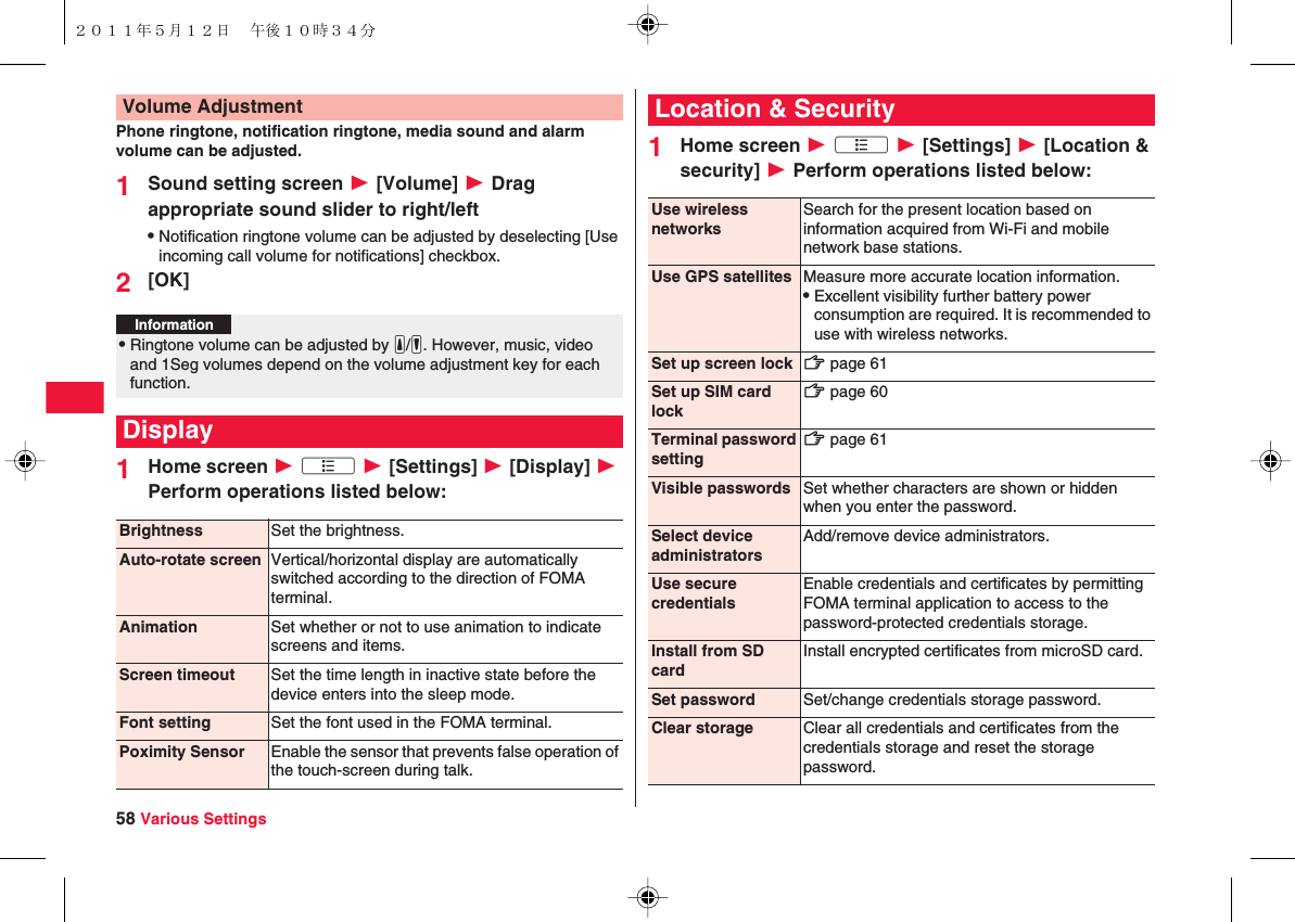 58 Various SettingsPhone ringtone, notification ringtone, media sound and alarm volume can be adjusted.1Sound setting screen W [Volume] W Drag appropriate sound slider to right/leftQNotification ringtone volume can be adjusted by deselecting [Use incoming call volume for notifications] checkbox.2[OK]1Home screen W xA W [Settings] W [Display] W Perform operations listed below:Volume AdjustmentInformation?QRingtone volume can be adjusted by yE/yF. However, music, video and 1Seg volumes depend on the volume adjustment key for each function.DisplayBrightness Set the brightness.Auto-rotate screen Vertical/horizontal display are automatically switched according to the direction of FOMA terminal.Animation Set whether or not to use animation to indicate screens and items.Screen timeout Set the time length in inactive state before the device enters into the sleep mode.Font setting Set the font used in the FOMA terminal.Poximity Sensor  Enable the sensor that prevents false operation of the touch-screen during talk.1Home screen W xA W [Settings] W [Location &amp; security] W Perform operations listed below:Location &amp; SecurityUse wireless networksSearch for the present location based on information acquired from Wi-Fi and mobile network base stations.Use GPS satellites Measure more accurate location information.QExcellent visibility further battery power consumption are required. It is recommended to use with wireless networks.Set up screen lock zZ page 61Set up SIM card lockzZ page 60Terminal password settingzZ page 61Visible passwords Set whether characters are shown or hidden when you enter the password.Select device administratorsAdd/remove device administrators.Use secure credentialsEnable credentials and certificates by permitting FOMA terminal application to access to the password-protected credentials storage.Install from SD cardInstall encrypted certificates from microSD card.Set password Set/change credentials storage password.Clear storage Clear all credentials and certificates from the credentials storage and reset the storage password.２０１１年５月１２日 午後１０時３４分