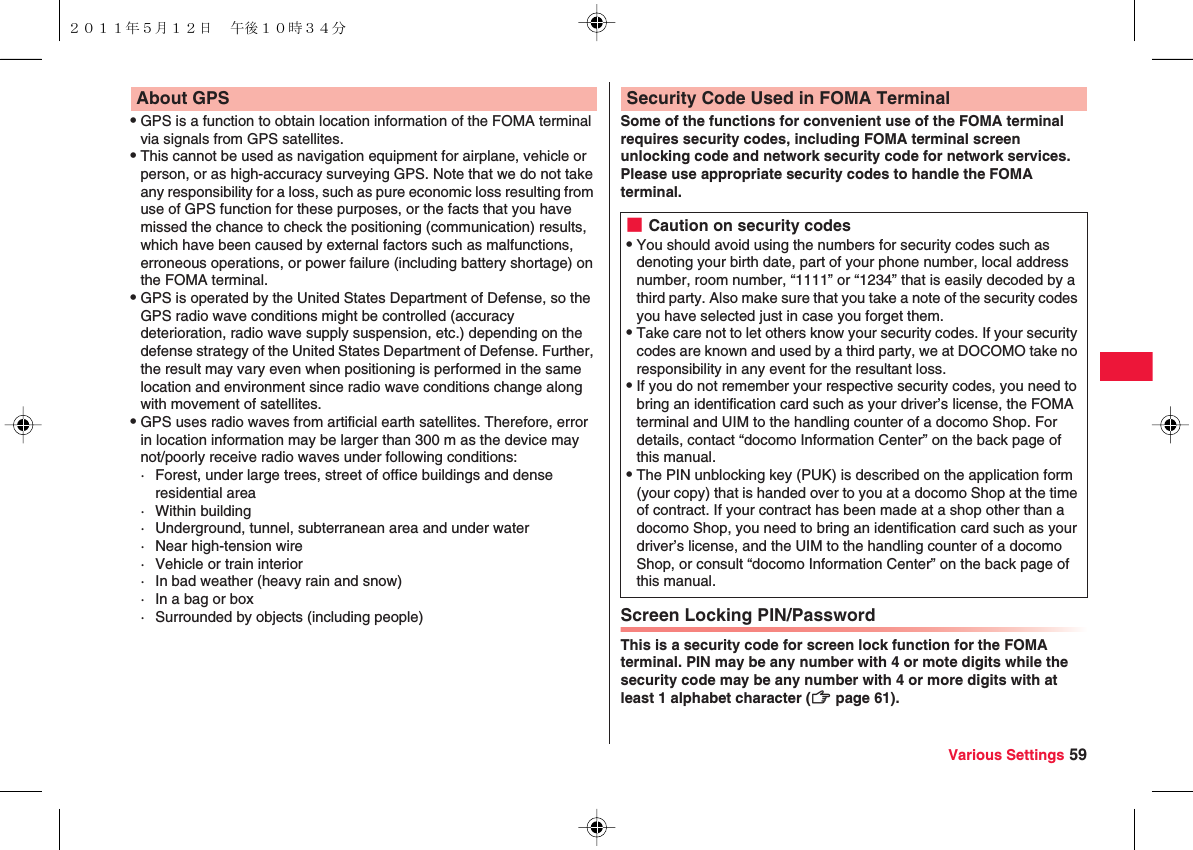 Various Settings 59QGPS is a function to obtain location information of the FOMA terminal via signals from GPS satellites.QThis cannot be used as navigation equipment for airplane, vehicle or person, or as high-accuracy surveying GPS. Note that we do not take any responsibility for a loss, such as pure economic loss resulting from use of GPS function for these purposes, or the facts that you have missed the chance to check the positioning (communication) results, which have been caused by external factors such as malfunctions, erroneous operations, or power failure (including battery shortage) on the FOMA terminal.QGPS is operated by the United States Department of Defense, so the GPS radio wave conditions might be controlled (accuracy deterioration, radio wave supply suspension, etc.) depending on the defense strategy of the United States Department of Defense. Further, the result may vary even when positioning is performed in the same location and environment since radio wave conditions change along with movement of satellites.QGPS uses radio waves from artificial earth satellites. Therefore, error in location information may be larger than 300 m as the device may not/poorly receive radio waves under following conditions:· Forest, under large trees, street of office buildings and dense residential area· Within building· Underground, tunnel, subterranean area and under water· Near high-tension wire· Vehicle or train interior· In bad weather (heavy rain and snow)· In a bag or box· Surrounded by objects (including people)About GPSSome of the functions for convenient use of the FOMA terminal requires security codes, including FOMA terminal screen unlocking code and network security code for network services. Please use appropriate security codes to handle the FOMA terminal.Screen Locking PIN/PasswordThis is a security code for screen lock function for the FOMA terminal. PIN may be any number with 4 or mote digits while the security code may be any number with 4 or more digits with at least 1 alphabet character (zZ page 61).Security Code Used in FOMA Terminal■Caution on security codesQYou should avoid using the numbers for security codes such as denoting your birth date, part of your phone number, local address number, room number, “1111” or “1234” that is easily decoded by a third party. Also make sure that you take a note of the security codes you have selected just in case you forget them.QTake care not to let others know your security codes. If your security codes are known and used by a third party, we at DOCOMO take no responsibility in any event for the resultant loss.QIf you do not remember your respective security codes, you need to bring an identification card such as your driver’s license, the FOMA terminal and UIM to the handling counter of a docomo Shop. For details, contact “docomo Information Center” on the back page of this manual.QThe PIN unblocking key (PUK) is described on the application form (your copy) that is handed over to you at a docomo Shop at the time of contract. If your contract has been made at a shop other than a docomo Shop, you need to bring an identification card such as your driver’s license, and the UIM to the handling counter of a docomo Shop, or consult “docomo Information Center” on the back page of this manual.２０１１年５月１２日 午後１０時３４分