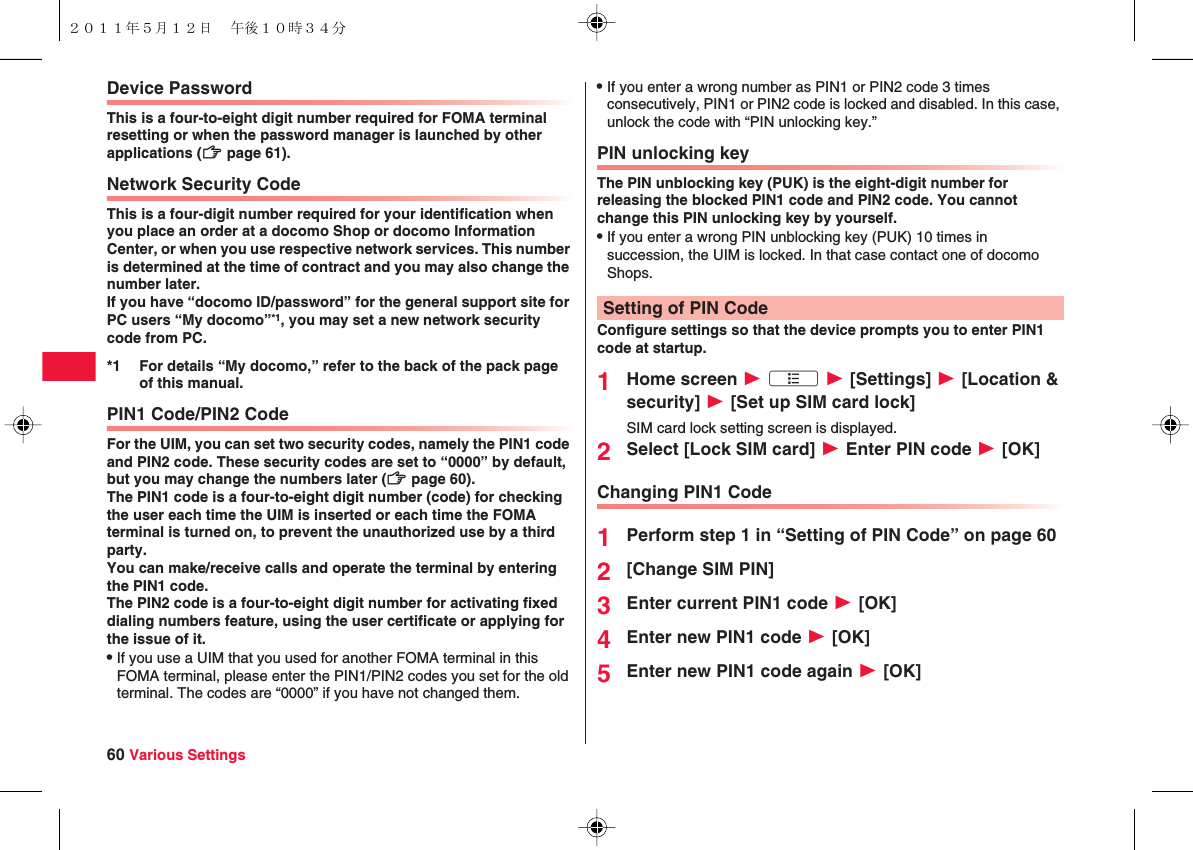 60 Various SettingsDevice PasswordThis is a four-to-eight digit number required for FOMA terminal resetting or when the password manager is launched by other applications (zZ page 61). Network Security CodeThis is a four-digit number required for your identification when you place an order at a docomo Shop or docomo Information Center, or when you use respective network services. This number is determined at the time of contract and you may also change the number later.If you have “docomo ID/password” for the general support site for PC users “My docomo”*1, you may set a new network security code from PC.PIN1 Code/PIN2 CodeFor the UIM, you can set two security codes, namely the PIN1 code and PIN2 code. These security codes are set to “0000” by default, but you may change the numbers later (zZ page 60).The PIN1 code is a four-to-eight digit number (code) for checking the user each time the UIM is inserted or each time the FOMA terminal is turned on, to prevent the unauthorized use by a third party.You can make/receive calls and operate the terminal by entering the PIN1 code.The PIN2 code is a four-to-eight digit number for activating fixed dialing numbers feature, using the user certificate or applying for the issue of it.QIf you use a UIM that you used for another FOMA terminal in this FOMA terminal, please enter the PIN1/PIN2 codes you set for the old terminal. The codes are “0000” if you have not changed them.*1 For details “My docomo,” refer to the back of the pack page of this manual.QIf you enter a wrong number as PIN1 or PIN2 code 3 times consecutively, PIN1 or PIN2 code is locked and disabled. In this case, unlock the code with “PIN unlocking key.”PIN unlocking keyThe PIN unblocking key (PUK) is the eight-digit number for releasing the blocked PIN1 code and PIN2 code. You cannot change this PIN unlocking key by yourself.QIf you enter a wrong PIN unblocking key (PUK) 10 times in succession, the UIM is locked. In that case contact one of docomo Shops.Configure settings so that the device prompts you to enter PIN1 code at startup.1Home screen W xA W [Settings] W [Location &amp; security] W [Set up SIM card lock]SIM card lock setting screen is displayed.2Select [Lock SIM card] W Enter PIN code W [OK]Changing PIN1 Code1Perform step 1 in “Setting of PIN Code” on page 602[Change SIM PIN]3Enter current PIN1 code W [OK]4Enter new PIN1 code W [OK]5Enter new PIN1 code again W [OK]Setting of PIN Code２０１１年５月１２日 午後１０時３４分