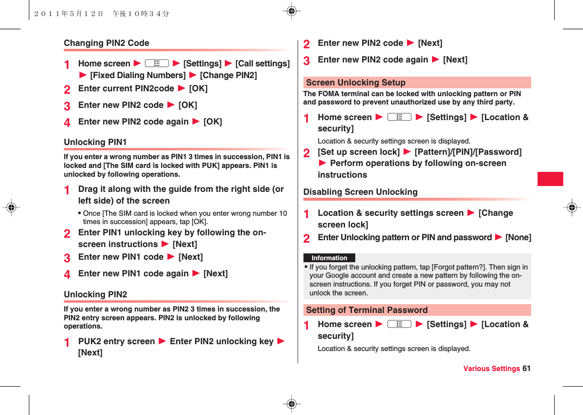 Various Settings 61Changing PIN2 Code1Home screen W xA W [Settings] W [Call settings] W [Fixed Dialing Numbers] W [Change PIN2]2Enter current PIN2code W [OK]3Enter new PIN2 code W [OK]4Enter new PIN2 code again W [OK] Unlocking PIN1If you enter a wrong number as PIN1 3 times in succession, PIN1 is locked and [The SIM card is locked with PUK] appears. PIN1 is unlocked by following operations.1Drag it along with the guide from the right side (or left side) of the screenQOnce [The SIM card is locked when you enter wrong number 10 times in succession] appears, tap [OK].2Enter PIN1 unlocking key by following the on-screen instructions W [Next]3Enter new PIN1 code W [Next]4Enter new PIN1 code again W [Next]Unlocking PIN2If you enter a wrong number as PIN2 3 times in succession, the PIN2 entry screen appears. PIN2 is unlocked by following operations.1PUK2 entry screen W Enter PIN2 unlocking key W [Next]2Enter new PIN2 code W [Next]3Enter new PIN2 code again W [Next]The FOMA terminal can be locked with unlocking pattern or PIN and password to prevent unauthorized use by any third party.1Home screen W xA W [Settings] W [Location &amp; security]Location &amp; security settings screen is displayed.2[Set up screen lock] W [Pattern]/[PIN]/[Password] W Perform operations by following on-screen instructionsDisabling Screen Unlocking1Location &amp; security settings screen W [Change screen lock]2Enter Unlocking pattern or PIN and password W [None]1Home screen W xA W [Settings] W [Location &amp; security]Location &amp; security settings screen is displayed.Screen Unlocking SetupInformation?QIf you forget the unlocking pattern, tap [Forgot pattern?]. Then sign in your Google account and create a new pattern by following the on-screen instructions. If you forget PIN or password, you may not unlock the screen.Setting of Terminal Password２０１１年５月１２日 午後１０時３４分