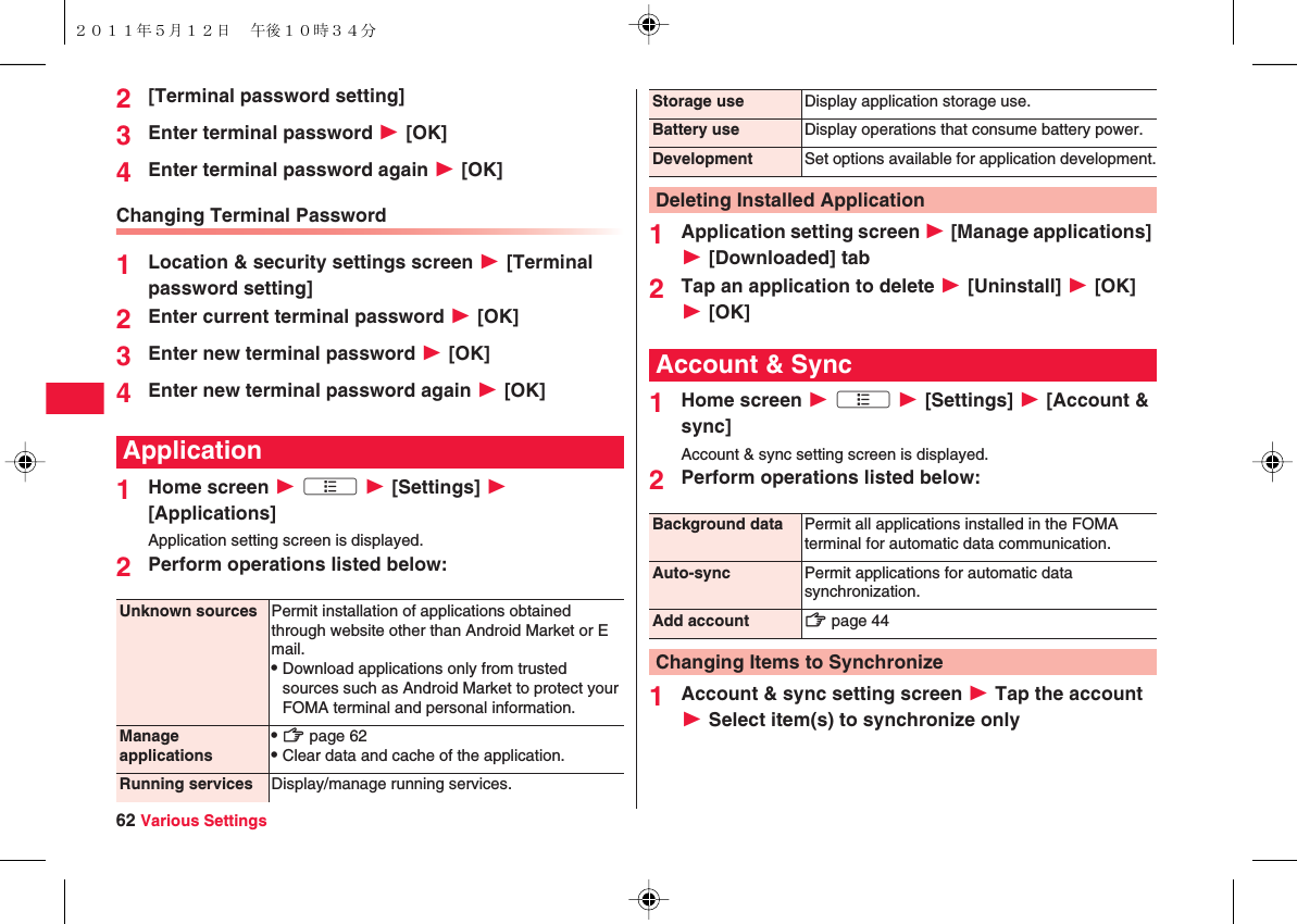 62 Various Settings2[Terminal password setting]3Enter terminal password W [OK]4Enter terminal password again W [OK]Changing Terminal Password1Location &amp; security settings screen W [Terminal password setting]2Enter current terminal password W [OK]3Enter new terminal password W [OK]4Enter new terminal password again W [OK]1Home screen W xA W [Settings] W [Applications]Application setting screen is displayed.2Perform operations listed below:ApplicationUnknown sources Permit installation of applications obtained through website other than Android Market or E mail.QDownload applications only from trusted sources such as Android Market to protect your FOMA terminal and personal information.Manage applicationsQzZ page 62QClear data and cache of the application.Running services Display/manage running services.1Application setting screen W [Manage applications] W [Downloaded] tab2Tap an application to delete W [Uninstall] W [OK] W [OK]1Home screen W xA W [Settings] W [Account &amp; sync]Account &amp; sync setting screen is displayed.2Perform operations listed below:1Account &amp; sync setting screen W Tap the account W Select item(s) to synchronize onlyStorage use Display application storage use.Battery use Display operations that consume battery power.Development Set options available for application development.Deleting Installed ApplicationAccount &amp; SyncBackground data Permit all applications installed in the FOMA terminal for automatic data communication.Auto-sync Permit applications for automatic data synchronization.Add account zZ page 44Changing Items to Synchronize２０１１年５月１２日 午後１０時３４分