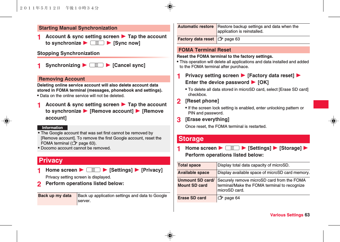 Various Settings 631Account &amp; sync setting screen W Tap the account to synchronize W xA W [Sync now]Stopping Synchronization1Synchronizing W xA W [Cancel sync]Deleting online service account will also delete account data stored in FOMA terminal (messages, phonebook and settings).QData on the online service will not be deleted.1Account &amp; sync setting screen W Tap the account to synchronize W [Remove account] W [Remove account]1Home screen W xA W [Settings] W [Privacy]Privacy setting screen is displayed.2Perform operations listed below:Starting Manual SynchronizationRemoving AccountInformation?QThe Google account that was set first cannot be removed by [Remove account]. To remove the first Google account, reset the FOMA terminal (zZ page 63).QDocomo account cannot be removed.PrivacyBack up my data Back up application settings and data to Google server.Reset the FOMA terminal to the factory settings.QThis operation will delete all applications and data installed and added to the FOMA terminal after purchace.1Privacy setting screen W [Factory data reset] W Enter the device password W [OK]QTo delete all data stored in microSD card, select [Erase SD card] checkbox.2[Reset phone]QIf the screen lock setting is enabled, enter unlocking pattern or PIN and password.3[Erase everything]Once reset, the FOMA terminal is restarted.1Home screen W xA W [Settings] W [Storage] W Perform operations listed below:Automatic restore Restore backup settings and data when the application is reinstalled.Factory data reset zZ page 63FOMA Terminal ResetStorageTotal space Display total data capacity of microSD.Available space Display available space of microSD card memory.Unmount SD card/Mount SD cardSecurely remove microSD card from the FOMA terminal/Make the FOMA terminal to recognize microSD card.Erase SD card zZ page 64２０１１年５月１２日 午後１０時３４分