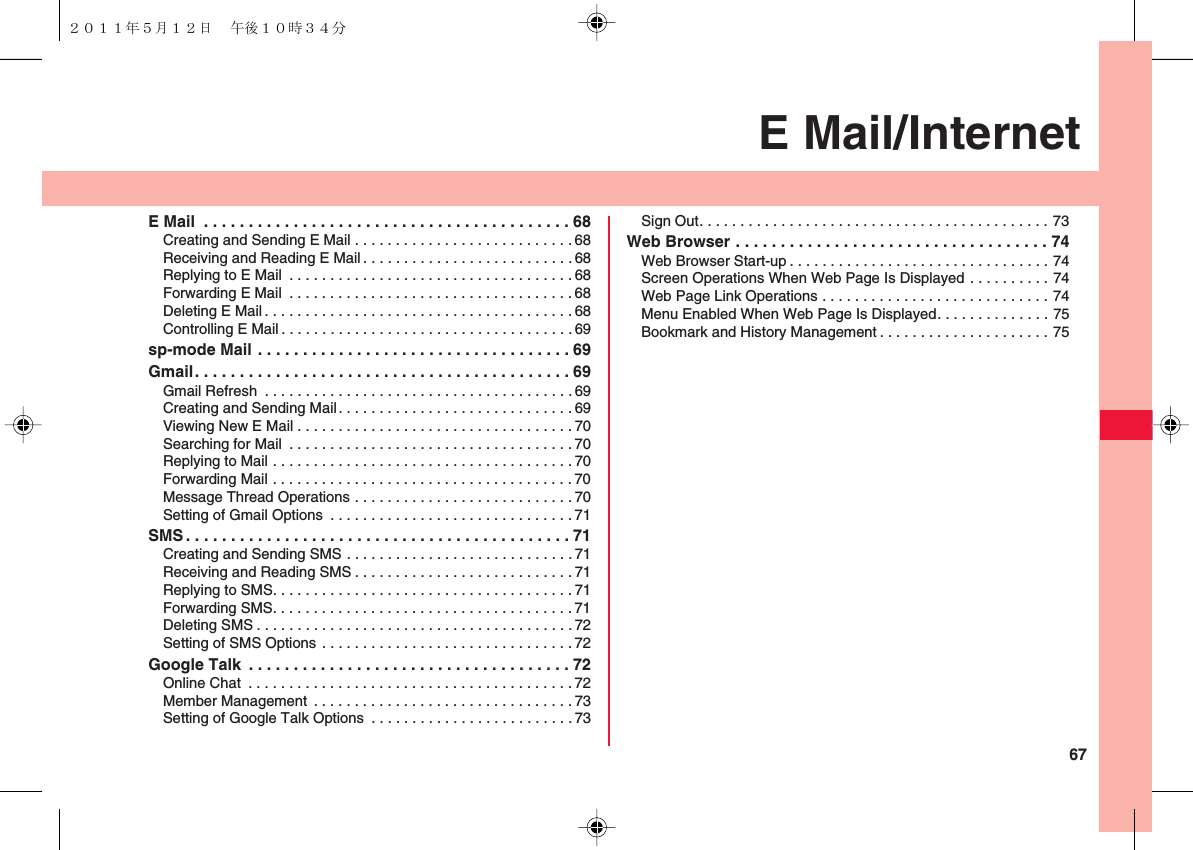 67E Mail/InternetE Mail  . . . . . . . . . . . . . . . . . . . . . . . . . . . . . . . . . . . . . . . . . 68Creating and Sending E Mail . . . . . . . . . . . . . . . . . . . . . . . . . . .68Receiving and Reading E Mail . . . . . . . . . . . . . . . . . . . . . . . . . .68Replying to E Mail  . . . . . . . . . . . . . . . . . . . . . . . . . . . . . . . . . . . 68Forwarding E Mail  . . . . . . . . . . . . . . . . . . . . . . . . . . . . . . . . . . .68Deleting E Mail . . . . . . . . . . . . . . . . . . . . . . . . . . . . . . . . . . . . . . 68Controlling E Mail . . . . . . . . . . . . . . . . . . . . . . . . . . . . . . . . . . . . 69sp-mode Mail . . . . . . . . . . . . . . . . . . . . . . . . . . . . . . . . . . . 69Gmail. . . . . . . . . . . . . . . . . . . . . . . . . . . . . . . . . . . . . . . . . . 69Gmail Refresh  . . . . . . . . . . . . . . . . . . . . . . . . . . . . . . . . . . . . . .69Creating and Sending Mail. . . . . . . . . . . . . . . . . . . . . . . . . . . . .69Viewing New E Mail . . . . . . . . . . . . . . . . . . . . . . . . . . . . . . . . . . 70Searching for Mail  . . . . . . . . . . . . . . . . . . . . . . . . . . . . . . . . . . . 70Replying to Mail . . . . . . . . . . . . . . . . . . . . . . . . . . . . . . . . . . . . . 70Forwarding Mail . . . . . . . . . . . . . . . . . . . . . . . . . . . . . . . . . . . . . 70Message Thread Operations . . . . . . . . . . . . . . . . . . . . . . . . . . . 70Setting of Gmail Options  . . . . . . . . . . . . . . . . . . . . . . . . . . . . . . 71SMS . . . . . . . . . . . . . . . . . . . . . . . . . . . . . . . . . . . . . . . . . . . 71Creating and Sending SMS . . . . . . . . . . . . . . . . . . . . . . . . . . . . 71Receiving and Reading SMS . . . . . . . . . . . . . . . . . . . . . . . . . . . 71Replying to SMS. . . . . . . . . . . . . . . . . . . . . . . . . . . . . . . . . . . . .71Forwarding SMS. . . . . . . . . . . . . . . . . . . . . . . . . . . . . . . . . . . . . 71Deleting SMS . . . . . . . . . . . . . . . . . . . . . . . . . . . . . . . . . . . . . . .72Setting of SMS Options . . . . . . . . . . . . . . . . . . . . . . . . . . . . . . . 72Google Talk  . . . . . . . . . . . . . . . . . . . . . . . . . . . . . . . . . . . . 72Online Chat  . . . . . . . . . . . . . . . . . . . . . . . . . . . . . . . . . . . . . . . . 72Member Management . . . . . . . . . . . . . . . . . . . . . . . . . . . . . . . . 73Setting of Google Talk Options  . . . . . . . . . . . . . . . . . . . . . . . . . 73Sign Out. . . . . . . . . . . . . . . . . . . . . . . . . . . . . . . . . . . . . . . . . . . 73Web Browser . . . . . . . . . . . . . . . . . . . . . . . . . . . . . . . . . . . 74Web Browser Start-up . . . . . . . . . . . . . . . . . . . . . . . . . . . . . . . . 74Screen Operations When Web Page Is Displayed . . . . . . . . . . 74Web Page Link Operations . . . . . . . . . . . . . . . . . . . . . . . . . . . . 74Menu Enabled When Web Page Is Displayed. . . . . . . . . . . . . . 75Bookmark and History Management . . . . . . . . . . . . . . . . . . . . . 75２０１１年５月１２日 午後１０時３４分