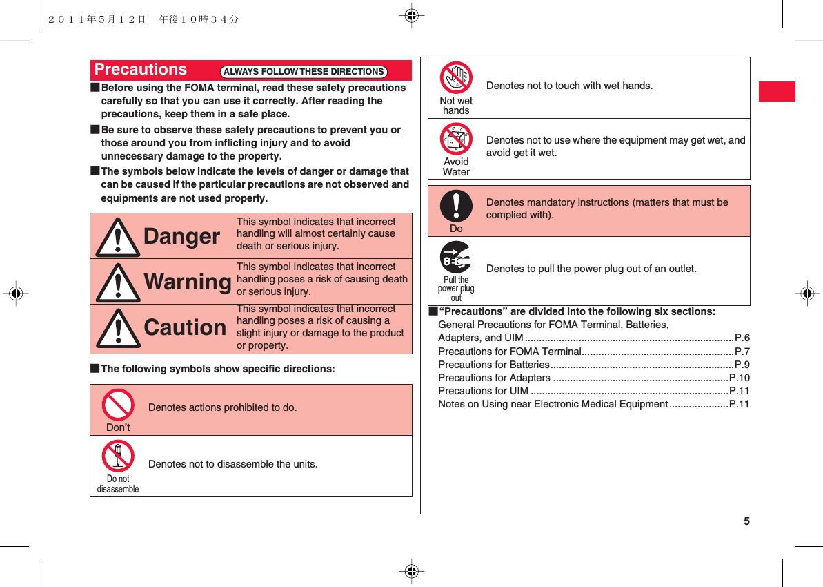  5■Before using the FOMA terminal, read these safety precautions carefully so that you can use it correctly. After reading the precautions, keep them in a safe place.■Be sure to observe these safety precautions to prevent you or those around you from inflicting injury and to avoid unnecessary damage to the property.■The symbols below indicate the levels of danger or damage that can be caused if the particular precautions are not observed and equipments are not used properly.■The following symbols show specific directions:Precautions       This symbol indicates that incorrect handling will almost certainly cause death or serious injury.This symbol indicates that incorrect handling poses a risk of causing death or serious injury.This symbol indicates that incorrect handling poses a risk of causing a slight injury or damage to the product or property.Denotes actions prohibited to do.Denotes not to disassemble the units.ALWAYS FOLLOW THESE DIRECTIONSDangerWarningCautionDon’tDo notdisassemble■“Precautions” are divided into the following six sections:General Precautions for FOMA Terminal, Batteries, Adapters, and UIM..........................................................................P.6Precautions for FOMA Terminal......................................................P.7Precautions for Batteries.................................................................P.9Precautions for Adapters ..............................................................P.10Precautions for UIM ......................................................................P.11Notes on Using near Electronic Medical Equipment.....................P.11Denotes not to touch with wet hands.Denotes not to use where the equipment may get wet, and avoid get it wet.Denotes mandatory instructions (matters that must be complied with).Denotes to pull the power plug out of an outlet.Not wethandsAvoidWaterDoPull thepower plugout２０１１年５月１２日 午後１０時３４分