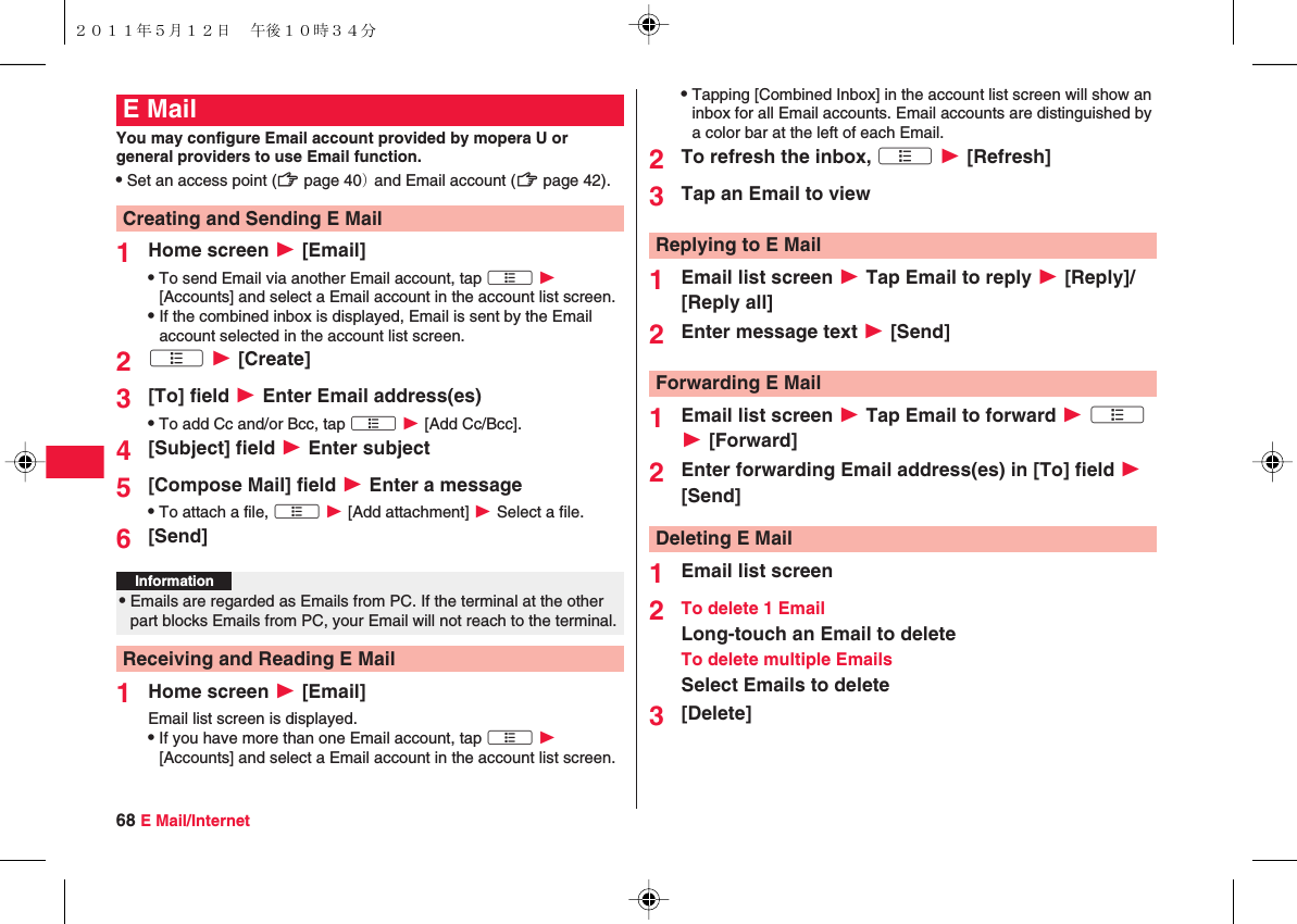 68 E Mail/InternetYou may configure Email account provided by mopera U or general providers to use Email function. QSet an access point (zZ page 40） and Email account (zZ page 42).1Home screen W [Email]QTo send Email via another Email account, tap xA W [Accounts] and select a Email account in the account list screen.QIf the combined inbox is displayed, Email is sent by the Email account selected in the account list screen.2xA W [Create]3[To] field W Enter Email address(es)QTo add Cc and/or Bcc, tap xA W [Add Cc/Bcc].4[Subject] field W Enter subject5[Compose Mail] field W Enter a messageQTo attach a file, xA W [Add attachment] W Select a file.6[Send]1Home screen W [Email]Email list screen is displayed.QIf you have more than one Email account, tap xA W [Accounts] and select a Email account in the account list screen.E MailCreating and Sending E MailInformation?QEmails are regarded as Emails from PC. If the terminal at the other part blocks Emails from PC, your Email will not reach to the terminal.Receiving and Reading E MailQTapping [Combined Inbox] in the account list screen will show an inbox for all Email accounts. Email accounts are distinguished by a color bar at the left of each Email.2To refresh the inbox, xA W [Refresh]3Tap an Email to view1Email list screen W Tap Email to reply W [Reply]/[Reply all]2Enter message text W [Send]1Email list screen W Tap Email to forward W xA W [Forward]2Enter forwarding Email address(es) in [To] field W [Send]1Email list screen2To delete 1 EmailLong-touch an Email to deleteTo delete multiple EmailsSelect Emails to delete3[Delete]Replying to E MailForwarding E MailDeleting E Mail２０１１年５月１２日 午後１０時３４分