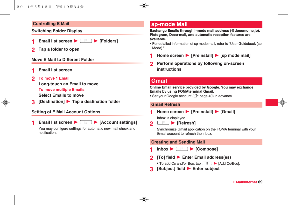 E Mail/Internet 69Switching Folder Display1Email list screen W xA W [Folders]2Tap a folder to openMove E Mail to Different Folder1Email list screen2To move 1 EmailLong-touch an Email to moveTo move multiple EmailsSelect Emails to move3[Destination] W Tap a destination folderSetting of E Mail Account Options1Email list screen W xA W [Account settings]You may configure settings for automatic new mail check and notification.Controlling E MailExchange Emails through i-mode mail address (@docomo.ne.jp). Pictogram, Deco-mail, and automatic reception features are available.QFor detailed information of sp mode mail, refer to “User Guidebook (sp Mode).”1Home screen W [Preinstall] W [sp mode mail]2Perform operations by following on-screen instructionsOnline Email service provided by Google. You may exchange Emails by using FOMAterminal Gmail.QSet your Google account (zZ page 40) in advance.1Home screen W [Preinstall] W [Gmail]Inbox is displayed.2xA W [Refresh]Synchronize Gmail application on the FOMA terminal with your Gmail account to refresh the inbox.1Inbox W xA W [Compose]2[To] field W Enter Email address(es)QTo add Cc and/or Bcc, tap xA W [Add Cc/Bcc].3[Subject] field W Enter subjectsp-mode MailGmailGmail RefreshCreating and Sending Mail２０１１年５月１２日 午後１０時３４分