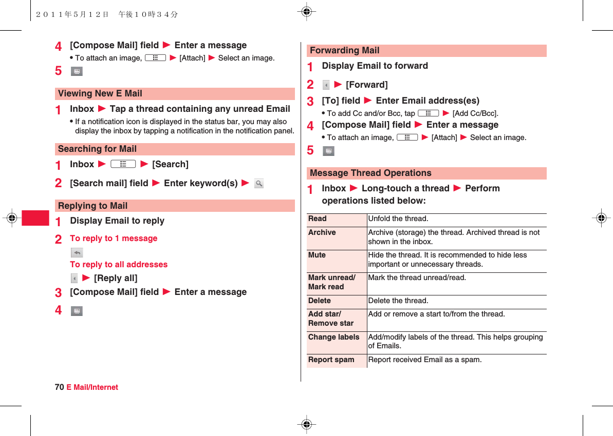 70 E Mail/Internet4[Compose Mail] field W Enter a messageQTo attach an image, xA W [Attach] W Select an image.51Inbox W Tap a thread containing any unread EmailQIf a notification icon is displayed in the status bar, you may also display the inbox by tapping a notification in the notification panel.1Inbox W xA W [Search]2[Search mail] field W Enter keyword(s) W 1Display Email to reply2To reply to 1 messageTo reply to all addresses W [Reply all]3[Compose Mail] field W Enter a message4Viewing New E MailSearching for MailReplying to Mail1Display Email to forward2 W [Forward]3[To] field W Enter Email address(es)QTo add Cc and/or Bcc, tap xA W [Add Cc/Bcc].4[Compose Mail] field W Enter a messageQTo attach an image, xA W [Attach] W Select an image.51Inbox W Long-touch a thread W Perform operations listed below:Forwarding MailMessage Thread OperationsRead Unfold the thread.Archive Archive (storage) the thread. Archived thread is not shown in the inbox.Mute Hide the thread. It is recommended to hide less important or unnecessary threads.Mark unread/Mark readMark the thread unread/read.Delete Delete the thread.Add star/Remove starAdd or remove a start to/from the thread.Change labels Add/modify labels of the thread. This helps grouping of Emails.Report spam Report received Email as a spam.２０１１年５月１２日 午後１０時３４分