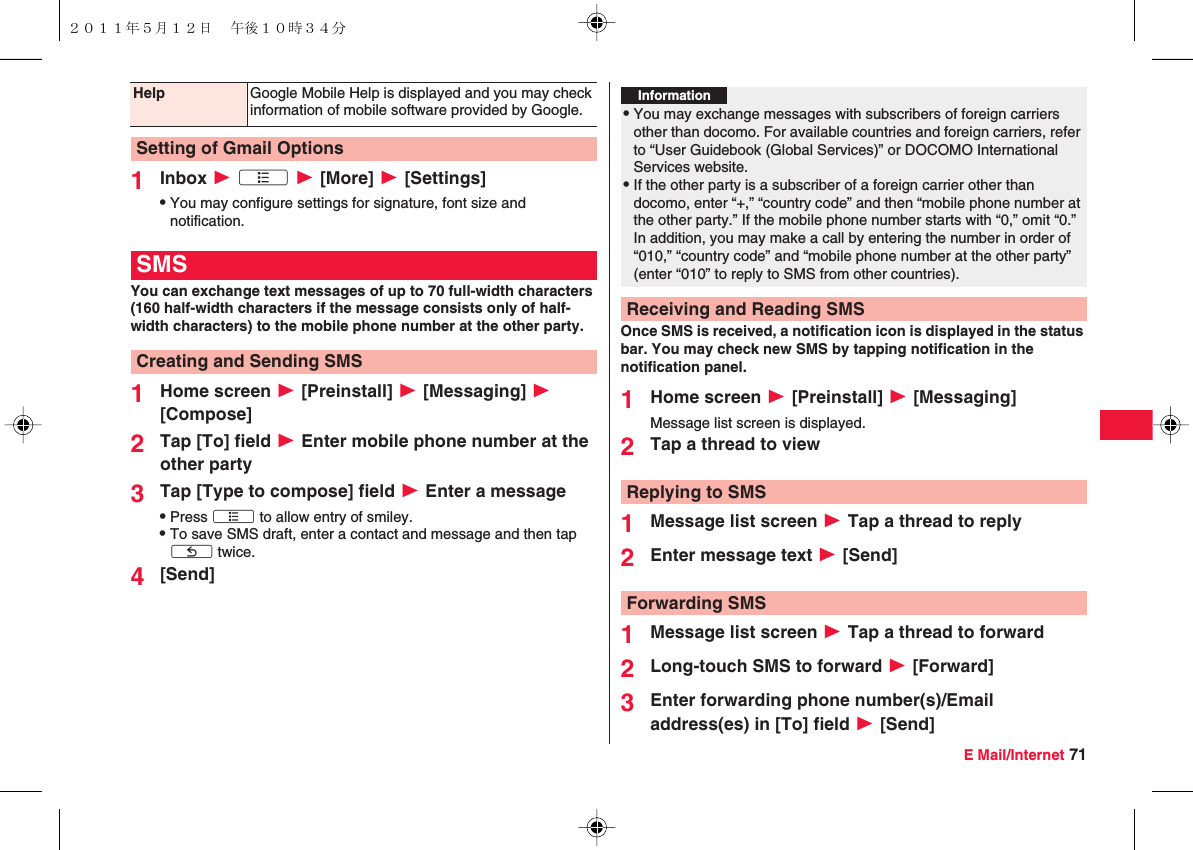 E Mail/Internet 711Inbox W xA W [More] W [Settings]QYou may configure settings for signature, font size and notification.You can exchange text messages of up to 70 full-width characters (160 half-width characters if the message consists only of half-width characters) to the mobile phone number at the other party.1Home screen W [Preinstall] W [Messaging] W [Compose]2Tap [To] field W Enter mobile phone number at the other party3Tap [Type to compose] field W Enter a messageQPress xA to allow entry of smiley.QTo save SMS draft, enter a contact and message and then tap xC twice.4[Send] Help Google Mobile Help is displayed and you may check information of mobile software provided by Google.Setting of Gmail OptionsSMSCreating and Sending SMSOnce SMS is received, a notification icon is displayed in the status bar. You may check new SMS by tapping notification in the notification panel.1Home screen W [Preinstall] W [Messaging]Message list screen is displayed.2Tap a thread to view1Message list screen W Tap a thread to reply2Enter message text W [Send]1Message list screen W Tap a thread to forward2Long-touch SMS to forward W [Forward]3Enter forwarding phone number(s)/Email address(es) in [To] field W [Send]Information?QYou may exchange messages with subscribers of foreign carriers other than docomo. For available countries and foreign carriers, refer to “User Guidebook (Global Services)” or DOCOMO International Services website.QIf the other party is a subscriber of a foreign carrier other than docomo, enter “+,” “country code” and then “mobile phone number at the other party.” If the mobile phone number starts with “0,” omit “0.” In addition, you may make a call by entering the number in order of “010,” “country code” and “mobile phone number at the other party” (enter “010” to reply to SMS from other countries).Receiving and Reading SMSReplying to SMSForwarding SMS２０１１年５月１２日 午後１０時３４分