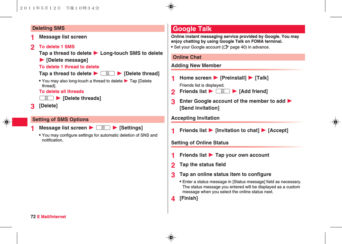 72 E Mail/Internet1Message list screen2To delete 1 SMSTap a thread to delete W Long-touch SMS to delete W [Delete message]To delete 1 thread to deleteTap a thread to delete W xA W [Delete thread]QYou may also long-touch a thread to delete W Tap [Delete thread].To delete all threadsxA W [Delete threads]3[Delete]1Message list screen W xA W [Settings]QYou may configure settings for automatic deletion of SNS and notification.Deleting SMSSetting of SMS OptionsOnline instant messaging service provided by Google. You may enjoy chatting by using Google Talk on FOMA terminal.QSet your Google account (zZ page 40) in advance.Adding New Member1Home screen W [Preinstall] W [Talk]Friends list is displayed.2Friends list W xA W [Add friend]3Enter Google account of the member to add W [Send invitation]Accepting Invitation1Friends list W [Invitation to chat] W [Accept]Setting of Online Status1Friends list W Tap your own account2Tap the status field3Tap an online status item to configureQEnter a status message in [Status message] field as necessary. The status message you entered will be displayed as a custom message when you select the online status next.4[Finish]Google TalkOnline Chat２０１１年５月１２日 午後１０時３４分