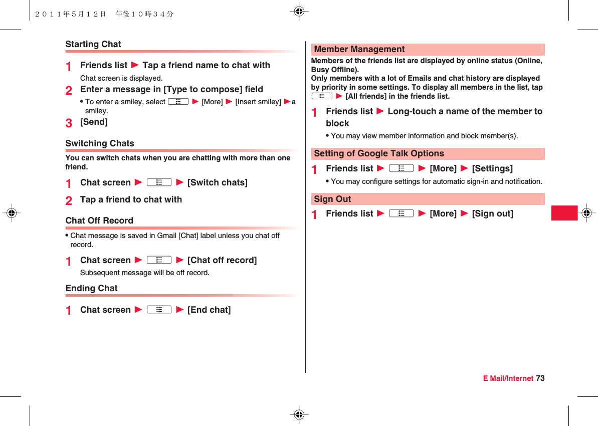 E Mail/Internet 73Starting Chat1Friends list W Tap a friend name to chat withChat screen is displayed.2Enter a message in [Type to compose] fieldQTo enter a smiley, select xA W [More] W [Insert smiley] Wa smiley.3[Send]Switching ChatsYou can switch chats when you are chatting with more than one friend.1Chat screen W xA W [Switch chats]2Tap a friend to chat withChat Off RecordQChat message is saved in Gmail [Chat] label unless you chat off record.1Chat screen W xA W [Chat off record]Subsequent message will be off record.Ending Chat1Chat screen W xA W [End chat]Members of the friends list are displayed by online status (Online, Busy Offline). Only members with a lot of Emails and chat history are displayed by priority in some settings. To display all members in the list, tap xA W [All friends] in the friends list.1Friends list W Long-touch a name of the member to blockQYou may view member information and block member(s).1Friends list W xA W [More] W [Settings]QYou may configure settings for automatic sign-in and notification.1Friends list W xA W [More] W [Sign out]Member ManagementSetting of Google Talk OptionsSign Out２０１１年５月１２日 午後１０時３４分