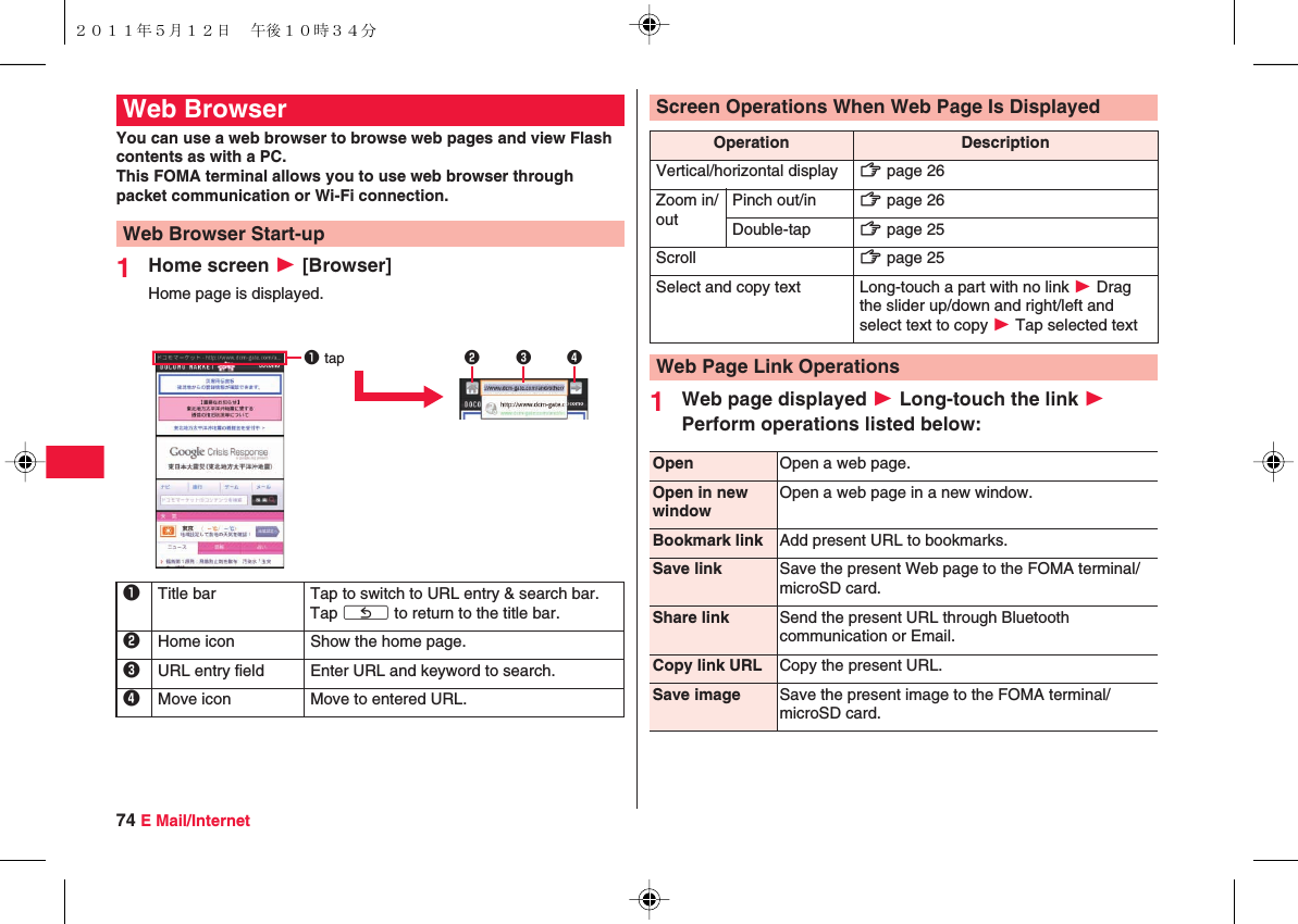 74 E Mail/InternetYou can use a web browser to browse web pages and view Flash contents as with a PC.This FOMA terminal allows you to use web browser through packet communication or Wi-Fi connection.1Home screen W [Browser]Home page is displayed.Web BrowserWeb Browser Start-up1Title bar Tap to switch to URL entry &amp; search bar. Tap xC to return to the title bar.2Home icon Show the home page.3URL entry field Enter URL and keyword to search.4Move icon Move to entered URL.1 tap 2341Web page displayed W Long-touch the link W Perform operations listed below:Screen Operations When Web Page Is DisplayedOperation DescriptionVertical/horizontal display zZ page 26Zoom in/outPinch out/in zZ page 26Double-tap zZ page 25Scroll zZ page 25Select and copy text Long-touch a part with no link W Drag the slider up/down and right/left and select text to copy W Tap selected textWeb Page Link OperationsOpen Open a web page.Open in new windowOpen a web page in a new window.Bookmark link Add present URL to bookmarks.Save link Save the present Web page to the FOMA terminal/microSD card.Share link Send the present URL through Bluetooth communication or Email.Copy link URL Copy the present URL.Save image Save the present image to the FOMA terminal/microSD card.２０１１年５月１２日 午後１０時３４分