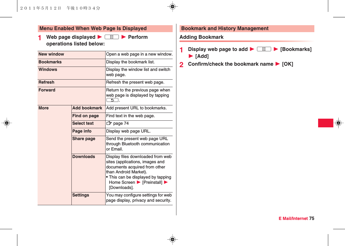 E Mail/Internet 751Web page displayed W xA W Perform operations listed below:Menu Enabled When Web Page Is DisplayedNew window Open a web page in a new window.Bookmarks Display the bookmark list.Windows Display the window list and switch web page.Refresh Refresh the present web page.Forward Return to the previous page when web page is displayed by tapping xC.More Add bookmark Add present URL to bookmarks.Find on page Find text in the web page.Select text zZ page 74Page info Display web page URL.Share page Send the present web page URL through Bluetooth communication or Email.Downloads Display files downloaded from web sites (applications, images and documents acquired from other than Android Market).QThis can be displayed by tapping Home Screen W [Preinstall] W [Downloads].Settings You may configure settings for web page display, privacy and security.Adding Bookmark1Display web page to add W xA W [Bookmarks] W [Add]2Confirm/check the bookmark name W [OK]Bookmark and History Management２０１１年５月１２日 午後１０時３４分