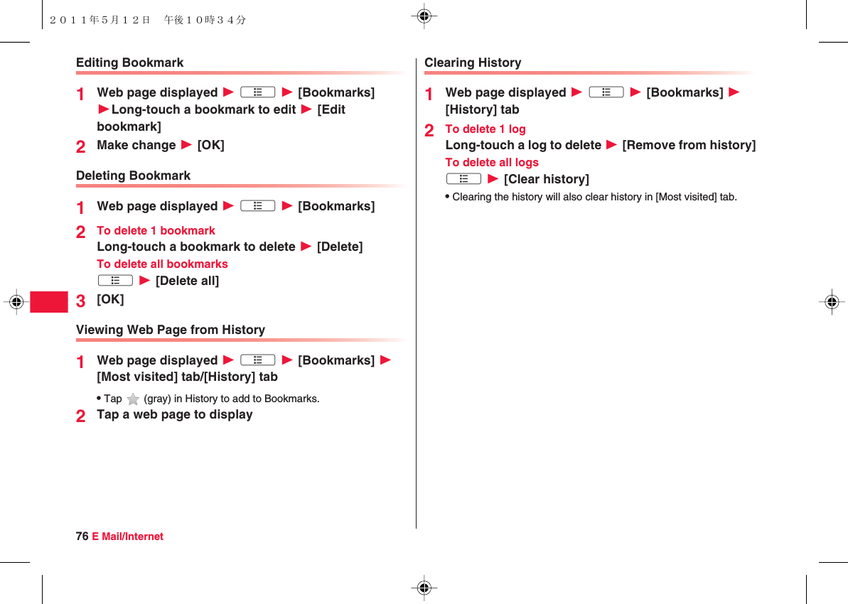 76 E Mail/InternetEditing Bookmark1Web page displayed W xA W [Bookmarks] WLong-touch a bookmark to edit W [Edit bookmark]2Make change W [OK]Deleting Bookmark1Web page displayed W xA W [Bookmarks]2To delete 1 bookmarkLong-touch a bookmark to delete W [Delete]To delete all bookmarksxA W [Delete all]3[OK]Viewing Web Page from History1Web page displayed W xA W [Bookmarks] W [Most visited] tab/[History] tabQTap   (gray) in History to add to Bookmarks.2Tap a web page to displayClearing History1Web page displayed W xA W [Bookmarks] W [History] tab2To delete 1 logLong-touch a log to delete W [Remove from history]To delete all logsxA W [Clear history]QClearing the history will also clear history in [Most visited] tab.２０１１年５月１２日 午後１０時３４分