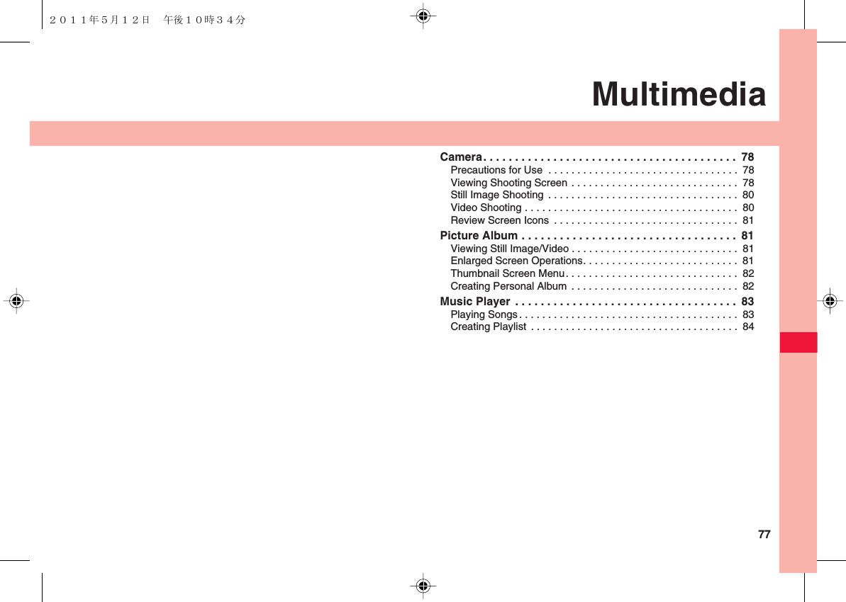  77MultimediaCamera. . . . . . . . . . . . . . . . . . . . . . . . . . . . . . . . . . . . . . . .  78Precautions for Use  . . . . . . . . . . . . . . . . . . . . . . . . . . . . . . . . .  78Viewing Shooting Screen . . . . . . . . . . . . . . . . . . . . . . . . . . . . .  78Still Image Shooting  . . . . . . . . . . . . . . . . . . . . . . . . . . . . . . . . .  80Video Shooting . . . . . . . . . . . . . . . . . . . . . . . . . . . . . . . . . . . . .  80Review Screen Icons  . . . . . . . . . . . . . . . . . . . . . . . . . . . . . . . .  81Picture Album . . . . . . . . . . . . . . . . . . . . . . . . . . . . . . . . . .  81Viewing Still Image/Video . . . . . . . . . . . . . . . . . . . . . . . . . . . . .  81Enlarged Screen Operations. . . . . . . . . . . . . . . . . . . . . . . . . . .  81Thumbnail Screen Menu. . . . . . . . . . . . . . . . . . . . . . . . . . . . . .  82Creating Personal Album  . . . . . . . . . . . . . . . . . . . . . . . . . . . . .  82Music Player  . . . . . . . . . . . . . . . . . . . . . . . . . . . . . . . . . . .  83Playing Songs. . . . . . . . . . . . . . . . . . . . . . . . . . . . . . . . . . . . . .  83Creating Playlist  . . . . . . . . . . . . . . . . . . . . . . . . . . . . . . . . . . . .  84２０１１年５月１２日 午後１０時３４分