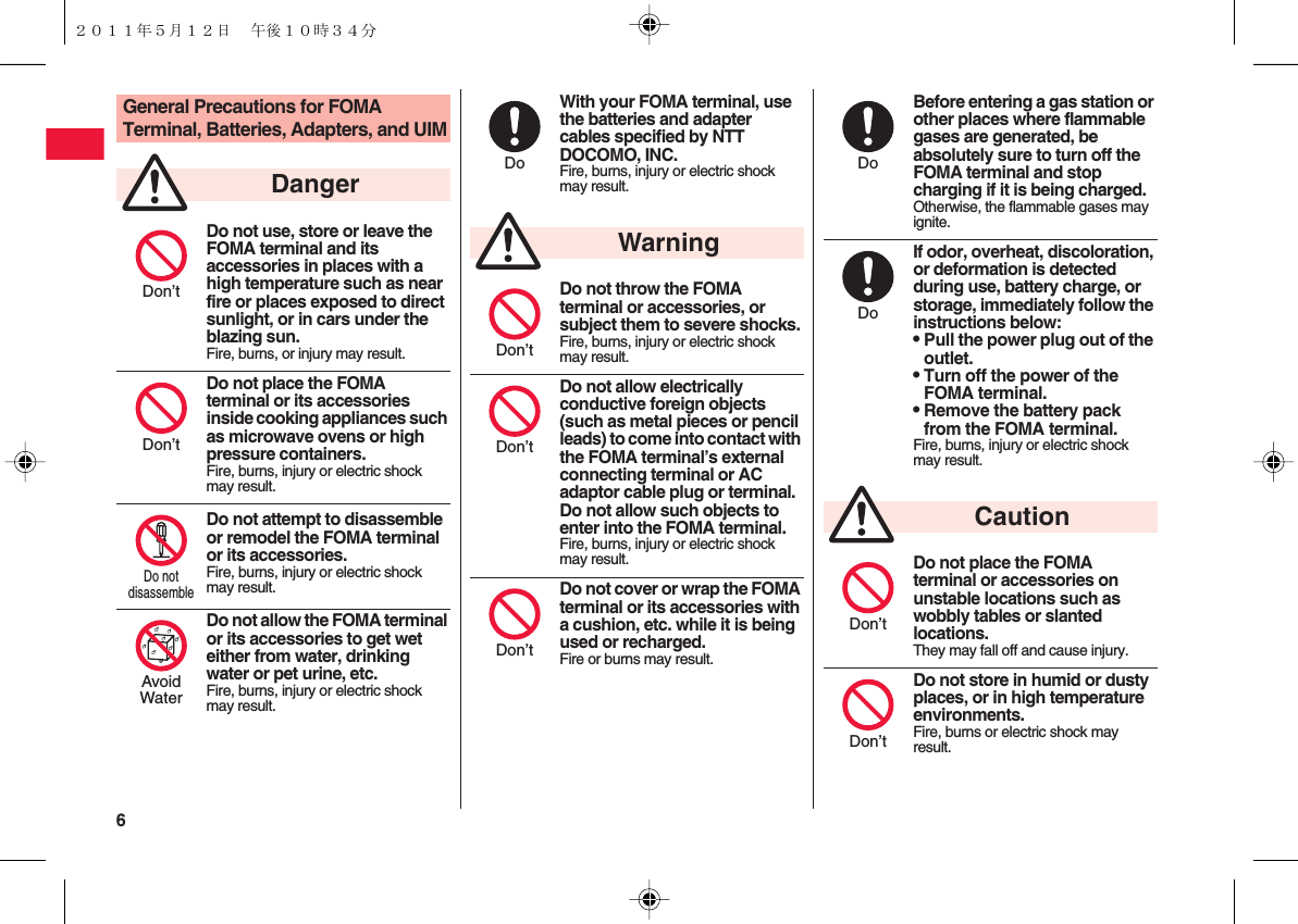 6 General Precautions for FOMA Terminal, Batteries, Adapters, and UIMDo not use, store or leave the FOMA terminal and its accessories in places with a high temperature such as near fire or places exposed to direct sunlight, or in cars under the blazing sun.Fire, burns, or injury may result.Do not place the FOMA terminal or its accessories inside cooking appliances such as microwave ovens or high pressure containers.Fire, burns, injury or electric shock may result.Do not attempt to disassemble or remodel the FOMA terminal or its accessories.Fire, burns, injury or electric shock may result.Do not allow the FOMA terminal or its accessories to get wet either from water, drinking water or pet urine, etc.Fire, burns, injury or electric shock may result.DangerDon’tDon’tDo notdisassembleAvoidWaterWith your FOMA terminal, use the batteries and adapter cables specified by NTT DOCOMO, INC.Fire, burns, injury or electric shock may result.Do not throw the FOMA terminal or accessories, or subject them to severe shocks.Fire, burns, injury or electric shock may result.Do not allow electrically conductive foreign objects (such as metal pieces or pencil leads) to come into contact with the FOMA terminal’s external connecting terminal or AC adaptor cable plug or terminal. Do not allow such objects to enter into the FOMA terminal.Fire, burns, injury or electric shock may result.Do not cover or wrap the FOMA terminal or its accessories with a cushion, etc. while it is being used or recharged.Fire or burns may result.DoWarningDon’tDon’tDon’tBefore entering a gas station or other places where flammable gases are generated, be absolutely sure to turn off the FOMA terminal and stop charging if it is being charged.Otherwise, the flammable gases may ignite.If odor, overheat, discoloration, or deformation is detected during use, battery charge, or storage, immediately follow the instructions below:QPull the power plug out of the outlet.QTurn off the power of the FOMA terminal.QRemove the battery pack from the FOMA terminal.Fire, burns, injury or electric shock may result.Do not place the FOMA terminal or accessories on unstable locations such as wobbly tables or slanted locations.They may fall off and cause injury.Do not store in humid or dusty places, or in high temperature environments.Fire, burns or electric shock may result.DoDoCautionDon’tDon’t２０１１年５月１２日 午後１０時３４分