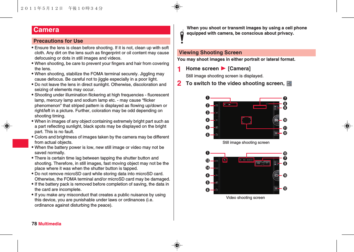 78 MultimediaQEnsure the lens is clean before shooting. If it is not, clean up with soft cloth. Any dirt on the lens such as fingerprint or oil content may cause defocusing or dots in still images and videos.QWhen shooting, be care to prevent your fingers and hair from covering the lens.QWhen shooting, stabilize the FOMA terminal securely. Jiggling may cause defocus. Be careful not to jiggle especially in a poor light.QDo not leave the lens in direct sunlight. Otherwise, discoloration and seizing of elements may occur.QShooting under illumination flickering at high frequencies - fluorescent lamp, mercury lamp and sodium lamp etc. - may cause “flicker phenomenon” that striped pattern is displayed as flowing up/down or right/left in a picture. Further, coloration may be odd depending on shooting timing.QWhen in images of any object containing extremely bright part such as a part reflecting sunlight, black spots may be displayed on the bright part. This is no fault.QColors and brightness of images taken by the camera may be different from actual objects.QWhen the battery power is low, new still image or video may not be saved normally.QThere is certain time lag between tapping the shutter button and shooting. Therefore, in still images, fast moving object may not be the place where it was when the shutter button is tapped.QDo not remove microSD card while storing data into microSD card. Otherwise, the FOMA terminal and/or microSD card may be damaged.QIf the battery pack is removed before completion of saving, the data in the card are incomplete.QIf you make any misconduct that creates a public nuisance by using this device, you are punishable under laws or ordinances (i.e. ordinance against disturbing the peace).CameraPrecautions for UseYou may shoot images in either portrait or lateral format.1Home screen W [Camera]Still image shooting screen is displayed.2To switch to the video shooting screen, When you shoot or transmit images by using a cell phone equipped with camera, be conscious about privacy.Viewing Shooting Screen1709&quot;234568!Still image shooting screen1%&amp;9&quot;7#$456Video shooting screen２０１１年５月１２日 午後１０時３４分