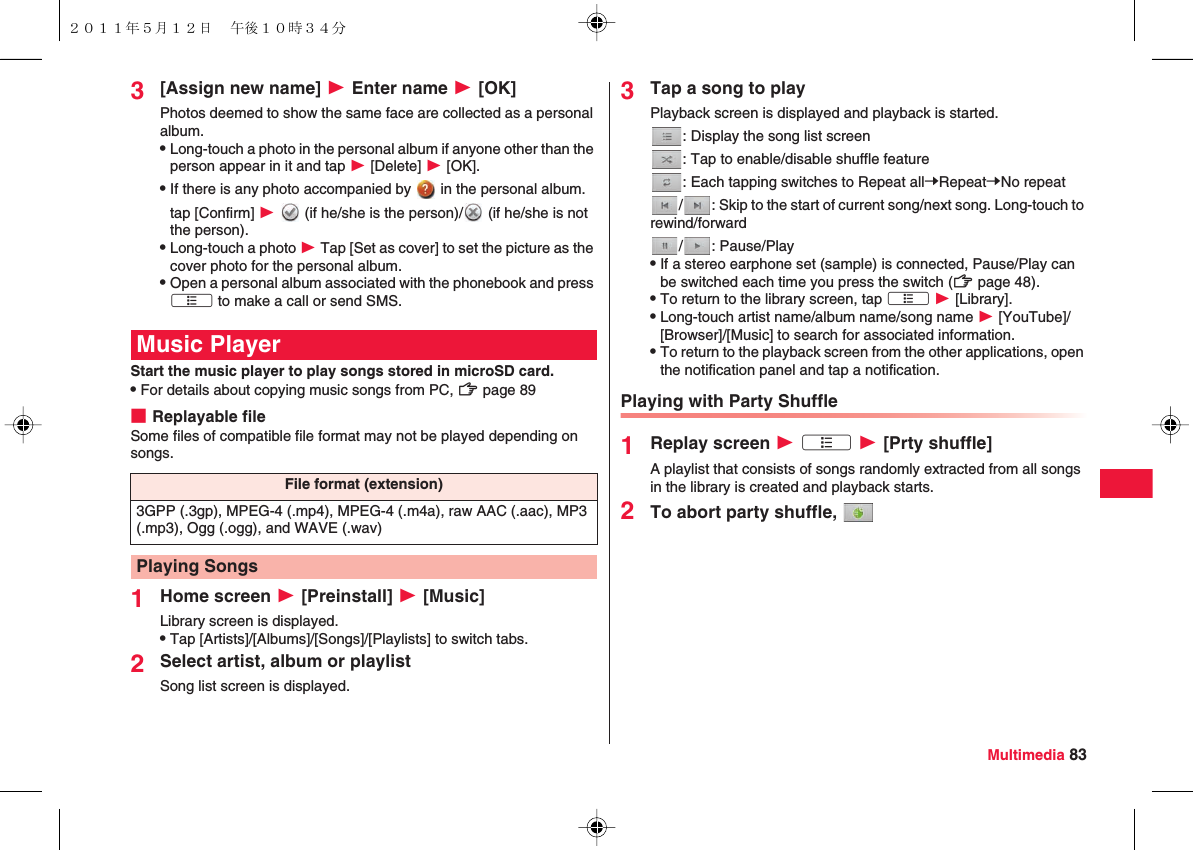 Multimedia 833[Assign new name] W Enter name W [OK]Photos deemed to show the same face are collected as a personal album.QLong-touch a photo in the personal album if anyone other than the person appear in it and tap W [Delete] W [OK].QIf there is any photo accompanied by   in the personal album. tap [Confirm] W   (if he/she is the person)/  (if he/she is not the person).QLong-touch a photo W Tap [Set as cover] to set the picture as the cover photo for the personal album.QOpen a personal album associated with the phonebook and press xA to make a call or send SMS.Start the music player to play songs stored in microSD card.QFor details about copying music songs from PC, zZ page 89■Replayable fileSome files of compatible file format may not be played depending on songs.1Home screen W [Preinstall] W [Music]Library screen is displayed.QTap [Artists]/[Albums]/[Songs]/[Playlists] to switch tabs.2Select artist, album or playlistSong list screen is displayed.Music PlayerFile format (extension)3GPP (.3gp), MPEG-4 (.mp4), MPEG-4 (.m4a), raw AAC (.aac), MP3 (.mp3), Ogg (.ogg), and WAVE (.wav)Playing Songs3Tap a song to playPlayback screen is displayed and playback is started.: Display the song list screen: Tap to enable/disable shuffle feature: Each tapping switches to Repeat allYRepeatYNo repeat/ : Skip to the start of current song/next song. Long-touch to rewind/forward/: Pause/PlayQIf a stereo earphone set (sample) is connected, Pause/Play can be switched each time you press the switch (zZ page 48).QTo return to the library screen, tap xA W [Library].QLong-touch artist name/album name/song name W [YouTube]/[Browser]/[Music] to search for associated information.QTo return to the playback screen from the other applications, open the notification panel and tap a notification.Playing with Party Shuffle1Replay screen W xA W [Prty shuffle]A playlist that consists of songs randomly extracted from all songs in the library is created and playback starts.2To abort party shuffle, ２０１１年５月１２日 午後１０時３４分