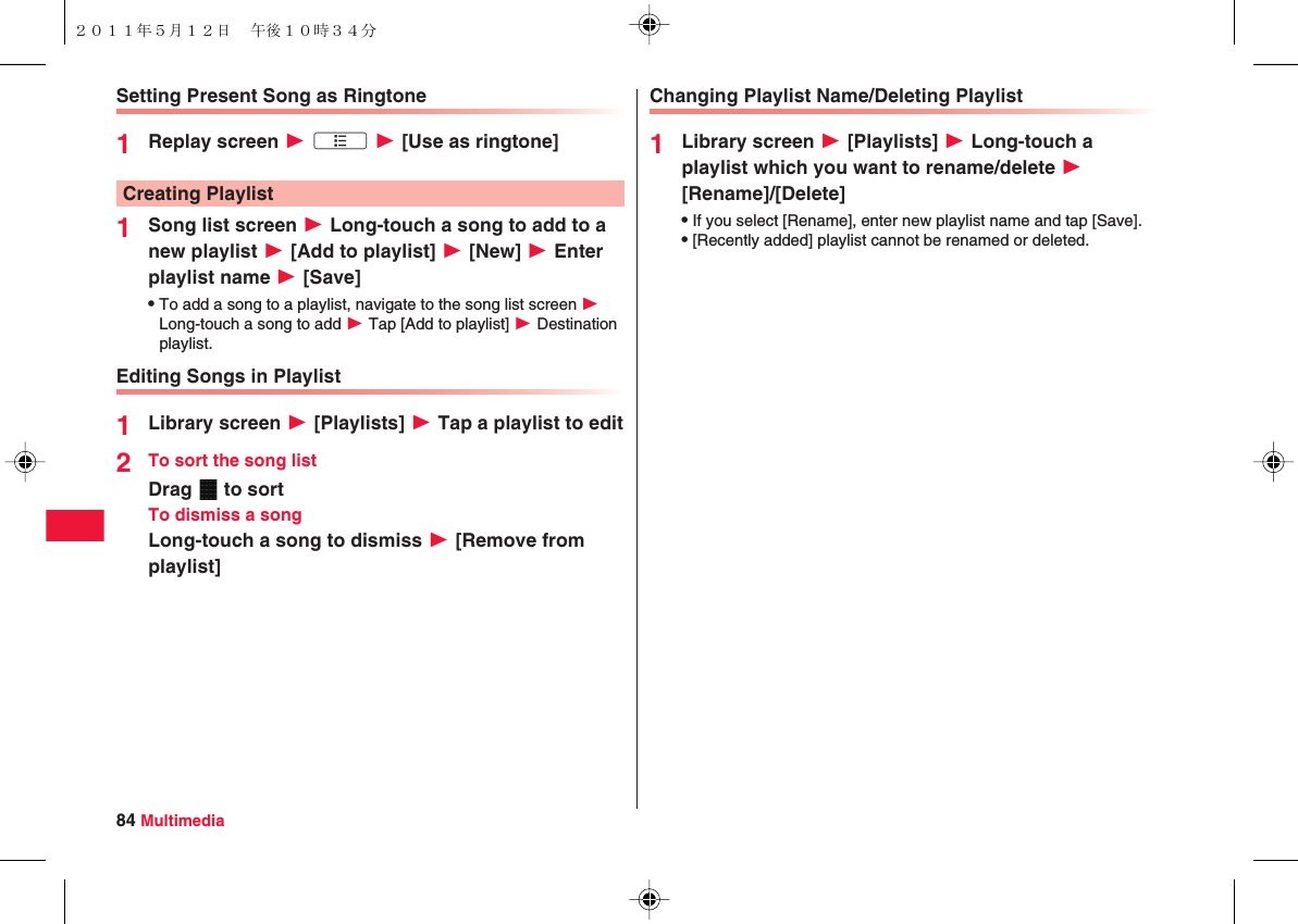 84 MultimediaSetting Present Song as Ringtone1Replay screen W xA W [Use as ringtone]1Song list screen W Long-touch a song to add to a new playlist W [Add to playlist] W [New] W Enter playlist name W [Save]QTo add a song to a playlist, navigate to the song list screen W Long-touch a song to add W Tap [Add to playlist] W Destination playlist.Editing Songs in Playlist1Library screen W [Playlists] W Tap a playlist to edit2To sort the song listDrag   to sortTo dismiss a songLong-touch a song to dismiss W [Remove from playlist]Creating PlaylistChanging Playlist Name/Deleting Playlist1Library screen W [Playlists] W Long-touch a playlist which you want to rename/delete W [Rename]/[Delete]QIf you select [Rename], enter new playlist name and tap [Save].Q[Recently added] playlist cannot be renamed or deleted.２０１１年５月１２日 午後１０時３４分