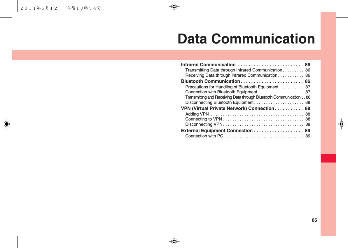  85Data CommunicationInfrared Communication  . . . . . . . . . . . . . . . . . . . . . . . . .  86Transmitting Data through Infrared Communication . . . . . . . . .  86Receiving Data through Infrared Communication. . . . . . . . . . .  86Bluetooth Communication . . . . . . . . . . . . . . . . . . . . . . . .  86Precautions for Handling of Bluetooth Equipment  . . . . . . . . . .  87Connection with Bluetooth Equipment . . . . . . . . . . . . . . . . . . .  87Transmitting and Receiving Data through Bluetooth Communication . . 88Disconnecting Bluetooth Equipment . . . . . . . . . . . . . . . . . . . . .  88VPN (Virtual Private Network) Connection . . . . . . . . . . .  88Adding VPN  . . . . . . . . . . . . . . . . . . . . . . . . . . . . . . . . . . . . . . .  88Connecting to VPN . . . . . . . . . . . . . . . . . . . . . . . . . . . . . . . . . .  88Disconnecting VPN. . . . . . . . . . . . . . . . . . . . . . . . . . . . . . . . . .  89External Equipment Connection . . . . . . . . . . . . . . . . . . .  89Connection with PC  . . . . . . . . . . . . . . . . . . . . . . . . . . . . . . . . .  89２０１１年５月１２日 午後１０時３４分