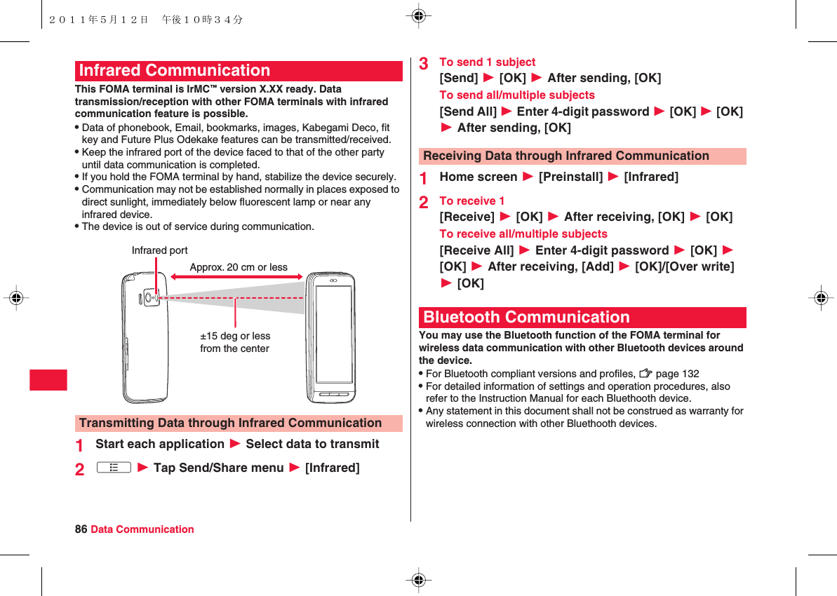 86 Data CommunicationThis FOMA terminal is IrMC™ version X.XX ready. Data transmission/reception with other FOMA terminals with infrared communication feature is possible.QData of phonebook, Email, bookmarks, images, Kabegami Deco, fit key and Future Plus Odekake features can be transmitted/received.QKeep the infrared port of the device faced to that of the other party until data communication is completed.QIf you hold the FOMA terminal by hand, stabilize the device securely.QCommunication may not be established normally in places exposed to direct sunlight, immediately below fluorescent lamp or near any infrared device.QThe device is out of service during communication.1Start each application W Select data to transmit2xA W Tap Send/Share menu W [Infrared]Infrared CommunicationTransmitting Data through Infrared CommunicationInfrared portApprox. 20 cm or less±15 deg or less from the center3To send 1 subject[Send] W [OK] W After sending, [OK]To send all/multiple subjects[Send All] W Enter 4-digit password W [OK] W [OK] W After sending, [OK]1Home screen W [Preinstall] W [Infrared]2To receive 1[Receive] W [OK] W After receiving, [OK] W [OK]To receive all/multiple subjects[Receive All] W Enter 4-digit password W [OK] W [OK] W After receiving, [Add] W [OK]/[Over write] W [OK]You may use the Bluetooth function of the FOMA terminal for wireless data communication with other Bluetooth devices around the device.QFor Bluetooth compliant versions and profiles, zZ page 132QFor detailed information of settings and operation procedures, also refer to the Instruction Manual for each Bluethooth device.QAny statement in this document shall not be construed as warranty for wireless connection with other Bluethooth devices.Receiving Data through Infrared CommunicationBluetooth Communication２０１１年５月１２日 午後１０時３４分