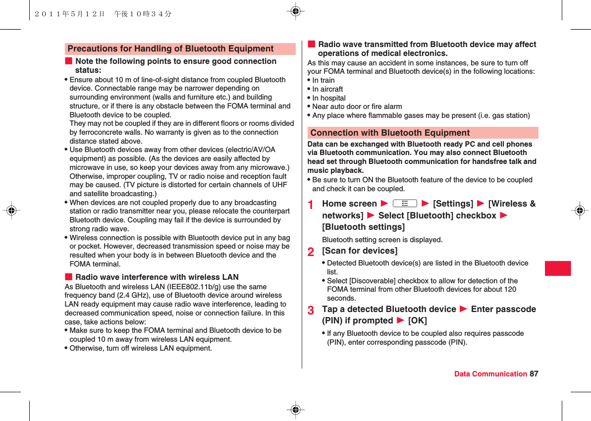 Data Communication 87■Note the following points to ensure good connection status:QEnsure about 10 m of line-of-sight distance from coupled Bluetooth device. Connectable range may be narrower depending on surrounding environment (walls and furniture etc.) and building structure, or if there is any obstacle between the FOMA terminal and Bluetooth device to be coupled. They may not be coupled if they are in different floors or rooms divided by ferroconcrete walls. No warranty is given as to the connection distance stated above.QUse Bluetooth devices away from other devices (electric/AV/OA equipment) as possible. (As the devices are easily affected by microwave in use, so keep your devices away from any microwave.) Otherwise, improper coupling, TV or radio noise and reception fault may be caused. (TV picture is distorted for certain channels of UHF and satellite broadcasting.)QWhen devices are not coupled properly due to any broadcasting station or radio transmitter near you, please relocate the counterpart Bluetooth device. Coupling may fail if the device is surrounded by strong radio wave.QWireless connection is possible with Bluetooth device put in any bag or pocket. However, decreased transmission speed or noise may be resulted when your body is in between Bluetooth device and the FOMA terminal.■Radio wave interference with wireless LANAs Bluetooth and wireless LAN (IEEE802.11b/g) use the same frequency band (2.4 GHz), use of Bluetooth device around wireless LAN ready equipment may cause radio wave interference, leading to decreased communication speed, noise or connection failure. In this case, take actions below:QMake sure to keep the FOMA terminal and Bluetooth device to be coupled 10 m away from wireless LAN equipment.QOtherwise, turn off wireless LAN equipment.Precautions for Handling of Bluetooth Equipment ■Radio wave transmitted from Bluetooth device may affect operations of medical electronics.As this may cause an accident in some instances, be sure to turn off your FOMA terminal and Bluetooth device(s) in the following locations:QIn trainQIn aircraftQIn hospitalQNear auto door or fire alarmQAny place where flammable gases may be present (i.e. gas station)Data can be exchanged with Bluetooth ready PC and cell phones via Bluetooth communication. You may also connect Bluetooth head set through Bluetooth communication for handsfree talk and music playback.QBe sure to turn ON the Bluetooth feature of the device to be coupled and check it can be coupled.1Home screen W xA W [Settings] W [Wireless &amp; networks] W Select [Bluetooth] checkbox W [Bluetooth settings]Bluetooth setting screen is displayed.2[Scan for devices]QDetected Bluetooth device(s) are listed in the Bluetooth device list.QSelect [Discoverable] checkbox to allow for detection of the FOMA terminal from other Bluetooth devices for about 120 seconds.3Tap a detected Bluetooth device W Enter passcode (PIN) if prompted W [OK]QIf any Bluetooth device to be coupled also requires passcode (PIN), enter corresponding passcode (PIN).Connection with Bluetooth Equipment２０１１年５月１２日 午後１０時３４分
