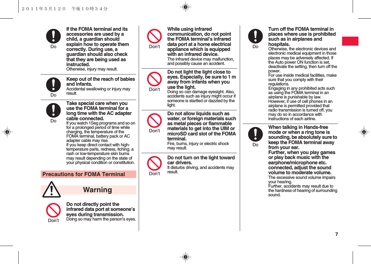  7If the FOMA terminal and its accessories are used by a child, a guardian should explain how to operate them correctly. During use, a guardian should also check that they are being used as instructed.Otherwise, injury may result.Keep out of the reach of babies and infants.Accidental swallowing or injury may result.Take special care when you use the FOMA terminal for a long time with the AC adapter cable connected.If you watch 1Seg programs and so on for a prolonged period of time while charging, the temperature of the FOMA terminal, battery pack or AC adapter cable may rise.If you keep direct contact with high-temperature parts, redness, itching, a rash or low-temperature skin burns may result depending on the state of your physical condition or constitution.Precautions for FOMA TerminalDo not directly point the infrared data port at someone’s eyes during transmission.Doing so may harm the person’s eyes.DoDoDoWarningDon’tWhile using infrared communication, do not point the FOMA terminal’s infrared data port at a home electrical appliance which is equipped with an infrared device.The infrared device may malfunction, and possibly cause an accident.Do not light the light close to eyes. Especially, be sure to 1 m away from infants when you use the light.Doing so can damage eyesight. Also, accidents such as injury might occur if someone is startled or dazzled by the light.Do not allow liquids such as water, or foreign materials such as metal pieces or flammable materials to get into the UIM or microSD card slot of the FOMA terminal.Fire, burns, injury or electric shock may result.Do not turn on the light toward car drivers.It disturbs driving, and accidents may result.Don’tDon’tDon’tDon’tTurn off the FOMA terminal in places where use is prohibited such as in airplanes and hospitals.Otherwise, the electronic devices and electronic medical equipment in those places may be adversely affected. If the Auto power ON function is set, deactivate the setting, then turn off the power.For use inside medical facilities, make sure that you comply with their regulations.Engaging in any prohibited acts such as using the FOMA terminal in an airplane is punishable by law.However, if use of cell phones in an airplane is permitted provided that radio transmission is turned off, you may do so in accordance with instructions of each airline.When talking in Hands-free mode or when a ring tone is sounding, be absolutely sure to keep the FOMA terminal away from your ear.Further, when you play games or play back music with the earphone/microphone etc. connected, adjust the sound volume to moderate volume.The excessive sound volume impairs your hearing.Further, accidents may result due to the hardness of hearing of surrounding sound.DoDo２０１１年５月１２日 午後１０時３４分