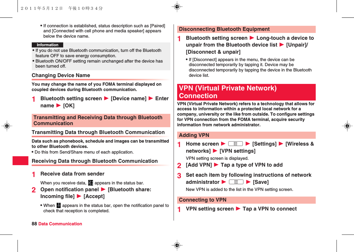 88 Data CommunicationQIf connection is established, status description such as [Paired] and [Connected with cell phone and media speaker] appears below the device name.Changing Device NameYou may change the name of you FOMA terminal displayed on coupled devices during Bluetooth communication.1Bluetooth setting screen W [Device name] W Enter name W [OK]Transmitting Data through Bluetooth CommunicationData such as phonebook, schedule and images can be transmitted to other Bluetooth devices.QDo this from Send/Share menu of each application.Receiving Data through Bluetooth Communication1Receive data from senderWhen you receive data,   appears in the status bar.2Open notification panel W [Bluetooth share: Incoming file] W [Accept]QWhen   appears in the status bar, open the notification panel to check that reception is completed.Information?QIf you do not use Bluetooth communication, turn off the Bluetooth feature OFF to save energy consumption.QBluetooth ON/OFF setting remain unchanged after the device has been turned off.Transmitting and Receiving Data through Bluetooth Communication1Bluetooth setting screen W Long-touch a device to unpair from the Bluetooth device list W [Unpair]/[Disconnect &amp; unpair]QIf [Disconnect] appears in the menu, the device can be disconnected temporarily by tapping it. Device may be disconnected temporarily by tapping the device in the Bluetooth device list.VPN (Virtual Private Network) refers to a technology that allows for access to information within a protected local network for a company, university or the like from outside. To configure settings for VPN connection from the FOMA terminal, acquire security information from network administrator.1Home screen W xA W [Settings] W [Wireless &amp; networks] W [VPN settings]VPN setting screen is displayed.2[Add VPN] W Tap a type of VPN to add3Set each item by following instructions of network administrator W xA W [Save]New VPN is added to the list in the VPN setting screen.1VPN setting screen W Tap a VPN to connectDisconnecting Bluetooth EquipmentVPN (Virtual Private Network) ConnectionAdding VPNConnecting to VPN２０１１年５月１２日 午後１０時３４分