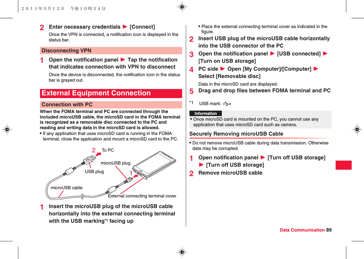 Data Communication 892Enter necessary credentials W [Connect]Once the VPN is connected, a notification icon is displayed in the status bar.1Open the notification panel W Tap the notification that indicates connection with VPN to disconnectOnce the device is disconnected, the notification icon in the status bar is grayed out.When the FOMA terminal and PC are connected through the included microUSB cable, the microSD card in the FOMA terminal is recognized as a removable disc connected to the PC and reading and writing data in the microSD card is allowed.QIf any application that uses microSD card is running in the FOMA terminal, close the application and mount a microSD card to the PC.1Insert the microUSB plug of the microUSB cable horizontally into the external connecting terminal with the USB marking*1 facing upDisconnecting VPNExternal Equipment ConnectionConnection with PCTo PCUSB plugmicroUSB plugExternal connecting terminal covermicroUSB cable21QPlace the external connecting terminal cover as indicated in the figure.2Insert USB plug of the microUSB cable horizontally into the USB connector of the PC3Open the notification panel W [USB connected] W [Turn on USB storage]4PC side W Open [My Computer]/[Computer] W Select [Removable disc]Data in the microSD card are displayed.5Drag and drop files between FOMA terminal and PCSecurely Removing microUSB CableQDo not remove microUSB cable during data transmission. Otherwise data may be corrupted.1Open notification panel W [Turn off USB storage] W [Turn off USB storage]2Remove microUSB cable*1 USB mark: Information?QOnce microSD card is mounted on the PC, you cannot use any application that uses microSD card such as camera.２０１１年５月１２日 午後１０時３４分