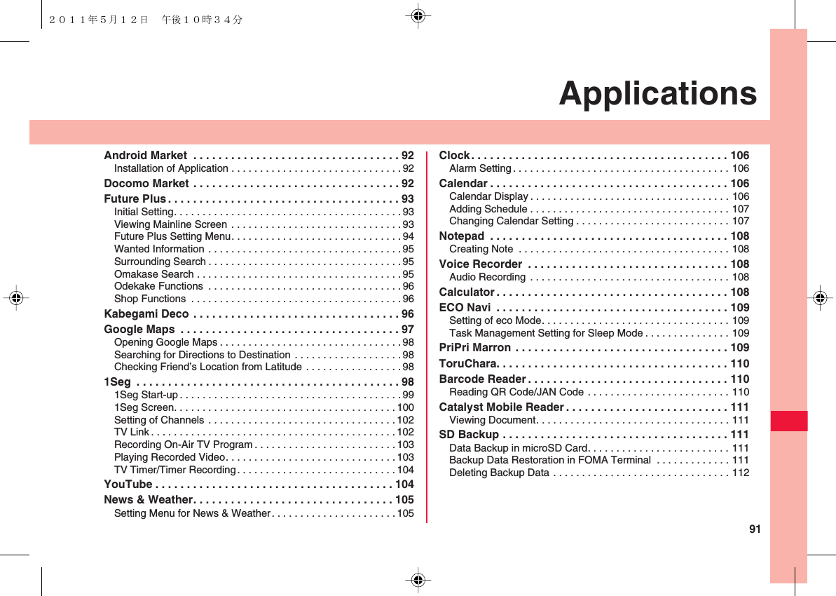 91ApplicationsAndroid Market  . . . . . . . . . . . . . . . . . . . . . . . . . . . . . . . . . 92Installation of Application . . . . . . . . . . . . . . . . . . . . . . . . . . . . . . 92Docomo Market . . . . . . . . . . . . . . . . . . . . . . . . . . . . . . . . . 92Future Plus . . . . . . . . . . . . . . . . . . . . . . . . . . . . . . . . . . . . . 93Initial Setting. . . . . . . . . . . . . . . . . . . . . . . . . . . . . . . . . . . . . . . . 93Viewing Mainline Screen . . . . . . . . . . . . . . . . . . . . . . . . . . . . . . 93Future Plus Setting Menu. . . . . . . . . . . . . . . . . . . . . . . . . . . . . .94Wanted Information . . . . . . . . . . . . . . . . . . . . . . . . . . . . . . . . . .95Surrounding Search . . . . . . . . . . . . . . . . . . . . . . . . . . . . . . . . . . 95Omakase Search . . . . . . . . . . . . . . . . . . . . . . . . . . . . . . . . . . . .95Odekake Functions  . . . . . . . . . . . . . . . . . . . . . . . . . . . . . . . . . .96Shop Functions  . . . . . . . . . . . . . . . . . . . . . . . . . . . . . . . . . . . . . 96Kabegami Deco . . . . . . . . . . . . . . . . . . . . . . . . . . . . . . . . . 96Google Maps  . . . . . . . . . . . . . . . . . . . . . . . . . . . . . . . . . . . 97Opening Google Maps . . . . . . . . . . . . . . . . . . . . . . . . . . . . . . . .98Searching for Directions to Destination . . . . . . . . . . . . . . . . . . .98Checking Friend’s Location from Latitude . . . . . . . . . . . . . . . . . 981Seg  . . . . . . . . . . . . . . . . . . . . . . . . . . . . . . . . . . . . . . . . . . 981Seg Start-up . . . . . . . . . . . . . . . . . . . . . . . . . . . . . . . . . . . . . . .991Seg Screen. . . . . . . . . . . . . . . . . . . . . . . . . . . . . . . . . . . . . . .100Setting of Channels . . . . . . . . . . . . . . . . . . . . . . . . . . . . . . . . . 102TV Link . . . . . . . . . . . . . . . . . . . . . . . . . . . . . . . . . . . . . . . . . . .102Recording On-Air TV Program . . . . . . . . . . . . . . . . . . . . . . . . . 103Playing Recorded Video. . . . . . . . . . . . . . . . . . . . . . . . . . . . . .103TV Timer/Timer Recording. . . . . . . . . . . . . . . . . . . . . . . . . . . . 104YouTube . . . . . . . . . . . . . . . . . . . . . . . . . . . . . . . . . . . . . . 104News &amp; Weather. . . . . . . . . . . . . . . . . . . . . . . . . . . . . . . . 105Setting Menu for News &amp; Weather. . . . . . . . . . . . . . . . . . . . . .105Clock. . . . . . . . . . . . . . . . . . . . . . . . . . . . . . . . . . . . . . . . . 106Alarm Setting. . . . . . . . . . . . . . . . . . . . . . . . . . . . . . . . . . . . . . 106Calendar . . . . . . . . . . . . . . . . . . . . . . . . . . . . . . . . . . . . . . 106Calendar Display . . . . . . . . . . . . . . . . . . . . . . . . . . . . . . . . . . . 106Adding Schedule . . . . . . . . . . . . . . . . . . . . . . . . . . . . . . . . . . . 107Changing Calendar Setting . . . . . . . . . . . . . . . . . . . . . . . . . . . 107Notepad  . . . . . . . . . . . . . . . . . . . . . . . . . . . . . . . . . . . . . . 108Creating Note  . . . . . . . . . . . . . . . . . . . . . . . . . . . . . . . . . . . . . 108Voice Recorder  . . . . . . . . . . . . . . . . . . . . . . . . . . . . . . . . 108Audio Recording . . . . . . . . . . . . . . . . . . . . . . . . . . . . . . . . . . . 108Calculator . . . . . . . . . . . . . . . . . . . . . . . . . . . . . . . . . . . . . 108ECO Navi  . . . . . . . . . . . . . . . . . . . . . . . . . . . . . . . . . . . . . 109Setting of eco Mode. . . . . . . . . . . . . . . . . . . . . . . . . . . . . . . . . 109Task Management Setting for Sleep Mode . . . . . . . . . . . . . . . 109PriPri Marron . . . . . . . . . . . . . . . . . . . . . . . . . . . . . . . . . . 109ToruChara. . . . . . . . . . . . . . . . . . . . . . . . . . . . . . . . . . . . . 110Barcode Reader . . . . . . . . . . . . . . . . . . . . . . . . . . . . . . . . 110Reading QR Code/JAN Code . . . . . . . . . . . . . . . . . . . . . . . . . 110Catalyst Mobile Reader . . . . . . . . . . . . . . . . . . . . . . . . . . 111Viewing Document. . . . . . . . . . . . . . . . . . . . . . . . . . . . . . . . . . 111SD Backup . . . . . . . . . . . . . . . . . . . . . . . . . . . . . . . . . . . . 111Data Backup in microSD Card. . . . . . . . . . . . . . . . . . . . . . . . . 111Backup Data Restoration in FOMA Terminal  . . . . . . . . . . . . . 111Deleting Backup Data . . . . . . . . . . . . . . . . . . . . . . . . . . . . . . . 112２０１１年５月１２日 午後１０時３４分