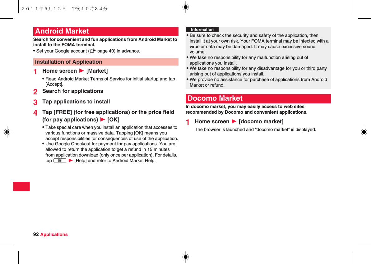 92 ApplicationsSearch for convenient and fun applications from Android Market to install to the FOMA terminal.QSet your Google account (zZ page 40) in advance.1Home screen W [Market]QRead Android Market Terms of Service for initial startup and tap [Accept].2Search for applications3Tap applications to install4Tap [FREE] (for free applications) or the price field (for pay applications) W [OK]QTake special care when you install an application that accesses to various functions or massive data. Tapping [OK] means you accept responsibilities for consequences of use of the application.QUse Google Checkout for payment for pay applications. You are allowed to return the application to get a refund in 15 minutes from application download (only once per application). For details, tap xA W [Help] and refer to Android Market Help.Android MarketInstallation of ApplicationIn docomo market, you may easily access to web sites recommended by Docomo and convenient applications.1Home screen W [docomo market]The browser is launched and “docomo market” is displayed.Information?QBe sure to check the security and safety of the application, then install it at your own risk. Your FOMA terminal may be infected with a virus or data may be damaged. It may cause excessive sound volume.QWe take no responsibility for any malfunction arising out of applications you install.QWe take no responsibility for any disadvantage for you or third party arising out of applications you install.QWe provide no assistance for purchase of applications from Android Market or refund.Docomo Market２０１１年５月１２日 午後１０時３４分
