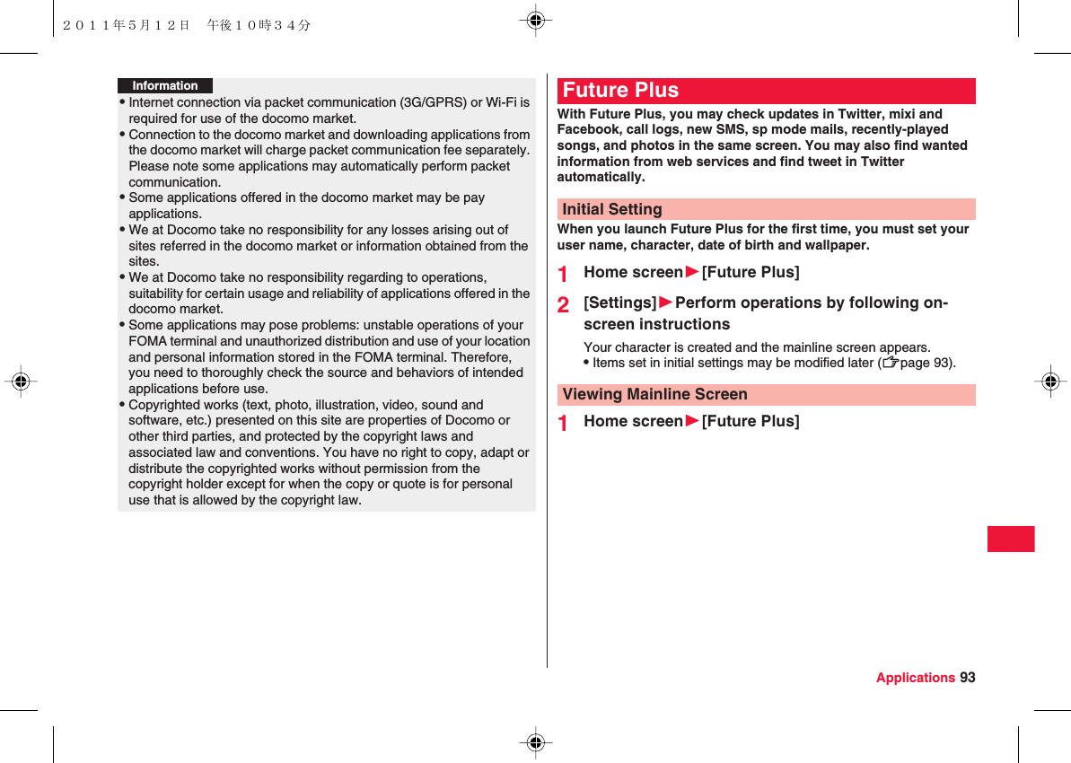 Applications 93Information?QInternet connection via packet communication (3G/GPRS) or Wi-Fi is required for use of the docomo market.QConnection to the docomo market and downloading applications from the docomo market will charge packet communication fee separately. Please note some applications may automatically perform packet communication.QSome applications offered in the docomo market may be pay applications.QWe at Docomo take no responsibility for any losses arising out of sites referred in the docomo market or information obtained from the sites.QWe at Docomo take no responsibility regarding to operations, suitability for certain usage and reliability of applications offered in the docomo market.QSome applications may pose problems: unstable operations of your FOMA terminal and unauthorized distribution and use of your location and personal information stored in the FOMA terminal. Therefore, you need to thoroughly check the source and behaviors of intended applications before use.QCopyrighted works (text, photo, illustration, video, sound and software, etc.) presented on this site are properties of Docomo or other third parties, and protected by the copyright laws and associated law and conventions. You have no right to copy, adapt or distribute the copyrighted works without permission from the copyright holder except for when the copy or quote is for personal use that is allowed by the copyright law.With Future Plus, you may check updates in Twitter, mixi and Facebook, call logs, new SMS, sp mode mails, recently-played songs, and photos in the same screen. You may also find wanted information from web services and find tweet in Twitter automatically.When you launch Future Plus for the first time, you must set your user name, character, date of birth and wallpaper.1Home screenW[Future Plus]2[Settings]WPerform operations by following on-screen instructionsYour character is created and the mainline screen appears.QItems set in initial settings may be modified later (zZpage 93).1Home screenW[Future Plus]Future PlusInitial SettingViewing Mainline Screen２０１１年５月１２日 午後１０時３４分