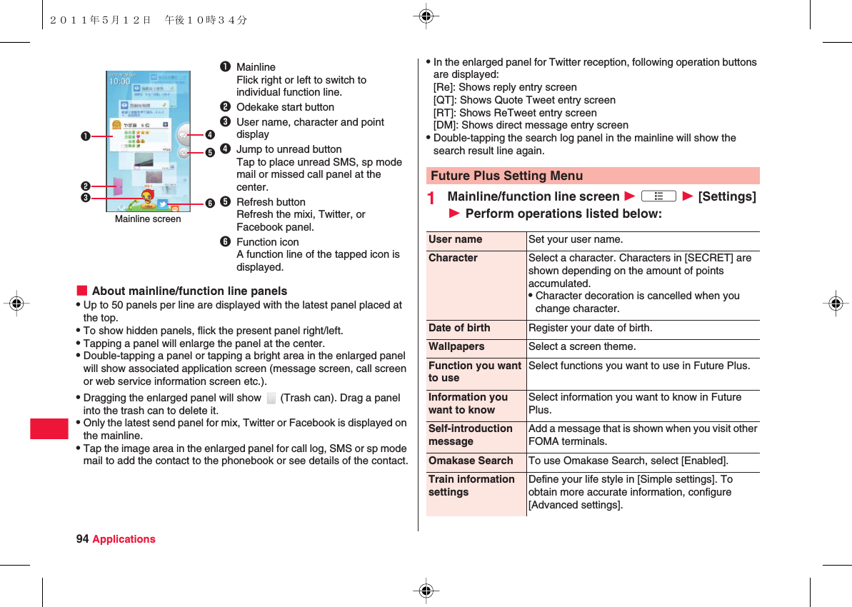 94 Applications■About mainline/function line panelsQUp to 50 panels per line are displayed with the latest panel placed at the top.QTo show hidden panels, flick the present panel right/left.QTapping a panel will enlarge the panel at the center.QDouble-tapping a panel or tapping a bright area in the enlarged panel will show associated application screen (message screen, call screen or web service information screen etc.).QDragging the enlarged panel will show   (Trash can). Drag a panel into the trash can to delete it.QOnly the latest send panel for mix, Twitter or Facebook is displayed on the mainline.QTap the image area in the enlarged panel for call log, SMS or sp mode mail to add the contact to the phonebook or see details of the contact.1MainlineFlick right or left to switch to individual function line.2Odekake start button3User name, character and point display4Jump to unread buttonTap to place unread SMS, sp mode mail or missed call panel at the center.5Refresh buttonRefresh the mixi, Twitter, or Facebook panel.6Function iconA function line of the tapped icon is displayed.123456Mainline screenQIn the enlarged panel for Twitter reception, following operation buttons are displayed:[Re]: Shows reply entry screen[QT]: Shows Quote Tweet entry screen[RT]: Shows ReTweet entry screen[DM]: Shows direct message entry screenQDouble-tapping the search log panel in the mainline will show the search result line again.1Mainline/function line screen W xA W [Settings] W Perform operations listed below:Future Plus Setting MenuUser name Set your user name.Character Select a character. Characters in [SECRET] are shown depending on the amount of points accumulated.QCharacter decoration is cancelled when you change character.Date of birth Register your date of birth.Wallpapers Select a screen theme.Function you want to useSelect functions you want to use in Future Plus.Information you want to knowSelect information you want to know in Future Plus.Self-introduction messageAdd a message that is shown when you visit other FOMA terminals.Omakase Search To use Omakase Search, select [Enabled].Train information settingsDefine your life style in [Simple settings]. To obtain more accurate information, configure [Advanced settings].２０１１年５月１２日 午後１０時３４分