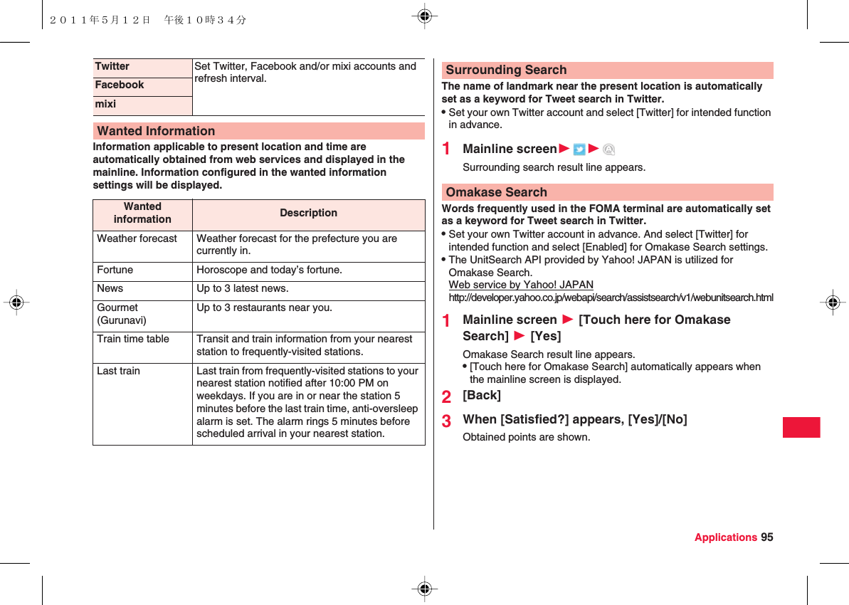 Applications 95Information applicable to present location and time are automatically obtained from web services and displayed in the mainline. Information configured in the wanted information settings will be displayed.Twitter Set Twitter, Facebook and/or mixi accounts and refresh interval.FacebookmixiWanted InformationWanted information DescriptionWeather forecast Weather forecast for the prefecture you are currently in.Fortune Horoscope and today’s fortune.News Up to 3 latest news.Gourmet (Gurunavi)Up to 3 restaurants near you.Train time table Transit and train information from your nearest station to frequently-visited stations.Last train Last train from frequently-visited stations to your nearest station notified after 10:00 PM on weekdays. If you are in or near the station 5 minutes before the last train time, anti-oversleep alarm is set. The alarm rings 5 minutes before scheduled arrival in your nearest station.The name of landmark near the present location is automatically set as a keyword for Tweet search in Twitter.QSet your own Twitter account and select [Twitter] for intended function in advance.1Mainline screenWWSurrounding search result line appears.Words frequently used in the FOMA terminal are automatically set as a keyword for Tweet search in Twitter.QSet your own Twitter account in advance. And select [Twitter] for intended function and select [Enabled] for Omakase Search settings.QThe UnitSearch API provided by Yahoo! JAPAN is utilized for Omakase Search.Web service by Yahoo! JAPANhttp://developer.yahoo.co.jp/webapi/search/assistsearch/v1/webunitsearch.html1Mainline screen W [Touch here for Omakase Search] W [Yes]Omakase Search result line appears.Q[Touch here for Omakase Search] automatically appears when the mainline screen is displayed.2[Back]3When [Satisfied?] appears, [Yes]/[No]Obtained points are shown.Surrounding SearchOmakase Search２０１１年５月１２日 午後１０時３４分