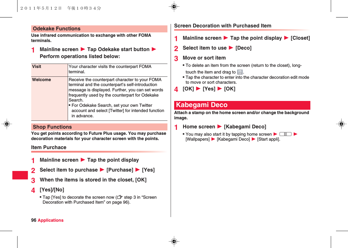96 ApplicationsUse infrared communication to exchange with other FOMA terminals.1Mainline screen W Tap Odekake start button W Perform operations listed below:You get points according to Future Plus usage. You may purchase decoration materials for your character screen with the points.Item Purchace1Mainline screen W Tap the point display2Select item to purchase W [Purchase] W [Yes]3When the items is stored in the closet, [OK]4[Yes]/[No]QTap [Yes] to decorate the screen now (zZ step 3 in “Screen Decoration with Purchased Item” on page 96).Odekake FunctionsVisit Your character visits the counterpart FOMA terminal.Welcome Receive the counterpart character to your FOMA terminal and the counterpart’s self-introduction message is displayed. Further, you can set words frequently used by the counterpart for Odekake Search.QFor Odekake Search, set your own Twitter account and select [Twitter] for intended function in advance.Shop FunctionsScreen Decoration with Purchased Item1Mainline screen W Tap the point display W [Closet]2Select item to use W [Deco]3Move or sort itemQTo delete an item from the screen (return to the closet), long-touch the item and drag to  .QTap the character to enter into the character decoration edit mode to move or sort characters.4[OK] W [Yes] W [OK]Attach a stamp on the home screen and/or change the background image.1Home screen W [Kabegami Deco]QYou may also start it by tapping home screen W xA W [Wallpapers] W [Kabegami Deco] W [Start appli].Kabegami Deco２０１１年５月１２日 午後１０時３４分
