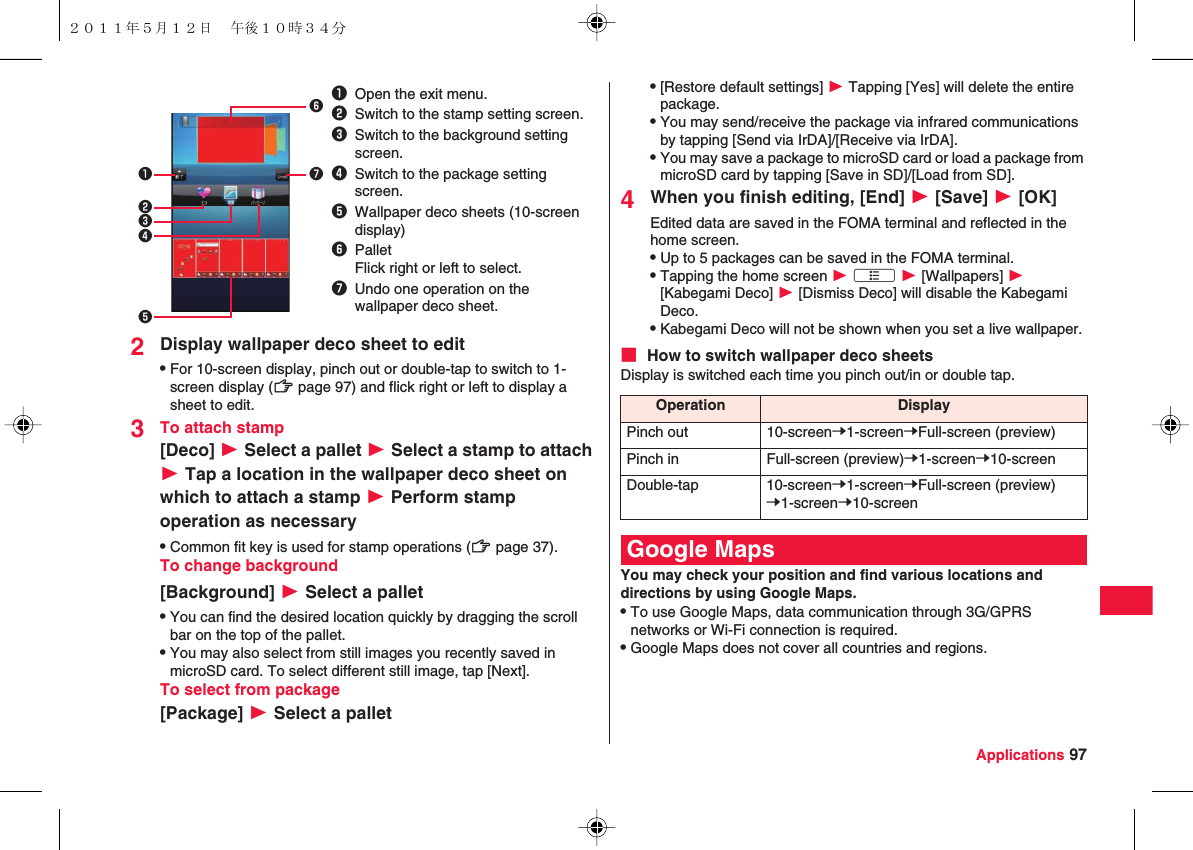 Applications 972Display wallpaper deco sheet to editQFor 10-screen display, pinch out or double-tap to switch to 1-screen display (zZ page 97) and flick right or left to display a sheet to edit.3To attach stamp[Deco] W Select a pallet W Select a stamp to attach W Tap a location in the wallpaper deco sheet on which to attach a stamp W Perform stamp operation as necessaryQCommon fit key is used for stamp operations (zZ page 37).To change background[Background] W Select a palletQYou can find the desired location quickly by dragging the scroll bar on the top of the pallet.QYou may also select from still images you recently saved in microSD card. To select different still image, tap [Next].To select from package[Package] W Select a pallet1Open the exit menu.2Switch to the stamp setting screen.3Switch to the background setting screen.4Switch to the package setting screen.5Wallpaper deco sheets (10-screen display)6PalletFlick right or left to select.7Undo one operation on the wallpaper deco sheet.1234675Q[Restore default settings] W Tapping [Yes] will delete the entire package.QYou may send/receive the package via infrared communications by tapping [Send via IrDA]/[Receive via IrDA].QYou may save a package to microSD card or load a package from microSD card by tapping [Save in SD]/[Load from SD].4When you finish editing, [End] W [Save] W [OK]Edited data are saved in the FOMA terminal and reflected in the home screen.QUp to 5 packages can be saved in the FOMA terminal.QTapping the home screen W xA W [Wallpapers] W [Kabegami Deco] W [Dismiss Deco] will disable the Kabegami Deco.QKabegami Deco will not be shown when you set a live wallpaper.■ How to switch wallpaper deco sheetsDisplay is switched each time you pinch out/in or double tap.You may check your position and find various locations and directions by using Google Maps.QTo use Google Maps, data communication through 3G/GPRS networks or Wi-Fi connection is required.QGoogle Maps does not cover all countries and regions.Operation DisplayPinch out 10-screenY1-screenYFull-screen (preview)Pinch in Full-screen (preview)Y1-screenY10-screenDouble-tap 10-screenY1-screenYFull-screen (preview)Y1-screenY10-screenGoogle Maps２０１１年５月１２日 午後１０時３４分