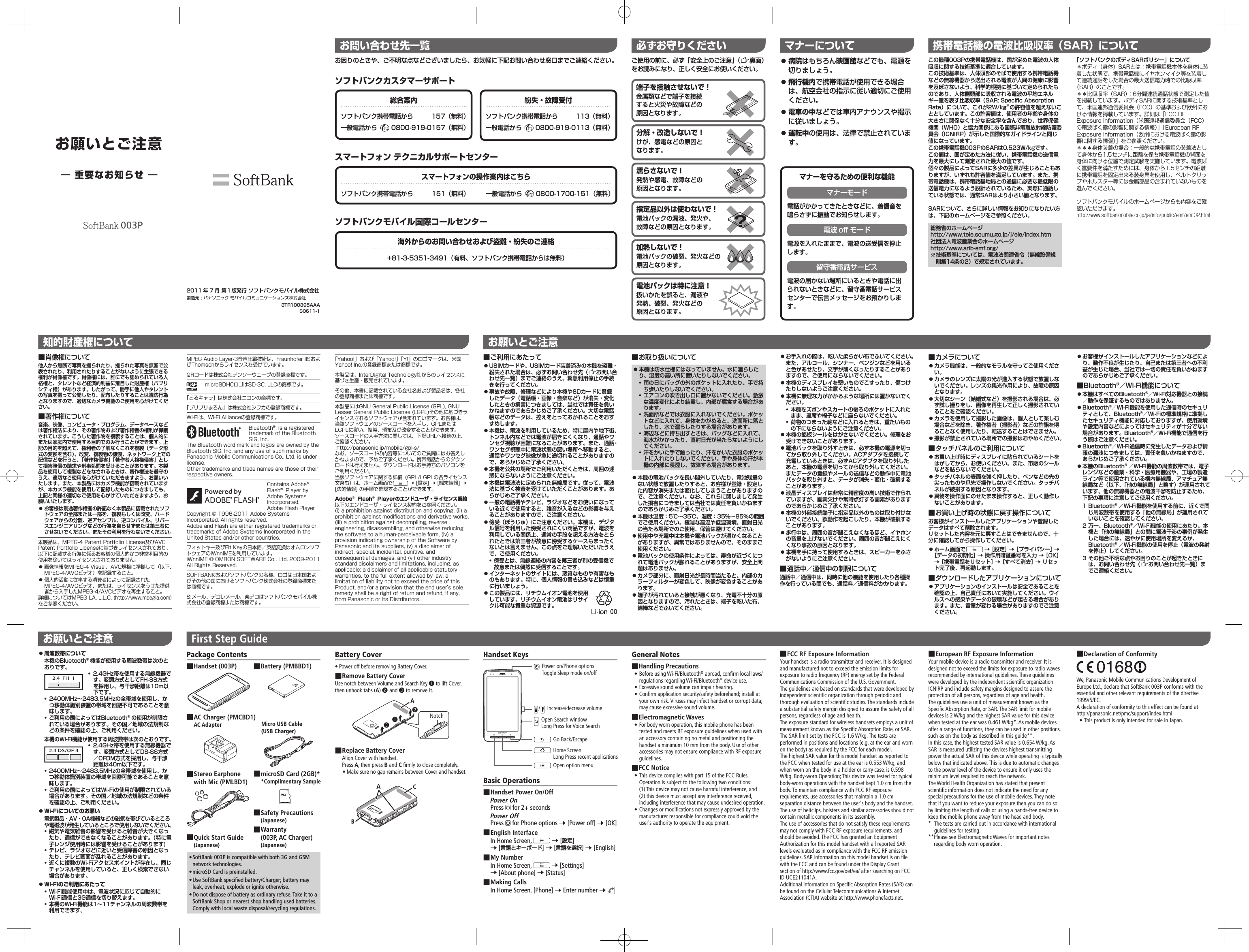 お問い合わせ先一覧お困りのときや、ご不明な点などございましたら、お気軽に下記お問い合わせ窓口までご連絡ください。ソフトバンクカスタマーサポートスマートフォン テクニカルサポートセンターソフトバンクモバイル国際コールセンター総合案内ソフトバンク携帯電話から 157（無料）一般電話から 0800-919-0157（無料）紛失・故障受付ソフトバンク携帯電話から 113（無料）一般電話から 0800-919-0113（無料）スマートフォンの操作案内はこちらソフトバンク携帯電話から 151（無料） 一般電話から 0800-1700-151（無料）海外からのお問い合わせおよび盗難・紛失のご連絡+81-3-5351-3491（有料、ソフトバンク携帯電話からは無料）この機種003Pの携帯電話機は、国が定めた電波の人体吸収に関する技術基準に適合しています。この技術基準は、人体頭部のそばで使用する携帯電話機などの無線機器から送出される電波が人間の健康に影響を及ぼさないよう、科学的根拠に基づいて定められたものであり、人体側頭部に吸収される電波の平均エネルギー量を表す比吸収率（SAR:SpecificAbsorptionRate）について、これが2W/kg※の許容値を超えないこととしています。この許容値は、使用者の年齢や身体の大きさに関係なく十分な安全率を含んでおり、世界保健機関（WHO）と協力関係にある国際非電離放射線防護委員会（ICNIRP）が示した国際的なガイドラインと同じ値になっています。この携帯電話機003PのSARは0.523W/kgです。この値は、国が定めた方法に従い、携帯電話機の送信電力を最大にして測定された最大の値です。個々の製品によってSARに多少の差異が生じることもありますが、いずれも許容値を満足しています。また、携帯電話機は、携帯電話基地局との通信に必要な最低限の送信電力になるよう設計されているため、実際に通話している状態では、通常SARはより小さい値となります。SARについて、さらに詳しい情報をお知りになりたい方は、下記のホームページをご参照ください。総務省のホームページhttp://www.tele.soumu.go.jp/j/ele/index.htm社団法人電波産業会のホームページhttp://www.arib-emf.org/※技術基準については、電波法関連省令（無線設備規則第14条の2）で規定されています。「ソフトバンクのボディSARポリシー」について＊ボディ（身体）SARとは：携帯電話機本体を身体に装着した状態で、携帯電話機にイヤホンマイク等を装着して連続通話をした場合の最大送信電力時での比吸収率（SAR）のことです。＊＊比吸収率（SAR）：6分間連続通話状態で測定した値を掲載しています。ボディSARに関する技術基準として、米国連邦通信委員会（FCC）の基準および欧州における情報を掲載しています。詳細は「FCC RF Exposure Information（米国連邦通信委員会（FCC）の電波ばく露の影響に関する情報）」「European RF Exposure Information（欧州における電波ばく露の影響に関する情報）」をご参照ください。＊＊＊身体装着の場合：一般的な携帯電話の装着法として身体から1.5センチに距離を保ち携帯電話機の背面を身体に向ける位置で測定試験を実施しています。電波ばく露要件を満たすためには、身体から1.5センチの距離に携帯電話を固定出来る装身具を使用し、ベルトクリップやホルスター等には金属部品の含まれていないものを選んでください。ソフトバンクモバイルのホームページからも内容をご確認いただけます。http://www.softbankmobile.co.jp/ja/info/public/emf/emf02.html携帯電話機の電波比吸収率（SAR）についてMPEG Audio Layer-3音声圧縮技術は、Fraunhofer IISおよびThomsonからライセンスを受けています。QRコードは株式会社デンソーウェーブの登録商標です。microSDHCロゴはSD-3C, LLCの商標です。「とるキャラ」は株式会社ニコンの商標です。「プリプリまろん」は株式会社シフカの登録商標です。Wi-Fiは、Wi-Fi Allianceの登録商標です。Bluetooth® is a registered trademark of the Bluetooth SIG, Inc.The Bluetooth word mark and logos are owned by the Bluetooth SIG, Inc. and any use of such marks by Panasonic Mobile Communications Co., Ltd. is under license.Other trademarks and trade names are those of their respective owners.Contains Adobe® Flash® Player by Adobe Systems Incorporated.Adobe Flash Player Copyright © 1996-2011 Adobe Systems Incorporated. All rights reserved.Adobe and Flash are either registered trademarks or trademarks of Adobe Systems Incorporated in the United States and/or other countries.フィットキー及びFit Keyの日本語／英語変換はオムロンソフトウェアのiWnnIMEを利用しています。iWnnIME © OMRON SOFTWARE Co., Ltd. 2009-2011 All Rights Reserved.SOFTBANKおよびソフトバンクの名称、ロゴは日本国およびその他の国におけるソフトバンク株式会社の登録商標または商標です。S!メール、デコレメール、楽デコはソフトバンクモバイル株式会社の登録商標または商標です。■肖像権について他人から無断で写真を撮られたり、撮られた写真を無断で公表されたり、利用されたりすることがないように主張できる権利が肖像権です。肖像権には、誰にでも認められている人格権と、タレントなど経済的利益に着目した財産権（パブリシティ権）があります。したがって、勝手に他人やタレントの写真を撮って公開したり、配布したりすることは違法行為となりますので、適切なカメラ機能のご使用を心がけてください。■著作権について音楽、映像、コンピュータ・プログラム、データベースなどは著作権法により、その著作物および著作権者の権利が保護されています。こうした著作物を複製することは、個人的にまたは家庭内で使用する目的でのみ行うことができます。上記の目的を超えて、権利者の了解なくこれを複製（データ形式の変換を含む）、改変、複製物の譲渡、ネットワーク上での配信などを行うと、「著作権侵害」「著作者人格権侵害」として損害賠償の請求や刑事処罰を受けることがあります。本製品を使用して複製などをなされるときは、著作権法を遵守のうえ、適切なご使用を心がけていただきますよう、お願いいたします。また、本製品にはカメラ機能が搭載されていますが、本カメラ機能を使用して記録したものにつきましても、上記と同様の適切なご使用を心がけていただきますよう、お願いいたします。 ⿟お客様は別途著作権者の許諾なく本製品に搭載されたソフトウェアの全部または一部を、複製もしくは改変、ハードウェアからの分離、逆アセンブル、逆コンパイル、リバースエンジニアリングなどの行為を自らせずまたは第三者にさせないでください。またその利用を行わないでください。本製品は、MPEG-4 Patent Portfolio License及びAVC Patent Portfolio Licenseに基づきライセンスされており、以下に記載する行為に係るお客様の個人的かつ非営利目的の使用を除いてはライセンスされておりません。 ⿟画像情報をMPEG-4 Visual、AVC規格に準拠して（以下、MPEG-4/AVCビデオ）を記録すること。 ⿟個人的活動に従事する消費者によって記録されたMPEG-4/AVCビデオ、または、ライセンスをうけた提供者から入手したMPEG-4/AVCビデオを再生すること。詳細についてはMPEG LA, L.L.C. (http://www.mpegla.com)をご参照ください。知的財産権について お願いとご注意■ご利用にあたって⿟USIMカードや、USIMカード装着済みの本機を盗難・紛失された場合は、必ずお問い合わせ先（Zお問い合わせ先一覧）までご連絡のうえ、緊急利用停止の手続きを行ってください。⿟事故や故障、修理などにより本機やSDカードに登録したデータ（電話帳・画像・音楽など）が消失・変化したときの損害につきましては、当社では責任を負いかねますのであらかじめご了承ください。大切な電話帳などのデータは、控えをとっておかれることをおすすめします。⿟本機は、電波を利用しているため、特に屋内や地下街、トンネル内などでは電波が届きにくくなり、通話やワンセグ視聴が困難になることがあります。また、通話・ワンセグ視聴中に電波状態の悪い場所へ移動すると、通話やワンセグ映像が急に途切れることがありますので、あらかじめご了承ください。⿟本機を公共の場所でご利用いただくときは、周囲の迷惑にならないようにご注意ください。⿟本機は電波法に定められた無線局です。従って、電波法に基づく検査を受けていただくことがあります。あらかじめご了承ください。⿟一般の電話機やテレビ、ラジオなどをお使いになっている近くで使用すると、雑音が入るなどの影響を与えることがありますので、ご注意ください。⿟傍受（ぼうじゅ）にご注意ください。本機は、デジタル信号を利用した傍受されにくい商品ですが、電波を利用している関係上、通常の手段を超える方法をとられたときは第三者が故意に傍受するケースもまったくないとは言えません。この点をご理解いただいたうえで、ご使用ください。•傍受とは、無線連絡の内容を第三者が別の受信機で故意または偶然に受信することです。⿟インターネットのサイトには、悪質なものや有害なものもあります。特に、個人情報の書き込みなどは慎重に行いましょう。⿟この製品には、リチウムイオン電池を使用しています。リチウムイオン電池はリサイクル可能な貴重な資源です。■お取り扱いについて⿟本機は防水仕様にはなっていません。水に濡らしたり、湿度の高い所に置いたりしないでください。•雨の日にバッグの外のポケットに入れたり、手で持ち歩いたりしないでください。•エアコンの吹き出し口に置かないでください。急激な温度変化により結露し、内部が腐食する場合があります。•洗面所などでは衣服に入れないでください。ポケットなどに入れて、身体をかがめると、洗面所に落としたり、水で濡らしたりする場合があります。•海辺などに持ち出すときは、バッグなどに入れて、海水がかかったり、直射日光が当たらないようにしてください。•汗をかいた手で触ったり、汗をかいた衣服のポケットに入れたりしないでください。手や身体の汗が本機の内部に浸透し、故障する場合があります。⿟本機の電池パックを長い間外していたり、電池残量のない状態で放置したりすると、お客様が登録・設定した内容が消失または変化してしまうことがありますので、ご注意ください。なお、これらに関しまして発生した損害につきましては当社では責任を負いかねますのであらかじめご了承ください。⿟本機は温度：5℃～35℃、湿度：35%～85%の範囲でご使用ください。極端な高温や低温環境、直射日光の当たる場所でのご使用、保管は避けてください。⿟使用中や充電中は本機や電池パックが温かくなることがありますが、異常ではありませんので、そのままご使用ください。⿟電池パックの使用条件によっては、寿命が近づくにつれて電池パックが膨れることがありますが、安全上問題はありません。⿟カメラ部分に、直射日光が長時間当たると、内部のカラーフィルターが変色して、映像が変色することがあります。⿟端子が汚れていると接触が悪くなり、充電不十分の原因となりますので、汚れたときは、端子を乾いた布、綿棒などでふいてください。⿟お手入れの際は、乾いた柔らかい布でふいてください。また、アルコール、シンナー、ベンジンなどを用いると色があせたり、文字が薄くなったりすることがありますので、ご使用にならないでください。⿟本機のディスプレイを堅いものでこすったり、傷つけたりしないようご注意ください。⿟本機に無理な力がかかるような場所には置かないでください。•本機をズボンやスカートの後ろのポケットに入れたまま、座席や椅子などに座らないでください。•荷物のつまった鞄などに入れるときは、重たいものの下にならないようにご注意ください。⿟本機の銘板シールをはがさないでください。修理をお受けできないことがあります。⿟電池パックを取り外すときは、必ず本機の電源を切ってから取り外してください。ACアダプタを接続して充電しているときは、必ずACアダプタを取り外したあと、本機の電源を切ってから取り外してください。またデータの登録やメールの送信などの動作中に電池パックを取り外すと、データが消失・変化・破損することがあります。⿟液晶ディスプレイは非常に精密度の高い技術で作られていますが、画素欠けや常時点灯する画素がありますのであらかじめご了承ください。⿟本機の外部接続端子に指定品以外のものは取り付けないでください。誤動作を起こしたり、本機が破損することがあります。⿟歩行中は、周囲の音が聞こえなくなるほど、イヤホンの音量を上げないでください。周囲の音が聞こえにくくなり事故の原因となります。⿟本機を手に持って使用するときは、スピーカーをふさがないようにご注意ください。■通話中／通信中の制限について通話中／通信中は、同時に他の機能を使用したり各種操作を行っている間でも、通話料／通信料がかかります。■カメラについて⿟カメラ機能は、一般的なモラルを守ってご使用ください。⿟カメラのレンズに太陽の光が進入する状態で放置しないでください。レンズの集光作用により、故障の原因となります。⿟大切なシーン（結婚式など）を撮影される場合は、必ず試し撮りをし、画像を再生して正しく撮影されていることをご確認ください。⿟カメラを使用して撮影した画像は、個人として楽しむ場合などを除き、著作権者（撮影者）などの許諾を得ることなく使用したり、転送することはできません。⿟撮影が禁止されている場所での撮影はおやめください。■タッチパネルのご利用について⿟お買い上げ時にディスプレイに貼られているシートをはがしてから、お使いください。また、市販のシールなどを貼らないでください。⿟タッチパネルの表面を強く押したり、ペンなどの先の尖ったものや爪先で操作しないでください。タッチパネルが破損する原因となります。⿟異物を操作面にのせたまま操作すると、正しく動作しないことがあります。■お買い上げ時の状態に戻す操作についてお客様がインストールしたアプリケーションや登録したデータはすべて削除されます。リセットした内容を元に戻すことはできませんので、十分に確認してから操作してください。⿟ホーム画面で 7［設定］7［プライバシー］7［データの初期化］7操作用暗証番号を入力7［OK］7［携帯電話をリセット］7［すべて消去］7リセット完了後、再起動します。■ダウンロードしたアプリケーションについて⿟アプリケーションのインストールは安全であることを確認の上、自己責任において実施してください。ウイルスへの感染やデータの破壊などが起きる場合があります。また、音量が変わる場合がありますのでご注意ください。⿟お客様がインストールしたアプリケーションなどにより、動作不良が生じたり、自己または第三者への不利益が生じた場合、当社では一切の責任を負いかねますのであらかじめご了承ください。■Bluetooth®／Wi-Fi機能について⿟本機はすべてのBluetooth®／Wi-Fi対応機器との接続／動作を保証するものではありません。⿟Bluetooth®／Wi-Fi機能を使用した通信時のセキュリティとして、Bluetooth®／Wi-Fiの標準規格に準拠したセキュリティ機能に対応しておりますが、使用環境や設定内容などによってはセキュリティが十分でない場合があります。Bluetooth®／Wi-Fi機能で通信を行う際はご注意ください。⿟Bluetooth®／Wi-Fi通信時に発生したデータおよび情報の漏洩につきましては、責任を負いかねますので、あらかじめご了承ください。⿟本機のBluetooth®／Wi-Fi機能の周波数帯では、電子レンジなどの産業・科学・医療用機器や、工場の製造ライン等で使用されている構内無線局、アマチュア無線局など（以下、「他の無線局」と略す）が運用されています。他の無線機器との電波干渉を防止するため、下記の事項に注意してご使用ください。1 Bluetooth®／Wi-Fi機能を使用する前に、近くで同じ周波数帯を使用する「他の無線局」が運用されていないことを確認してください。2 万一、Bluetooth®／Wi-Fi機能の使用にあたり、本機と「他の無線局」との間に電波干渉の事例が発生した場合には、速やかに使用場所を変えるか、Bluetooth®／Wi-Fi機能の使用を停止（電波の発射を停止）してください。3 その他ご不明な点やお困りのことが起きたときには、お問い合わせ先（Zお問い合わせ先一覧）までご連絡ください。⿟周波数帯について本機のBluetooth®機能が使用する周波数帯は次のとおりです。•2.4GHz帯を使用する無線機器です。変調方式としてFH-SS方式を採用し、与干渉距離は10m以下です。•2400MHz～2483.5MHzの全帯域を使用し、かつ移動体識別装置の帯域を回避不可であることを意味します。•ご利用の国によってはBluetooth®の使用が制限されている場合があります。その国／地域の法規制などの条件を確認の上、ご利用ください。本機のWi-Fi機能が使用する周波数帯は次のとおりです。•2.4GHz帯を使用する無線機器です。変調方式としてDS-SS方式／OFDM方式を採用し、与干渉距離は40m以下です。•2400MHz～2483.5MHzの全帯域を使用し、かつ移動体識別装置の帯域を回避可能であることを意味します。•ご利用の国によってはWi-Fiの使用が制限されている場合があります。その国／地域の法規制などの条件を確認の上、ご利用ください。⿟Wi-Fiについてのお願い電気製品・AV・OA機器などの磁気を帯びているところや電磁波が発生しているところで使用しないでください。•磁気や電気雑音の影響を受けると雑音が大きくなったり、通信ができなくなることがあります。（特に電子レンジ使用時には影響を受けることがあります)•テレビ、ラジオなどに近いと受信障害の原因となったり、テレビ画面が乱れることがあります。•近くに複数のWi-Fiアクセスポイントが存在し、同じチャンネルを使用していると、正しく検索できない場合があります。⿟Wi-Fiのご利用にあたって•Wi-Fi機能使用中は、電波状況に応じて自動的にWi-Fi通信と3G通信を切り替えます。•本機のWi-Fi機能は1～11チャンネルの周波数帯を利用できます。「Yahoo!」および「Yahoo!」「Y!」のロゴマークは、米国Yahoo! Inc.の登録商標または商標です。本製品は、InterDigital Technology社からのライセンスに基づき生産・販売されています。その他、本書に記載されている会社名および製品名は、各社の登録商標または商標です。本製品にはGNU General Public License (GPL), GNU Lesser General Public License (LGPL)その他に基づきライセンスされるソフトウェアが含まれています。お客様は、当該ソフトウェアのソースコードを入手し、GPLまたはLGPLに従い、複製、頒布及び改変することができます。 ソースコードの入手方法に関しては、下記URLへ接続の上、ご確認ください。 http://panasonic.jp/mobile/gpl-s/なお、ソースコードの内容等についてのご質問にはお答えしかねますので、予めご了承ください。携帯電話からのダウンロードは行えません。ダウンロードはお手持ちのパソコンをご利用ください。当該ソフトウェアに関する詳細（GPL/LGPLの各ライセンス文含む）は、ホーム画面で  7 [設定] 7 [端末情報] 7 [法的情報] の手順で確認することができます。Adobe® Flash® Playerのエンドユーザ・ライセンス契約以下のエンドユーザ・ライセンス契約をご参照ください。(i) a prohibition against distribution and copying, (ii) a prohibition against modifications and derivative works, (iii) a prohibition against decompiling, reverse engineering, disassembling, and otherwise reducing the software to a human-perceivable form, (iv) a provision indicating ownership of the Software by Panasonic and its suppliers, (v) a disclaimer of indirect, special, incidental, punitive, and consequential damages, and (vi) other industry standard disclaimers and limitations, including, as applicable: a disclaimer of all applicable statutory warranties, to the full extent allowed by law, a limitation of liability not to exceed the price of this Product, and/or a provision that the end user’s sole remedy shall be a right of return and refund, if any, from Panasonic or its Distributors.General Notes■■Handling■Precautions • Before using Wi-Fi/Bluetooth® abroad, confirm local laws/regulations regarding Wi-Fi/Bluetooth® device use. • Excessive sound volume can impair hearing. • Confirm application security/safety beforehand; install at your own risk. Viruses may infect handset or corrupt data; may cause excessive sound volume.■■Electromagnetic■Waves • For body worn operation, this mobile phone has been tested and meets RF exposure guidelines when used with an accessory containing no metal and positioning the handset a minimum 10 mm from the body. Use of other accessories may not ensure compliance with RF exposure guidelines.■■FCC■Notice • This device complies with part 15 of the FCC Rules. Operation is subject to the following two conditions: (1) This device may not cause harmful interference, and  (2) this device must accept any interference received, including interference that may cause undesired operation. • Changes or modifications not expressly approved by the manufacturer responsible for compliance could void the user&apos;s authority to operate the equipment.■■European■RF■Exposure■InformationYour mobile device is a radio transmitter and receiver. It is designed not to exceed the limits for exposure to radio waves recommended by international guidelines. These guidelines were developed by the independent scientific organization ICNIRP and include safety margins designed to assure the protection of all persons, regardless of age and health.The guidelines use a unit of measurement known as the Specific Absorption Rate, or SAR. The SAR limit for mobile devices is 2 W/kg and the highest SAR value for this device when tested at the ear was 0.461 W/kg*. As mobile devices offer a range of functions, they can be used in other positions, such as on the body as described in this guide**.In this case, the highest tested SAR value is 0.654 W/kg. As SAR is measured utilizing the devices highest transmitting power the actual SAR of this device while operating is typically below that indicated above. This is due to automatic changes to the power level of the device to ensure it only uses the minimum level required to reach the network.The World Health Organization has stated that present scientific information does not indicate the need for any special precautions for the use of mobile devices. They note that if you want to reduce your exposure then you can do so by limiting the length of calls or using a hands-free device to keep the mobile phone away from the head and body.*   The tests are carried out in accordance with international guidelines for testing.** Please see Electromagnetic Waves for important notes regarding body worn operation.■■Declaration■of■ConformityWe, Panasonic Mobile Communications Development of Europe Ltd., declare that SoftBank 003P conforms with the essential and other relevant requirements of the directive 1999/5/EC.A declaration of conformity to this effect can be found athttp://panasonic.net/pmc/support/index.html • This product is only intended for sale in Japan.⿟病院はもちろん映画館などでも、電源を切りましょう。⿟飛行機内で携帯電話が使用できる場合は、航空会社の指示に従い適切にご使用ください。⿟電車の中などでは車内アナウンスや掲示に従いましょう。⿟運転中の使用は、法律で禁止されています。ご使用の前に、必ず「安全上のご注意」（Z裏面）をお読みになり、正しく安全にお使いください。端子を接触させないで！金属類などで端子を接続すると火災や故障などの原因となります。分解・改造しないで！けが、感電などの原因となります。濡らさないで！発熱や感電、故障などの原因となります。電池パックは特に注意！扱いかたを誤ると、漏液や発熱、破裂、発火などの原因となります。加熱しないで！電池パックの破裂、発火などの原因となります。指定品以外は使わないで！電池パックの漏液、発火や、故障などの原因となります。必ずお守りください マナーについてマナーを守るための便利な機能マナーモード電話がかかってきたときなどに、着信音を鳴らさずに振動でお知らせします。電波 o󰮏 モード電源を入れたままで、電波の送受信を停止します。留守番電話サービス電波の届かない場所にいるときや電話に出られないときなどに、留守番電話サービスセンターで伝言メッセージをお預かりします。お願いとご注意First■Step■GuidePackage Contents■■Handset■(003P)■■AC■Charger■(PMCBD1)AC■Adapter■■Stereo■Earphone■■with■Mic■(PMLBD1)••SoftBank•003P•is•compatible•with•both•3G•and•GSM•network•technologies.••microSD•Card•is•preinstalled.••Use•SoftBank•specified•battery/Charger;•battery•may•leak,•overheat,•explode•or•ignite•otherwise.••Do•not•dispose•of•battery•as•ordinary•refuse.•Take•it•to•a•SoftBank•Shop•or•nearest•shop•handling•used•batteries.•Comply•with•local•waste•disposal/recycling•regulations.Battery Cover • Power off before removing Battery Cover.■■Remove■Battery■CoverUse notch between Volume and Search Key ❶ to lift Cover, then unhook tabs (A) ❷and ❸ to remove it.■■Replace■Battery■CoverAlign Cover with handset.  Press A, then press B and C firmly to close completely. • Make sure no gap remains between Cover and handset.Handset KeysBasic Operations■■Handset■Power■On/OffPower■OnPress•  for•2+•secondsPower■OffPress• •for•Phone•options•7•[Power•off]•7•[OK]■■English■InterfaceIn•Home•Screen,•  7•[設定]•7•[言語とキーボード]•7•[言語を選択]•7•[English]■■My■NumberIn•Home•Screen,• •7•[Settings]•7•[About•phone]•7•[Status]■■Making■CallsIn•Home•Screen,•[Phone]•7•Enter•number•7•■■Battery■(PMBBD1)■■microSD■Card■(2GB)**Complimentary■Sample■■Safety■Precautions(Japanese)■■Warranty■(003P,■AC■Charger)■(Japanese)■■Quick■Start■Guide(Japanese)Micro■USB■Cable(USB■Charger)Go Back/EscapeHome ScreenLong Press recent applicationsOpen option menuPower on/Phone optionsToggle Sleep mode on/off/Increase/decrease volumeOpen Search windowLong Press for Voice Search■■FCC■RF■Exposure■InformationYour handset is a radio transmitter and receiver. It is designed and manufactured not to exceed the emission limits for exposure to radio frequency (RF) energy set by the Federal Communications Commission of the U.S. Government.The guidelines are based on standards that were developed by independent scientific organization through periodic and thorough evaluation of scientific studies. The standards include a substantial safety margin designed to assure the safety of all persons, regardless of age and health.The exposure standard for wireless handsets employs a unit of measurement known as the Specific Absorption Rate, or SAR. The SAR limit set by the FCC is 1.6 W/kg. The tests are performed in positions and locations (e.g. at the ear and worn on the body) as required by the FCC for each model.The highest SAR value for this model handset as reported to the FCC when tested for use at the ear is 0.553 W/kg, and when worn on the body in a holder or carry case, is 0.598  W/kg. Body-worn Operation; This device was tested for typical body-worn operations with the handset kept 1.0 cm from the body. To maintain compliance with FCC RF exposure requirements, use accessories that maintain a 1.0 cm separation distance between the user&apos;s body and the handset. The use of beltclips, holsters and similar accessories should not contain metallic components in its assembly.The use of accessories that do not satisfy these requirements may not comply with FCC RF exposure requirements, and should be avoided. The FCC has granted an Equipment Authorization for this model handset with all reported SAR levels evaluated as in compliance with the FCC RF emission guidelines. SAR information on this model handset is on file with the FCC and can be found under the Display Grant section of http://www.fcc.gov/oet/ea/ after searching on FCC ID UCE211041A.Additional information on Specific Absorption Rates (SAR) can be found on the Cellular Telecommunications &amp; Internet Association (CTIA) website at http://www.phonefacts.net.ABCNotchA❶❸❷お願いとご注意― 重要なお知らせ ―003P3TR100395AAAS0611-12011 年 7 月第１版発行ソフトバンクモバイル株式会社製造元：パナソニック モバイルコミュニケーションズ株式会社