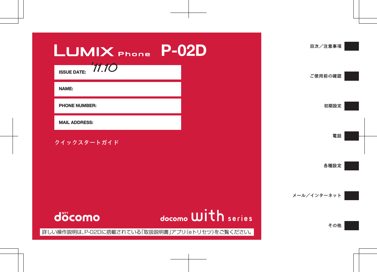 クイックスタートガイドISSUE DATE:NAME:PHONE NUMBER:MAIL ADDRESS:目次／注意事項ご使用前の確認初期設定電話各種設定メール／インターネットその他P-02D詳しい操作説明は、P-02Dに搭載されている「取扱説明書」アプリ（eトリセツ）をご覧ください。K ドコモ色