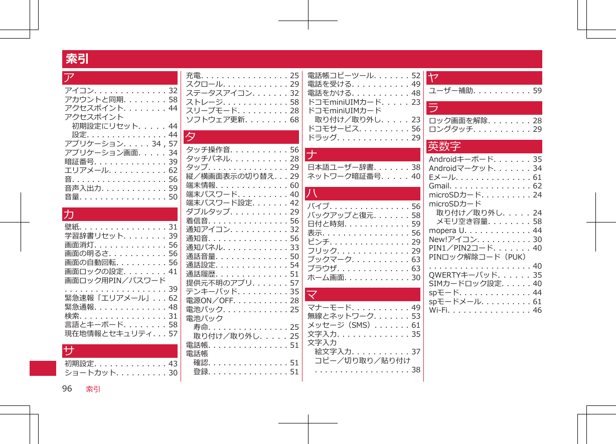 索引アアイコン. . . . . . . . . . . . . . 32アカウントと同期. . . . . . . . 58アクセスポイント. . . . . . . . 44アクセスポイント初期設定にリセット. . . . . 44設定. . . . . . . . . . . . . . . . 44アプリケーション. . . . . 34 , 57アプリケーション画面. . . . . 34暗証番号. . . . . . . . . . . . . . 39エリアメール. . . . . . . . . . . 62音. . . . . . . . . . . . . . . . . . . 56音声入出力. . . . . . . . . . . . . 59音量. . . . . . . . . . . . . . . . . 50カ壁紙. . . . . . . . . . . . . . . . . 31学習辞書リセット. . . . . . . . 39画面消灯. . . . . . . . . . . . . . 56画面の明るさ. . . . . . . . . . . 56画面の自動回転. . . . . . . . . . 56画面ロックの設定. . . . . . . . 41画面ロック用PIN／パスワード. . . . . . . . . . . . . . . . . . . . 39緊急速報「エリアメール」. . . 62緊急通報. . . . . . . . . . . . . . 48検索. . . . . . . . . . . . . . . . . 31言語とキーボード. . . . . . . . 58現在地情報とセキュリティ. . . 57サ初期設定. . . . . . . . . . . . . . 43ショートカット. . . . . . . . . . 30充電. . . . . . . . . . . . . . . . . 25スクロール. . . . . . . . . . . . . 29ステータスアイコン. . . . . . . 32ストレージ. . . . . . . . . . . . . 58スリープモード. . . . . . . . . . 28ソフトウェア更新. . . . . . . . 68タタッチ操作音. . . . . . . . . . . 56タッチパネル. . . . . . . . . . . 28タップ. . . . . . . . . . . . . . . . 29縦／横画面表示の切り替え. . . 29端末情報. . . . . . . . . . . . . . 60端末パスワード. . . . . . . . . . 40端末パスワード設定. . . . . . . 42ダブルタップ. . . . . . . . . . . 29着信音. . . . . . . . . . . . . . . . 56通知アイコン. . . . . . . . . . . 32通知音. . . . . . . . . . . . . . . . 56通知パネル. . . . . . . . . . . . . 33通話音量. . . . . . . . . . . . . . 50通話設定. . . . . . . . . . . . . . 54通話履歴. . . . . . . . . . . . . . 51提供元不明のアプリ. . . . . . . 57テンキーパッド. . . . . . . . . . 35電源ON／OFF. . . . . . . . . . . 28電池パック. . . . . . . . . . . . . 25電池パック寿命. . . . . . . . . . . . . . . . 25取り付け／取り外し. . . . . 25電話帳. . . . . . . . . . . . . . . . 51電話帳確認. . . . . . . . . . . . . . . . 51登録. . . . . . . . . . . . . . . . 51電話帳コピーツール. . . . . . . 52電話を受ける. . . . . . . . . . . 49電話をかける. . . . . . . . . . . 48ドコモminiUIMカード. .  .  . . 23ドコモminiUIMカード取り付け／取り外し. . . . . 23ドコモサービス. . . . . . . . . . 56ドラッグ. . . . . . . . . . . . . . 29ナ日本語ユーザー辞書. . . . . . . 38ネットワーク暗証番号. . . . . 40ハバイブ. . . . . . . . . . . . . . . . 56バックアップと復元. . . . . . . 58日付と時刻. . . . . . . . . . . . . 59表示. . . . . . . . . . . . . . . . . 56ピンチ. . . . . . . . . . . . . . . . 29フリック. . . . . . . . . . . . . . 29ブックマーク. . . . . . . . . . . 63ブラウザ. . . . . . . . . . . . . . 63ホーム画面. . . . . . . . . . . . . 30ママナーモード. . . . . . . . . . . 49無線とネットワーク. . . . . . . 53メッセージ（SMS）. . . . . . . 61文字入力. . . . . . . . . . . . . . 35文字入力絵文字入力. . . . . . . . . . . 37コピー／切り取り／貼り付け. . . . . . . . . . . . . . . . . . . 38ヤユーザー補助. . . . . . . . . . . 59ラロック画面を解除. . . . . . . . 28ロングタッチ. . . . . . . . . . . 29英数字Androidキーボード. . . . . . . 35Androidマーケット. . . . . . . 34Eメール. . . . . . . . . . . . . . . 61Gmail. . . . . . . . . . . . . . . . 62microSDカード. . . . . . . . . . 24microSDカード取り付け／取り外し. . . . . 24メモリ空き容量. . . . . . . . 58mopera U. . . . . . . . . . . . . 44New!アイコン. . . . . . . . . . . 30PIN1／PIN2コード. . . . . . . 40PINロック解除コード（PUK）. . . . . . . . . . . . . . . . . . . . 40QWERTYキーパッド. . .  . . .  35SIMカードロック設定. . . . . . 40spモード. . . . . . . . . . . . . . 44spモードメール. . . . . . . . . . 61Wi-Fi. . . . . . . . . . . . . . . . 46索引96