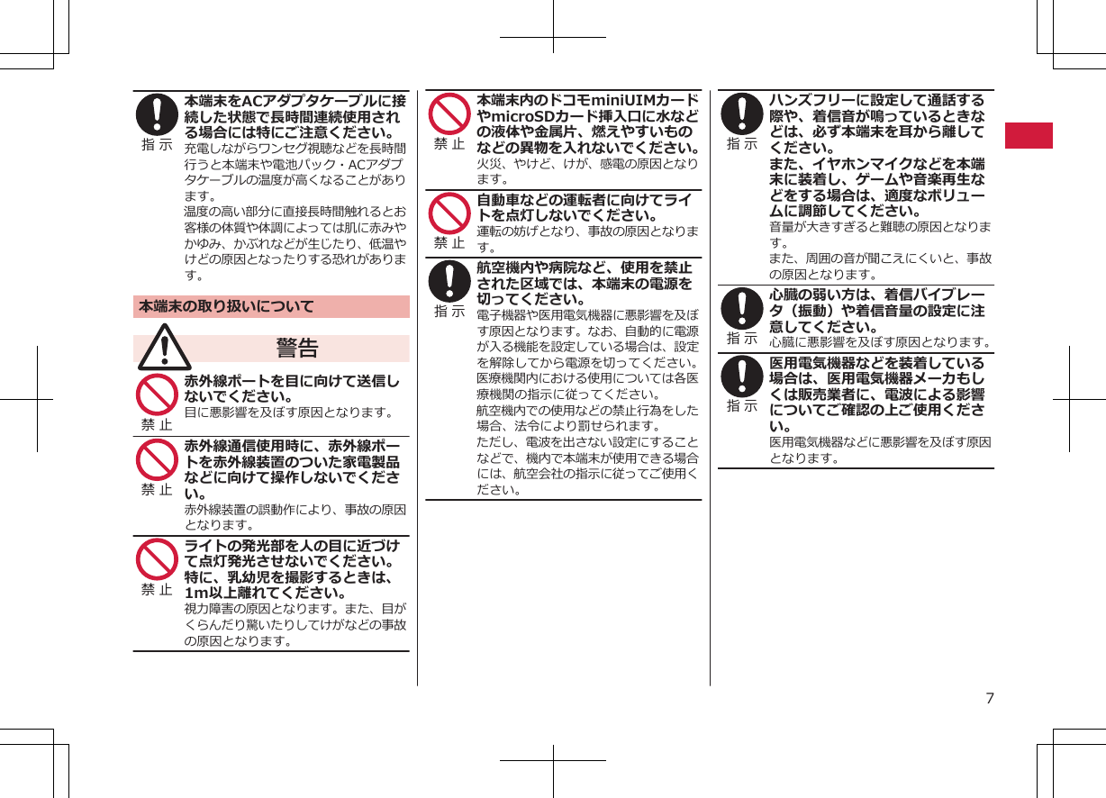 指 示 本端末をACアダプタケーブルに接続した状態で長時間連続使用される場合には特にご注意ください。充電しながらワンセグ視聴などを長時間行うと本端末や電池パック・ACアダプタケーブルの温度が高くなることがあります。温度の高い部分に直接長時間触れるとお客様の体質や体調によっては肌に赤みやかゆみ、かぶれなどが生じたり、低温やけどの原因となったりする恐れがあります。本端末の取り扱いについて警告禁 止 赤外線ポートを目に向けて送信しないでください。目に悪影響を及ぼす原因となります。禁 止 赤外線通信使用時に、赤外線ポートを赤外線装置のついた家電製品などに向けて操作しないでください。赤外線装置の誤動作により、事故の原因となります。禁 止 ライトの発光部を人の目に近づけて点灯発光させないでください。特に、乳幼児を撮影するときは、1m以上離れてください。視力障害の原因となります。また、目がくらんだり驚いたりしてけがなどの事故の原因となります。禁 止 本端末内のドコモminiUIMカードやmicroSDカード挿入口に水などの液体や金属片、燃えやすいものなどの異物を入れないでください。火災、やけど、けが、感電の原因となります。禁 止 自動車などの運転者に向けてライトを点灯しないでください。運転の妨げとなり、事故の原因となります。指 示 航空機内や病院など、使用を禁止された区域では、本端末の電源を切ってください。電子機器や医用電気機器に悪影響を及ぼす原因となります。なお、自動的に電源が入る機能を設定している場合は、設定を解除してから電源を切ってください。医療機関内における使用については各医療機関の指示に従ってください。航空機内での使用などの禁止行為をした場合、法令により罰せられます。ただし、電波を出さない設定にすることなどで、機内で本端末が使用できる場合には、航空会社の指示に従ってご使用ください。指 示 ハンズフリーに設定して通話する際や、着信音が鳴っているときなどは、必ず本端末を耳から離してください。また、イヤホンマイクなどを本端末に装着し、ゲームや音楽再生などをする場合は、適度なボリュームに調節してください。音量が大きすぎると難聴の原因となります。また、周囲の音が聞こえにくいと、事故の原因となります。指 示 心臓の弱い方は、着信バイブレータ（振動）や着信音量の設定に注意してください。心臓に悪影響を及ぼす原因となります。指 示 医用電気機器などを装着している場合は、医用電気機器メーカもしくは販売業者に、電波による影響についてご確認の上ご使用ください。医用電気機器などに悪影響を及ぼす原因となります。7