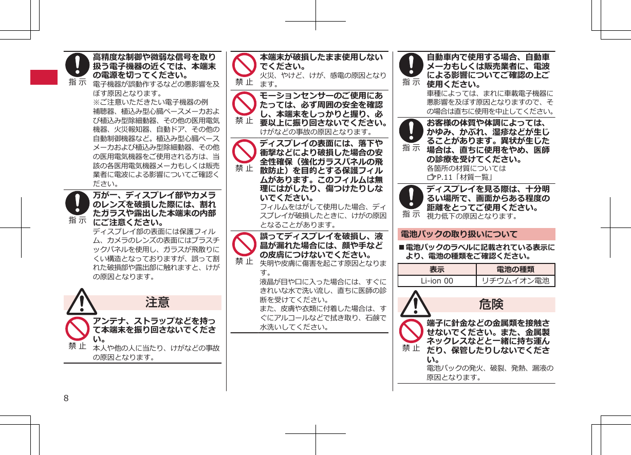 指 示 高精度な制御や微弱な信号を取り扱う電子機器の近くでは、本端末の電源を切ってください。電子機器が誤動作するなどの悪影響を及ぼす原因となります。※ご注意いただきたい電子機器の例補聴器、植込み型心臓ペースメーカおよび植込み型除細動器、その他の医用電気機器、火災報知器、自動ドア、その他の自動制御機器など。植込み型心臓ペースメーカおよび植込み型除細動器、その他の医用電気機器をご使用される方は、当該の各医用電気機器メーカもしくは販売業者に電波による影響についてご確認ください。指 示 万が一、ディスプレイ部やカメラのレンズを破損した際には、割れたガラスや露出した本端末の内部にご注意ください。ディスプレイ部の表面には保護フィルム、カメラのレンズの表面にはプラスチックパネルを使用し、ガラスが飛散りにくい構造となっておりますが、誤って割れた破損部や露出部に触れますと、けがの原因となります。注意禁 止 アンテナ、ストラップなどを持って本端末を振り回さないでください。本人や他の人に当たり、けがなどの事故の原因となります。禁 止 本端末が破損したまま使用しないでください。火災、やけど、けが、感電の原因となります。禁 止 モーションセンサーのご使用にあたっては、必ず周囲の安全を確認し、本端末をしっかりと握り、必要以上に振り回さないでください。けがなどの事故の原因となります。禁 止 ディスプレイの表面には、落下や衝撃などにより破損した場合の安全性確保（強化ガラスパネルの飛散防止）を目的とする保護フィルムがあります。このフィルムは無理にはがしたり、傷つけたりしないでください。フィルムをはがして使用した場合、ディスプレイが破損したときに、けがの原因となることがあります。禁 止 誤ってディスプレイを破損し、液晶が漏れた場合には、顔や手などの皮膚につけないでください。失明や皮膚に傷害を起こす原因となります。液晶が目や口に入った場合には、すぐにきれいな水で洗い流し、直ちに医師の診断を受けてください。また、皮膚や衣類に付着した場合は、すぐにアルコールなどで拭き取り、石鹸で水洗いしてください。指 示 自動車内で使用する場合、自動車メーカもしくは販売業者に、電波による影響についてご確認の上ご使用ください。車種によっては、まれに車載電子機器に悪影響を及ぼす原因となりますので、その場合は直ちに使用を中止してください。指 示 お客様の体質や体調によっては、かゆみ、かぶれ、湿疹などが生じることがあります。異状が生じた場合は、直ちに使用をやめ、医師の診療を受けてください。各箇所の材質についてはZP.11「材質一覧」指 示 ディスプレイを見る際は、十分明るい場所で、画面からある程度の距離をとってご使用ください。視力低下の原因となります。電池パックの取り扱いについて■電池パックのラベルに記載されている表示により、電池の種類をご確認ください。表示 電池の種類Li-ion 00 リチウムイオン電池危険禁 止 端子に針金などの金属類を接触させないでください。また、金属製ネックレスなどと一緒に持ち運んだり、保管したりしないでください。電池パックの発火、破裂、発熱、漏液の原因となります。8