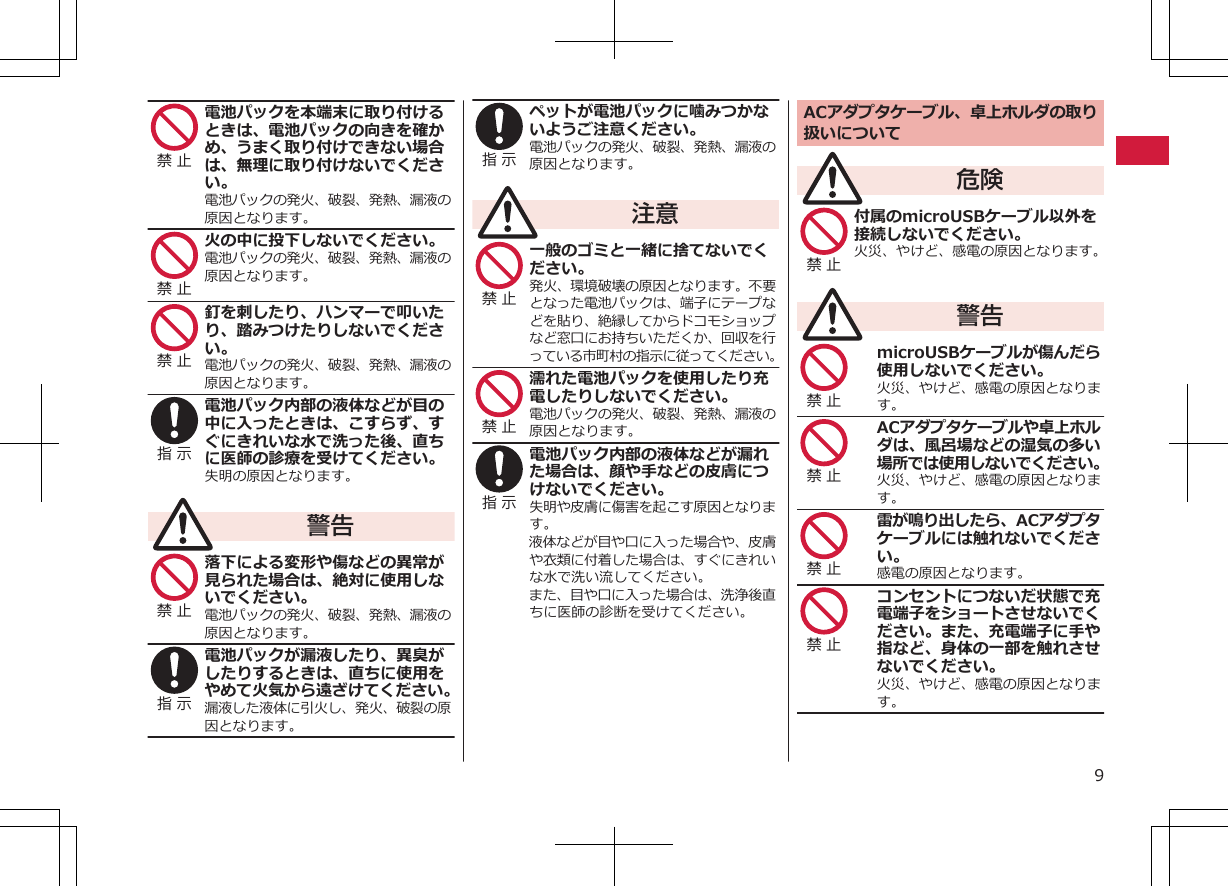 禁 止 電池パックを本端末に取り付けるときは、電池パックの向きを確かめ、うまく取り付けできない場合は、無理に取り付けないでください。電池パックの発火、破裂、発熱、漏液の原因となります。禁 止 火の中に投下しないでください。電池パックの発火、破裂、発熱、漏液の原因となります。禁 止 釘を刺したり、ハンマーで叩いたり、踏みつけたりしないでください。電池パックの発火、破裂、発熱、漏液の原因となります。指 示 電池パック内部の液体などが目の中に入ったときは、こすらず、すぐにきれいな水で洗った後、直ちに医師の診療を受けてください。失明の原因となります。警告禁 止 落下による変形や傷などの異常が見られた場合は、絶対に使用しないでください。電池パックの発火、破裂、発熱、漏液の原因となります。指 示 電池パックが漏液したり、異臭がしたりするときは、直ちに使用をやめて火気から遠ざけてください。漏液した液体に引火し、発火、破裂の原因となります。指 示 ペットが電池パックに噛みつかないようご注意ください。電池パックの発火、破裂、発熱、漏液の原因となります。注意禁 止 一般のゴミと一緒に捨てないでください。発火、環境破壊の原因となります。不要となった電池パックは、端子にテープなどを貼り、絶縁してからドコモショップなど窓口にお持ちいただくか、回収を行っている市町村の指示に従ってください。禁 止 濡れた電池パックを使用したり充電したりしないでください。電池パックの発火、破裂、発熱、漏液の原因となります。指 示 電池パック内部の液体などが漏れた場合は、顔や手などの皮膚につけないでください。失明や皮膚に傷害を起こす原因となります。液体などが目や口に入った場合や、皮膚や衣類に付着した場合は、すぐにきれいな水で洗い流してください。また、目や口に入った場合は、洗浄後直ちに医師の診断を受けてください。ACアダプタケーブル、卓上ホルダの取り扱いについて危険禁 止 付属のmicroUSBケーブル以外を接続しないでください。火災、やけど、感電の原因となります。警告禁 止 microUSBケーブルが傷んだら使用しないでください。火災、やけど、感電の原因となります。禁 止 ACアダプタケーブルや卓上ホルダは、風呂場などの湿気の多い場所では使用しないでください。火災、やけど、感電の原因となります。禁 止 雷が鳴り出したら、ACアダプタケーブルには触れないでください。感電の原因となります。禁 止 コンセントにつないだ状態で充電端子をショートさせないでください。また、充電端子に手や指など、身体の一部を触れさせないでください。火災、やけど、感電の原因となります。9