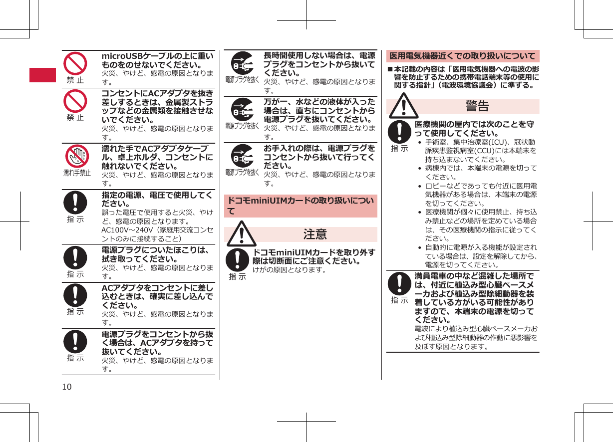 禁 止 microUSBケーブルの上に重いものをのせないでください。火災、やけど、感電の原因となります。禁 止 コンセントにACアダプタを抜き差しするときは、金属製ストラップなどの金属類を接触させないでください。火災、やけど、感電の原因となります。濡れ手禁止濡れた手でACアダプタケーブル、卓上ホルダ、コンセントに触れないでください。火災、やけど、感電の原因となります。指 示 指定の電源、電圧で使用してください。誤った電圧で使用すると火災、やけど、感電の原因となります。AC100V～240V（家庭用交流コンセントのみに接続すること）指 示 電源プラグについたほこりは、拭き取ってください。火災、やけど、感電の原因となります。指 示 ACアダプタをコンセントに差し込むときは、確実に差し込んでください。火災、やけど、感電の原因となります。指 示 電源プラグをコンセントから抜く場合は、ACアダプタを持って抜いてください。火災、やけど、感電の原因となります。電源プラグを抜く 長時間使用しない場合は、電源プラグをコンセントから抜いてください。火災、やけど、感電の原因となります。電源プラグを抜く 万が一、水などの液体が入った場合は、直ちにコンセントから電源プラグを抜いてください。火災、やけど、感電の原因となります。電源プラグを抜く お手入れの際は、電源プラグをコンセントから抜いて行ってください。火災、やけど、感電の原因となります。ドコモminiUIMカードの取り扱いについて注意指 示 ドコモminiUIMカードを取り外す際は切断面にご注意ください。けがの原因となります。医用電気機器近くでの取り扱いについて■本記載の内容は「医用電気機器への電波の影響を防止するための携帯電話端末等の使用に関する指針」（電波環境協議会）に準ずる。警告指 示 医療機関の屋内では次のことを守って使用してください。• 手術室、集中治療室(ICU)、冠状動脈疾患監視病室(CCU)には本端末を持ち込まないでください。•  病棟内では、本端末の電源を切ってください。•  ロビーなどであっても付近に医用電気機器がある場合は、本端末の電源を切ってください。• 医療機関が個々に使用禁止、持ち込み禁止などの場所を定めている場合は、その医療機関の指示に従ってください。•  自動的に電源が入る機能が設定されている場合は、設定を解除してから、電源を切ってください。指 示 満員電車の中など混雑した場所では、付近に植込み型心臓ペースメーカおよび植込み型除細動器を装着している方がいる可能性がありますので、本端末の電源を切ってください。電波により植込み型心臓ペースメーカおよび植込み型除細動器の作動に悪影響を及ぼす原因となります。10