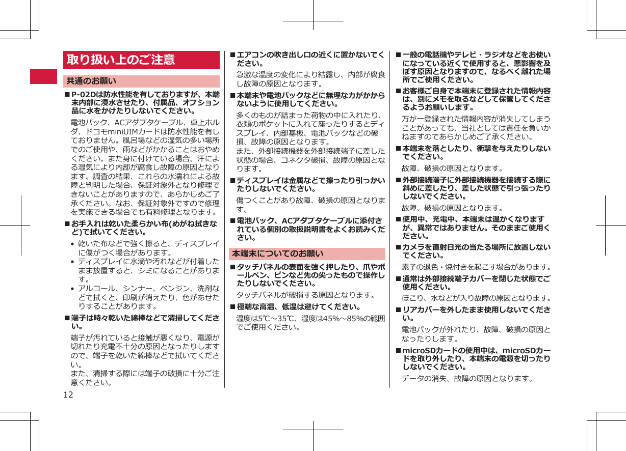 取り扱い上のご注意共通のお願い■P-02Dは防水性能を有しておりますが、本端末内部に浸水させたり、付属品、オプション品に水をかけたりしないでください。電池パック、ACアダプタケーブル、卓上ホルダ、ドコモminiUIMカードは防水性能を有しておりません。風呂場などの湿気の多い場所でのご使用や、雨などがかかることはおやめください。また身に付けている場合、汗による湿気により内部が腐食し故障の原因となります。調査の結果、これらの水濡れによる故障と判明した場合、保証対象外となり修理できないことがありますので、あらかじめご了承ください。なお、保証対象外ですので修理を実施できる場合でも有料修理となります。■お手入れは乾いた柔らかい布(めがね拭きなど)で拭いてください。•乾いた布などで強く擦ると、ディスプレイに傷がつく場合があります。•ディスプレイに水滴や汚れなどが付着したまま放置すると、シミになることがあります。• アルコール、シンナー、ベンジン、洗剤などで拭くと、印刷が消えたり、色があせたりすることがあります。■端子は時々乾いた綿棒などで清掃してください。端子が汚れていると接触が悪くなり、電源が切れたり充電不十分の原因となったりしますので、端子を乾いた綿棒などで拭いてください。また、清掃する際には端子の破損に十分ご注意ください。■エアコンの吹き出し口の近くに置かないでください。急激な温度の変化により結露し、内部が腐食し故障の原因となります。■本端末や電池パックなどに無理な力がかからないように使用してください。多くのものが詰まった荷物の中に入れたり、衣類のポケットに入れて座ったりするとディスプレイ、内部基板、電池パックなどの破損、故障の原因となります。また、外部接続機器を外部接続端子に差した状態の場合、コネクタ破損、故障の原因となります。■ディスプレイは金属などで擦ったり引っかいたりしないでください。傷つくことがあり故障、破損の原因となります。■電池パック、ACアダプタケーブルに添付されている個別の取扱説明書をよくお読みください。本端末についてのお願い■タッチパネルの表面を強く押したり、爪やボールペン、ピンなど先の尖ったもので操作したりしないでください。タッチパネルが破損する原因となります。■極端な高温、低温は避けてください。　温度は5℃～35℃、湿度は45％～85％の範囲でご使用ください。■一般の電話機やテレビ・ラジオなどをお使いになっている近くで使用すると、悪影響を及ぼす原因となりますので、なるべく離れた場所でご使用ください。■お客様ご自身で本端末に登録された情報内容は、別にメモを取るなどして保管してくださるようお願いします。万が一登録された情報内容が消失してしまうことがあっても、当社としては責任を負いかねますのであらかじめご了承ください。■本端末を落としたり、衝撃を与えたりしないでください。故障、破損の原因となります。■外部接続端子に外部接続機器を接続する際に斜めに差したり、差した状態で引っ張ったりしないでください。故障、破損の原因となります。■使用中、充電中、本端末は温かくなりますが、異常ではありません。そのままご使用ください。■カメラを直射日光の当たる場所に放置しないでください。素子の退色・焼付きを起こす場合があります。■通常は外部接続端子カバーを閉じた状態でご使用ください。ほこり、水などが入り故障の原因となります。■リアカバーを外したまま使用しないでください。電池パックが外れたり、故障、破損の原因となったりします。■microSDカードの使用中は、microSDカードを取り外したり、本端末の電源を切ったりしないでください。データの消失、故障の原因となります。12