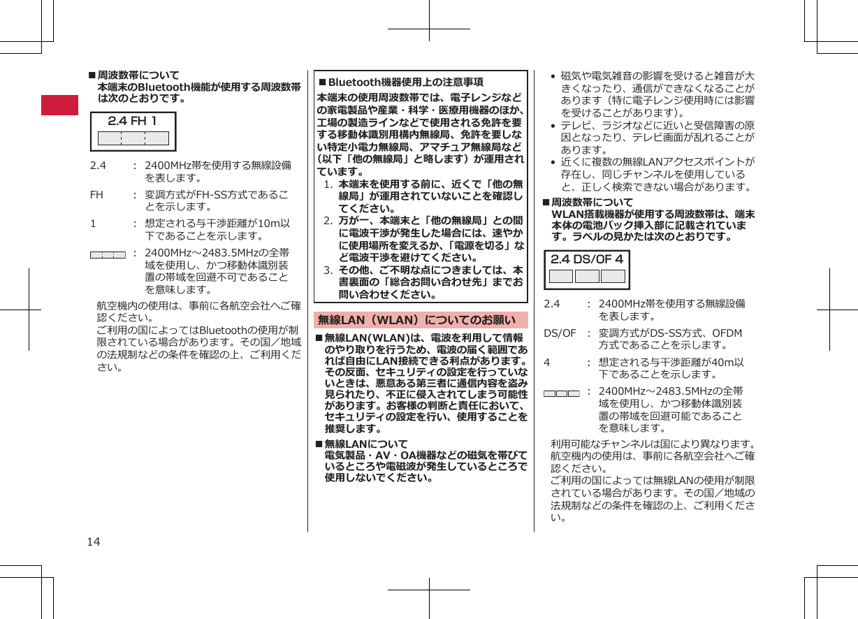 ■周波数帯について本端末のBluetooth機能が使用する周波数帯は次のとおりです。2.4 FH 1 2.4 ： 2400MHz帯を使用する無線設備を表します。FH ： 変調方式がFH-SS方式であることを示します。1 ： 想定される与干渉距離が10m以下であることを示します。： 2400MHz～2483.5MHzの全帯域を使用し、かつ移動体識別装置の帯域を回避不可であることを意味します。航空機内の使用は、事前に各航空会社へご確認ください。ご利用の国によってはBluetoothの使用が制限されている場合があります。その国／地域の法規制などの条件を確認の上、ご利用ください。■Bluetooth機器使用上の注意事項本端末の使用周波数帯では、電子レンジなどの家電製品や産業・科学・医療用機器のほか、工場の製造ラインなどで使用される免許を要する移動体識別用構内無線局、免許を要しない特定小電力無線局、アマチュア無線局など（以下「他の無線局」と略します）が運用されています。1. 本端末を使用する前に、近くで「他の無線局」が運用されていないことを確認してください。2. 万が一、本端末と「他の無線局」との間に電波干渉が発生した場合には、速やかに使用場所を変えるか、「電源を切る」など電波干渉を避けてください。3. その他、ご不明な点につきましては、本書裏面の「総合お問い合わせ先」までお問い合わせください。無線LAN（WLAN）についてのお願い■無線LAN(WLAN)は、電波を利用して情報のやり取りを行うため、電波の届く範囲であれば自由にLAN接続できる利点があります。その反面、セキュリティの設定を行っていないときは、悪意ある第三者に通信内容を盗み見られたり、不正に侵入されてしまう可能性があります。お客様の判断と責任において、セキュリティの設定を行い、使用することを推奨します。■無線LANについて電気製品・AV・OA機器などの磁気を帯びているところや電磁波が発生しているところで使用しないでください。•磁気や電気雑音の影響を受けると雑音が大きくなったり、通信ができなくなることがあります（特に電子レンジ使用時には影響を受けることがあります）。• テレビ、ラジオなどに近いと受信障害の原因となったり、テレビ画面が乱れることがあります。•近くに複数の無線LANアクセスポイントが存在し、同じチャンネルを使用していると、正しく検索できない場合があります。■周波数帯についてWLAN搭載機器が使用する周波数帯は、端末本体の電池パック挿入部に記載されています。ラベルの見かたは次のとおりです。2.4 DS/OF 4 2.4 ： 2400MHz帯を使用する無線設備を表します。DS/OF ： 変調方式がDS-SS方式、OFDM方式であることを示します。4 ： 想定される与干渉距離が40m以下であることを示します。： 2400MHz～2483.5MHzの全帯域を使用し、かつ移動体識別装置の帯域を回避可能であることを意味します。利用可能なチャンネルは国により異なります。航空機内の使用は、事前に各航空会社へご確認ください。ご利用の国によっては無線LANの使用が制限されている場合があります。その国／地域の法規制などの条件を確認の上、ご利用ください。14