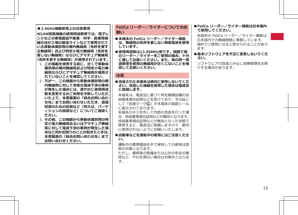 ■2.4GHz機器使用上の注意事項WLAN搭載機器の使用周波数帯では、電子レンジなどの家電製品や産業・科学・医療用機器のほか工場の製造ラインなどで使用されている移動体識別用の構内無線局（免許を要する無線局）および特定小電力無線局（免許を要しない無線局）ならびにアマチュア無線局（免許を要する無線局）が運用されています。1. この機器を使用する前に、近くで移動体識別用の構内無線局および特定小電力無線局ならびにアマチュア無線局が運用されていないことを確認してください。2. 万が一、この機器から移動体識別用の構内無線局に対して有害な電波干渉の事例が発生した場合には、速やかに使用周波数を変更するかご利用を中断していただいた上で、本書裏面の「総合お問い合わせ先」までお問い合わせいただき、混信回避のための処置など（例えば、パーティションの設置など）についてご相談ください。3. その他、この機器から移動体識別用の特定小電力無線局あるいはアマチュア無線局に対して電波干渉の事例が発生した場合など何かお困りのことが起きたときは、本書裏面の「総合お問い合わせ先」までお問い合わせください。FeliCa リーダー／ライターについてのお願い■本端末の FeliCa リーダー／ライター機能は、無線局の免許を要しない微弱電波を使用しています。■使用周波数は13.56MHz帯です。周囲で他のリーダー／ライターをご使用の場合、十分に離してお使いください。また、他の同一周波数帯を使用の無線局が近くにないことを確認してお使いください。注意■改造された本端末は絶対に使用しないでください。改造した機器を使用した場合は電波法に抵触します。本端末は、電波法に基づく特定無線設備の技術基準適合証明などを受けており、その証として「技適マーク 」が本端末の銘版シールに表示されております。本端末のネジを外して内部の改造を行った場合、技術基準適合証明などが無効となります。技術基準適合証明などが無効となった状態で使用すると、電波法に抵触しますので、絶対に使用されないようにお願いいたします。■自動車などを運転中の使用にはご注意ください。運転中の携帯電話を手で保持しての使用は罰則の対象となります。ただし、傷病者の救護または公共の安全の維持など、やむを得ない場合は対象外となります。■FeliCa リーダー／ライター機能は日本国内で使用してください。本端末の FeliCa リーダー／ライター機能は日本国内での無線規格に準拠しています。海外でご使用になると罰せられることがあります。■基本ソフトウェアを不正に変更しないでください。ソフトウェアの改造とみなし故障修理をお断りする場合があります。15