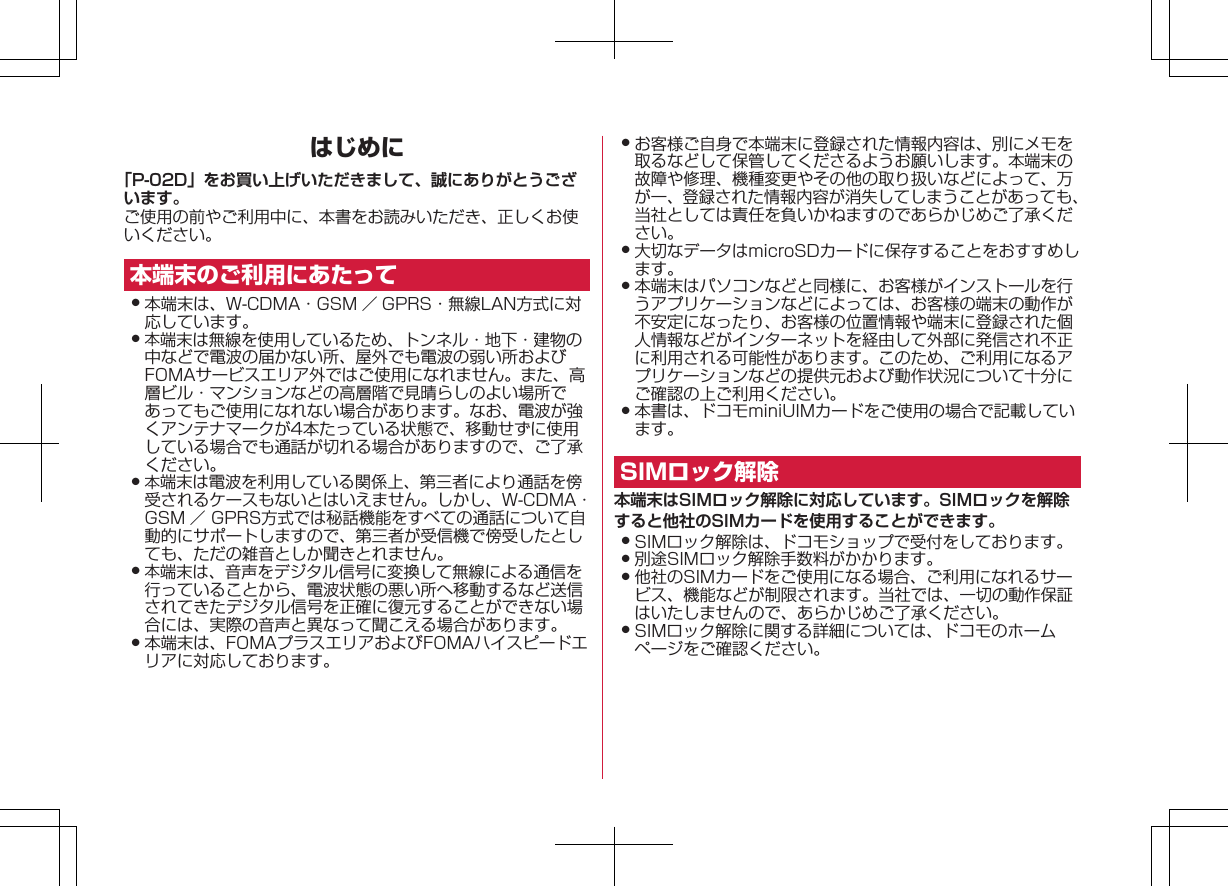 はじめに「P-02D」をお買い上げいただきまして、誠にありがとうございます。ご使用の前やご利用中に、本書をお読みいただき、正しくお使いください。本端末のご利用にあたって󱛠 本端末は、W-CDMA・GSM ／ GPRS・無線LAN方式に対応しています。󱛠 本端末は無線を使用しているため、トンネル・地下・建物の中などで電波の届かない所、屋外でも電波の弱い所およびFOMAサービスエリア外ではご使用になれません。また、高層ビル・マンションなどの高層階で見晴らしのよい場所であってもご使用になれない場合があります。なお、電波が強くアンテナマークが4本たっている状態で、移動せずに使用している場合でも通話が切れる場合がありますので、ご了承ください。󱛠 本端末は電波を利用している関係上、第三者により通話を傍受されるケースもないとはいえません。しかし、W-CDMA・GSM ／ GPRS方式では秘話機能をすべての通話について自動的にサポートしますので、第三者が受信機で傍受したとしても、ただの雑音としか聞きとれません。󱛠 本端末は、音声をデジタル信号に変換して無線による通信を行っていることから、電波状態の悪い所へ移動するなど送信されてきたデジタル信号を正確に復元することができない場合には、実際の音声と異なって聞こえる場合があります。󱛠 本端末は、FOMAプラスエリアおよびFOMAハイスピードエリアに対応しております。󱛠 お客様ご自身で本端末に登録された情報内容は、別にメモを取るなどして保管してくださるようお願いします。本端末の故障や修理、機種変更やその他の取り扱いなどによって、万が一、登録された情報内容が消失してしまうことがあっても、当社としては責任を負いかねますのであらかじめご了承ください。󱛠 大切なデータはmicroSDカードに保存することをおすすめします。󱛠 本端末はパソコンなどと同様に、お客様がインストールを行うアプリケーションなどによっては、お客様の端末の動作が不安定になったり、お客様の位置情報や端末に登録された個人情報などがインターネットを経由して外部に発信され不正に利用される可能性があります。このため、ご利用になるアプリケーションなどの提供元および動作状況について十分にご確認の上ご利用ください。󱛠 本書は、ドコモminiUIMカードをご使用の場合で記載しています。SIMロック解除本端末はSIMロック解除に対応しています。SIMロックを解除すると他社のSIMカードを使用することができます。󱛠 SIMロック解除は、ドコモショップで受付をしております。󱛠 別途SIMロック解除手数料がかかります。󱛠 他社のSIMカードをご使用になる場合、ご利用になれるサービス、機能などが制限されます。当社では、一切の動作保証はいたしませんので、あらかじめご了承ください。󱛠 SIMロック解除に関する詳細については、ドコモのホームページをご確認ください。K ドコモ色ドコモ色