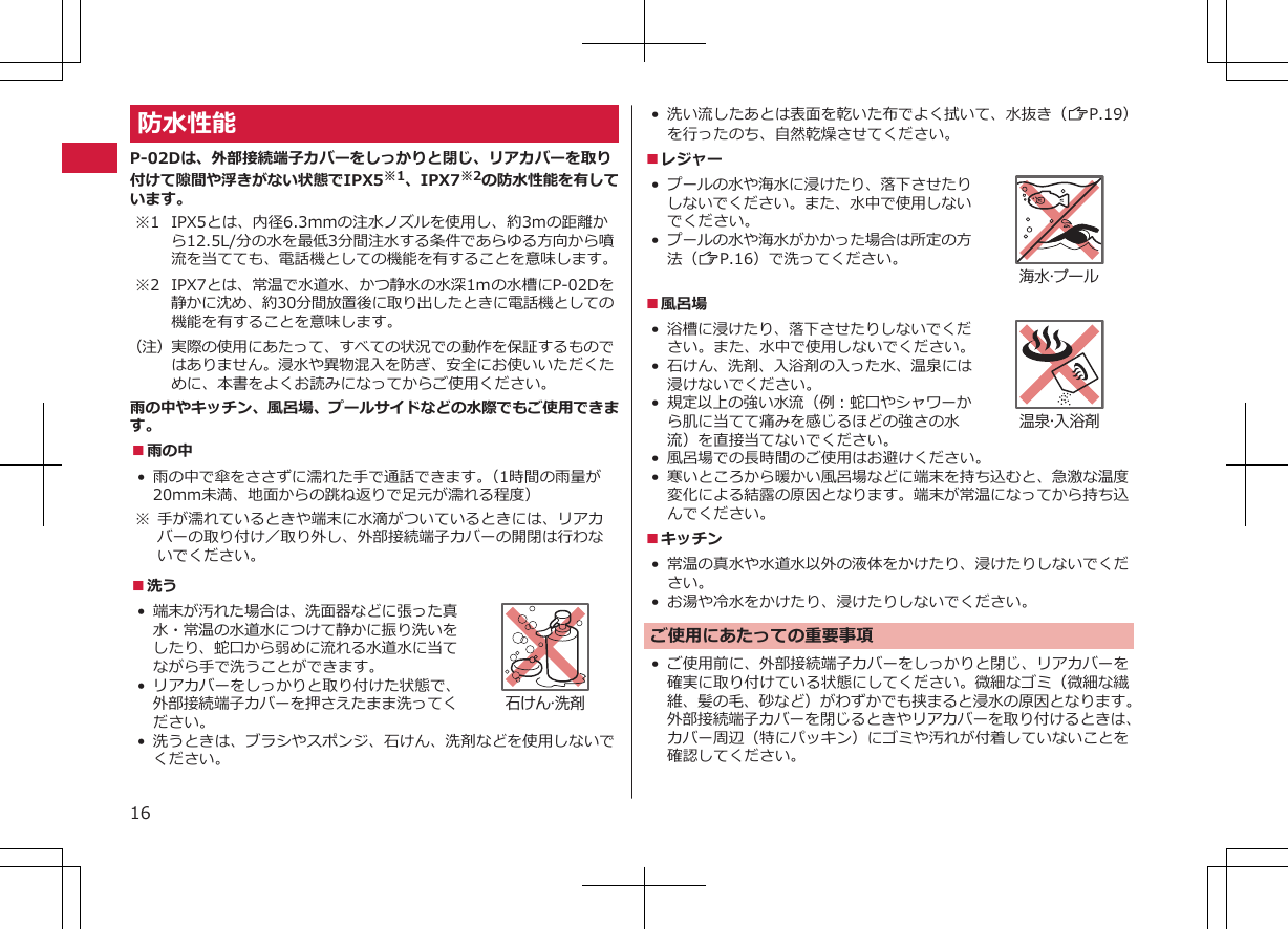 防水性能P-02Dは、外部接続端子カバーをしっかりと閉じ、リアカバーを取り付けて隙間や浮きがない状態でIPX5※1、IPX7※2の防水性能を有しています。※1 IPX5とは、内径6.3mmの注水ノズルを使用し、約3mの距離から12.5L/分の水を最低3分間注水する条件であらゆる方向から噴流を当てても、電話機としての機能を有することを意味します。※2 IPX7とは、常温で水道水、かつ静水の水深1ｍの水槽にP-02Dを静かに沈め、約30分間放置後に取り出したときに電話機としての機能を有することを意味します。（注）実際の使用にあたって、すべての状況での動作を保証するものではありません。浸水や異物混入を防ぎ、安全にお使いいただくために、本書をよくお読みになってからご使用ください。雨の中やキッチン、風呂場、プールサイドなどの水際でもご使用できます。■雨の中• 雨の中で傘をささずに濡れた手で通話できます。（1時間の雨量が20mm未満、地面からの跳ね返りで足元が濡れる程度）※ 手が濡れているときや端末に水滴がついているときには、リアカバーの取り付け／取り外し、外部接続端子カバーの開閉は行わないでください。■洗う•端末が汚れた場合は、洗面器などに張った真水・常温の水道水につけて静かに振り洗いをしたり、蛇口から弱めに流れる水道水に当てながら手で洗うことができます。• リアカバーをしっかりと取り付けた状態で、外部接続端子カバーを押さえたまま洗ってください。石けん・洗剤• 洗うときは、ブラシやスポンジ、石けん、洗剤などを使用しないでください。• 洗い流したあとは表面を乾いた布でよく拭いて、水抜き（ZP.19）を行ったのち、自然乾燥させてください。■レジャー•プールの水や海水に浸けたり、落下させたりしないでください。また、水中で使用しないでください。•プールの水や海水がかかった場合は所定の方法（ZP.16）で洗ってください。海水・プール■風呂場•浴槽に浸けたり、落下させたりしないでください。また、水中で使用しないでください。• 石けん、洗剤、入浴剤の入った水、温泉には浸けないでください。•規定以上の強い水流（例：蛇口やシャワーから肌に当てて痛みを感じるほどの強さの水流）を直接当てないでください。温泉・入浴剤•風呂場での長時間のご使用はお避けください。• 寒いところから暖かい風呂場などに端末を持ち込むと、急激な温度変化による結露の原因となります。端末が常温になってから持ち込んでください。■キッチン• 常温の真水や水道水以外の液体をかけたり、浸けたりしないでください。• お湯や冷水をかけたり、浸けたりしないでください。ご使用にあたっての重要事項• ご使用前に、外部接続端子カバーをしっかりと閉じ、リアカバーを確実に取り付けている状態にしてください。微細なゴミ（微細な繊維、髪の毛、砂など）がわずかでも挟まると浸水の原因となります。外部接続端子カバーを閉じるときやリアカバーを取り付けるときは、カバー周辺（特にパッキン）にゴミや汚れが付着していないことを確認してください。16