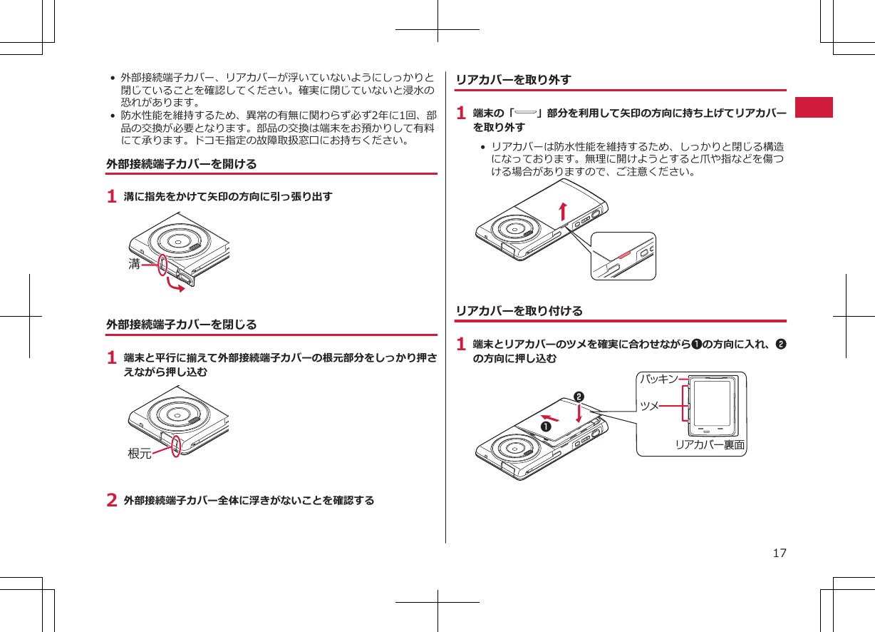 • 外部接続端子カバー、リアカバーが浮いていないようにしっかりと閉じていることを確認してください。確実に閉じていないと浸水の恐れがあります。•防水性能を維持するため、異常の有無に関わらず必ず2年に1回、部品の交換が必要となります。部品の交換は端末をお預かりして有料にて承ります。ドコモ指定の故障取扱窓口にお持ちください。外部接続端子カバーを開ける1 溝に指先をかけて矢印の方向に引っ張り出す溝外部接続端子カバーを閉じる1 端末と平行に揃えて外部接続端子カバーの根元部分をしっかり押さえながら押し込む根元2 外部接続端子カバー全体に浮きがないことを確認するリアカバーを取り外す1 端末の「 」部分を利用して矢印の方向に持ち上げてリアカバーを取り外す•  リアカバーは防水性能を維持するため、しっかりと閉じる構造になっております。無理に開けようとすると爪や指などを傷つける場合がありますので、ご注意ください。リアカバーを取り付ける1 端末とリアカバーのツメを確実に合わせながら1の方向に入れ、2の方向に押し込むツメリアカバー裏面パッキン1217