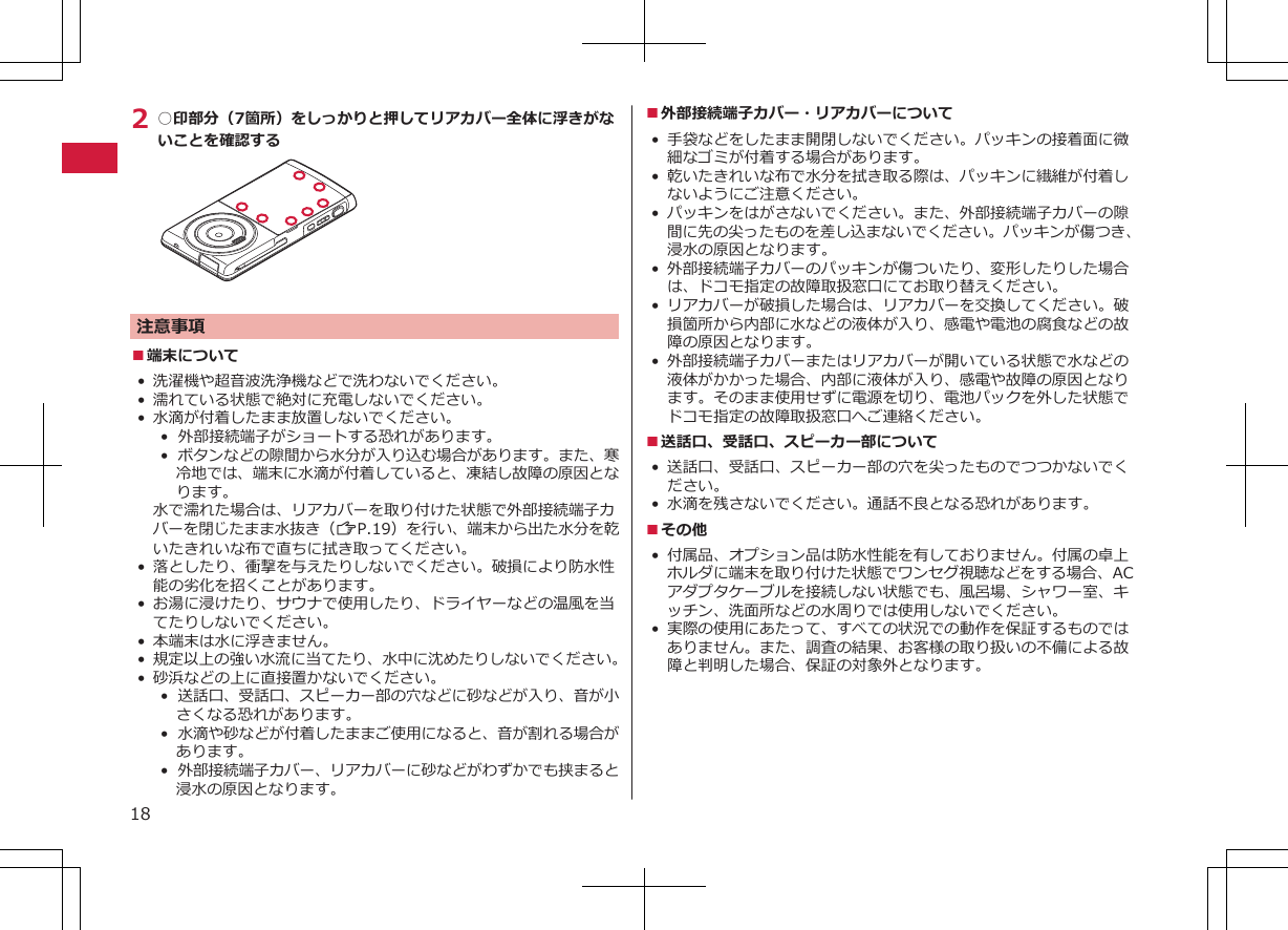 2 ○印部分（7箇所）をしっかりと押してリアカバー全体に浮きがないことを確認する注意事項■端末について• 洗濯機や超音波洗浄機などで洗わないでください。•濡れている状態で絶対に充電しないでください。• 水滴が付着したまま放置しないでください。•  外部接続端子がショートする恐れがあります。•  ボタンなどの隙間から水分が入り込む場合があります。また、寒冷地では、端末に水滴が付着していると、凍結し故障の原因となります。水で濡れた場合は、リアカバーを取り付けた状態で外部接続端子カバーを閉じたまま水抜き（ZP.19）を行い、端末から出た水分を乾いたきれいな布で直ちに拭き取ってください。• 落としたり、衝撃を与えたりしないでください。破損により防水性能の劣化を招くことがあります。• お湯に浸けたり、サウナで使用したり、ドライヤーなどの温風を当てたりしないでください。• 本端末は水に浮きません。•規定以上の強い水流に当てたり、水中に沈めたりしないでください。•砂浜などの上に直接置かないでください。•  送話口、受話口、スピーカー部の穴などに砂などが入り、音が小さくなる恐れがあります。•  水滴や砂などが付着したままご使用になると、音が割れる場合があります。•  外部接続端子カバー、リアカバーに砂などがわずかでも挟まると浸水の原因となります。■外部接続端子カバー・リアカバーについて•手袋などをしたまま開閉しないでください。パッキンの接着面に微細なゴミが付着する場合があります。•乾いたきれいな布で水分を拭き取る際は、パッキンに繊維が付着しないようにご注意ください。•パッキンをはがさないでください。また、外部接続端子カバーの隙間に先の尖ったものを差し込まないでください。パッキンが傷つき、浸水の原因となります。•外部接続端子カバーのパッキンが傷ついたり、変形したりした場合は、ドコモ指定の故障取扱窓口にてお取り替えください。•リアカバーが破損した場合は、リアカバーを交換してください。破損箇所から内部に水などの液体が入り、感電や電池の腐食などの故障の原因となります。• 外部接続端子カバーまたはリアカバーが開いている状態で水などの液体がかかった場合、内部に液体が入り、感電や故障の原因となります。そのまま使用せずに電源を切り、電池パックを外した状態でドコモ指定の故障取扱窓口へご連絡ください。■送話口、受話口、スピーカー部について•送話口、受話口、スピーカー部の穴を尖ったものでつつかないでください。• 水滴を残さないでください。通話不良となる恐れがあります。■その他• 付属品、オプション品は防水性能を有しておりません。付属の卓上ホルダに端末を取り付けた状態でワンセグ視聴などをする場合、ACアダプタケーブルを接続しない状態でも、風呂場、シャワー室、キッチン、洗面所などの水周りでは使用しないでください。• 実際の使用にあたって、すべての状況での動作を保証するものではありません。また、調査の結果、お客様の取り扱いの不備による故障と判明した場合、保証の対象外となります。18