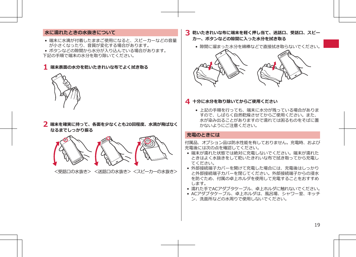 水に濡れたときの水抜きについて•端末に水滴が付着したままご使用になると、スピーカーなどの音量が小さくなったり、音質が変化する場合があります。•ボタンなどの隙間から水分が入り込んでいる場合があります。下記の手順で端末の水分を取り除いてください。1 端末表面の水分を乾いたきれいな布でよく拭き取る2 端末を確実に持って、各面を少なくとも20回程度、水滴が飛ばなくなるまでしっかり振る＜受話口の水抜き＞ ＜送話口の水抜き＞ ＜スピーカーの水抜き＞3 乾いたきれいな布に端末を軽く押し当て、送話口、受話口、スピーカー、ボタンなどの隙間に入った水分を拭き取る•  隙間に溜まった水分を綿棒などで直接拭き取らないでください。4 十分に水分を取り除いてからご使用ください• 上記の手順を行っても、端末に水分が残っている場合がありますので、しばらく自然乾燥させてからご使用ください。また、水が染み出ることがありますので濡れては困るものをそばに置かないようにご注意ください。充電のときには付属品、オプション品は防水性能を有しておりません。充電時、および充電後には次の点を確認してください。• 端末が濡れた状態では絶対に充電しないでください。端末が濡れたときはよく水抜きをして乾いたきれいな布で拭き取ってから充電してください。• 外部接続端子カバーを開けて充電した場合には、充電後はしっかりと外部接続端子カバーを閉じてください。外部接続端子からの浸水を防ぐため、付属の卓上ホルダを使用して充電することをおすすめします。•濡れた手でACアダプタケーブル、卓上ホルダに触れないでください。•ACアダプタケーブル、卓上ホルダは、風呂場、シャワー室、キッチン、洗面所などの水周りで使用しないでください。19